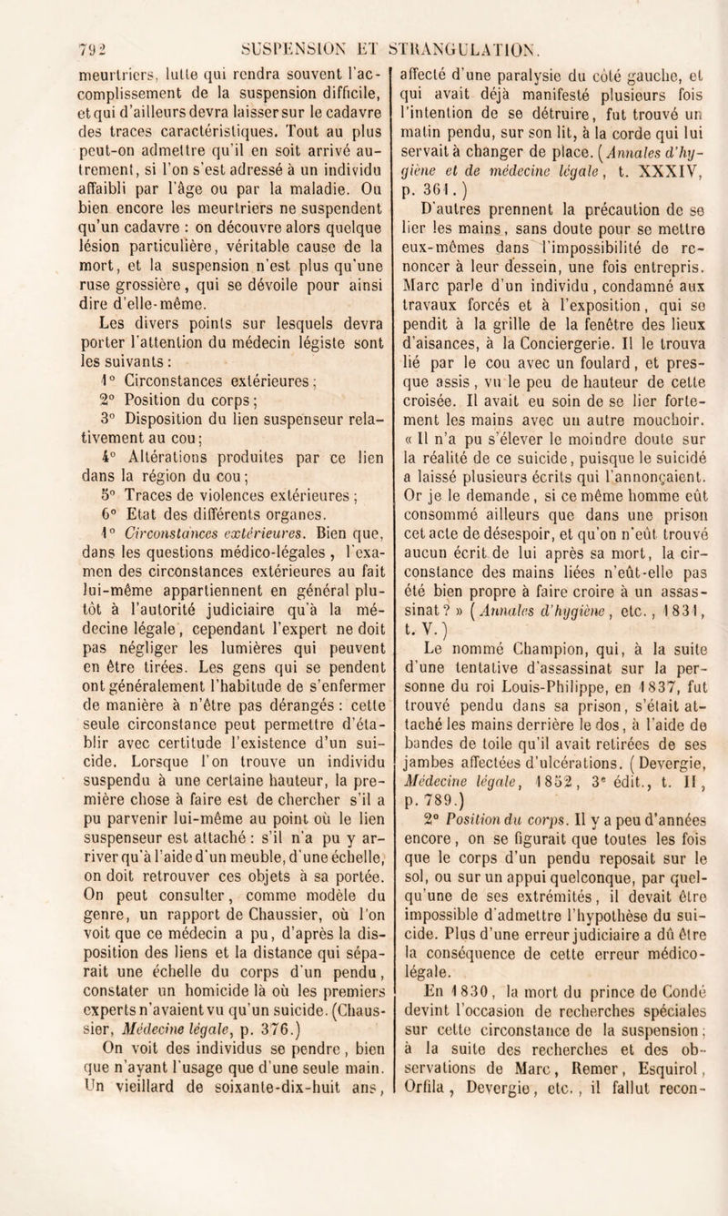 meurtriers, lutte qui rendra souvent l’ac- complissement de la suspension difficile, et qui d’ailleurs devra laisser sur le cadavre des traces caractéristiques. Tout au plus peut-on admettre qu'il en soit arrivé au- trement, si Ton s'est adressé à un individu affaibli par l’âge ou par la maladie. Ou bien encore les meurtriers ne suspendent qu’un cadavre : on découvre alors quelque lésion particulière, véritable cause de la mort, et la suspension n’est plus qu’une ruse grossière, qui se dévoile pour ainsi dire d’elle-même. Les divers points sur lesquels devra porter l’attention du médecin légiste sont les suivants : 1° Circonstances extérieures; 2° Position du corps ; 3° Disposition du lien suspenseur rela- tivement au cou ; 4° Altérations produites par ce lien dans la région du cou ; o° Traces de violences extérieures ; 6° Etat des différents organes. 1° Circonstances extérieures. Bien que, dans les questions médico-légales , l'exa- men des circonstances extérieures au fait lui-même appartiennent en générai plu- tôt à l’autorité judiciaire qu’à la mé- decine légale , cependant l’expert ne doit pas négliger les lumières qui peuvent en être tirées. Les gens qui se pendent ont généralement l’habitude de s’enfermer de manière à n’être pas dérangés : cette seule circonstance peut permettre d’éta- blir avec certitude l’existence d’un sui- cide, Lorsque l’on trouve un individu suspendu à une certaine hauteur, la pre- mière chose à faire est de chercher s’il a pu parvenir lui-même au point où le lien suspenseur est attaché : s’il n’a pu y ar- river qu’à l’aide d'un meuble, d’une échelle, on doit retrouver ces objets à sa portée. On peut consulter, comme modèle du genre, un rapport de Chaussier, où Ton voit que ce médecin a pu, d’après la dis- position des liens et la distance qui sépa- rait une échelle du corps d’un pendu, constater un homicide là où les premiers experts n’avaient vu qu’un suicide. (Chaus- sier, Médecine légale, p. 376.) On voit des individus se pendre, bien que n’ayant l'usage que d’une seule main. Un vieillard de soixante-dix-huit ans, affecté d'une paralysie du côté gauche, et qui avait déjà manifesté plusieurs fois l’intention de se détruire, fut trouvé un matin pendu, sur son lit, à la corde qui lui servait à changer de place. ( Annales d’hy- giène et de médecine légale, t. XXXIV, p. 361.) D’autres prennent la précaution de se lier les mains, sans doute pour se mettre eux-mêmes dans l’impossibilité de re- noncer à leur dessein, une fois entrepris. Marc parle d’un individu, condamné aux travaux forcés et à l’exposition, qui se pendit à la grille de la fenêtre des lieux d’aisances, à la Conciergerie. Il le trouva lié par le cou avec un foulard, et pres- que assis , vu le peu de hauteur de cette croisée. Il avait eu soin de se lier forte- ment les mains avec un autre mouchoir. « Il n’a pu s’élever le moindre doute sur la réalité de ce suicide, puisque le suicidé a laissé plusieurs écrits qui l’annonçaient. Or je le demande, si ce même homme eût consommé ailleurs que dans une prison cet acte de désespoir, et qu’on n’eût trouvé aucun écrit de lui après sa mort, la cir- constance des mains liées n’eût*elle pas été bien propre à faire croire à un assas- sinat ? » ( Annales d’hygiène , etc., I 831, t. V.) Le nommé Champion, qui, à la suite d’une tentative d'assassinat sur la per- sonne du roi Louis-Philippe, en 1837, fut trouvé pendu dans sa prison, s’était at- taché les mains derrière le dos, à l’aide de bandes de toile qu’il avait retirées de ses jambes affectées d’ulcérations. ( Devergie, Médecine légale, 1832, 3e édit., t. Il, p. 789.) 2° Position du corps. Il y a peu d’années encore, on se figurait que toutes les fois que le corps d’un pendu reposait sur le sol, ou sur un appui quelconque, par quel- qu’une de ses extrémités, il devait être impossible d’admettre l’hypothèse du sui- cide. Plus d’une erreur judiciaire a dû être la conséquence de cette erreur médico- légale. En 1 830, la mort du prince de Condé devint l’occasion de recherches spéciales sur cette circonstance de la suspension ; à la suite des recherches et des ob- servations de Marc, Remer, Esquirol, Orfila, Devergie, etc., il fallut recon-