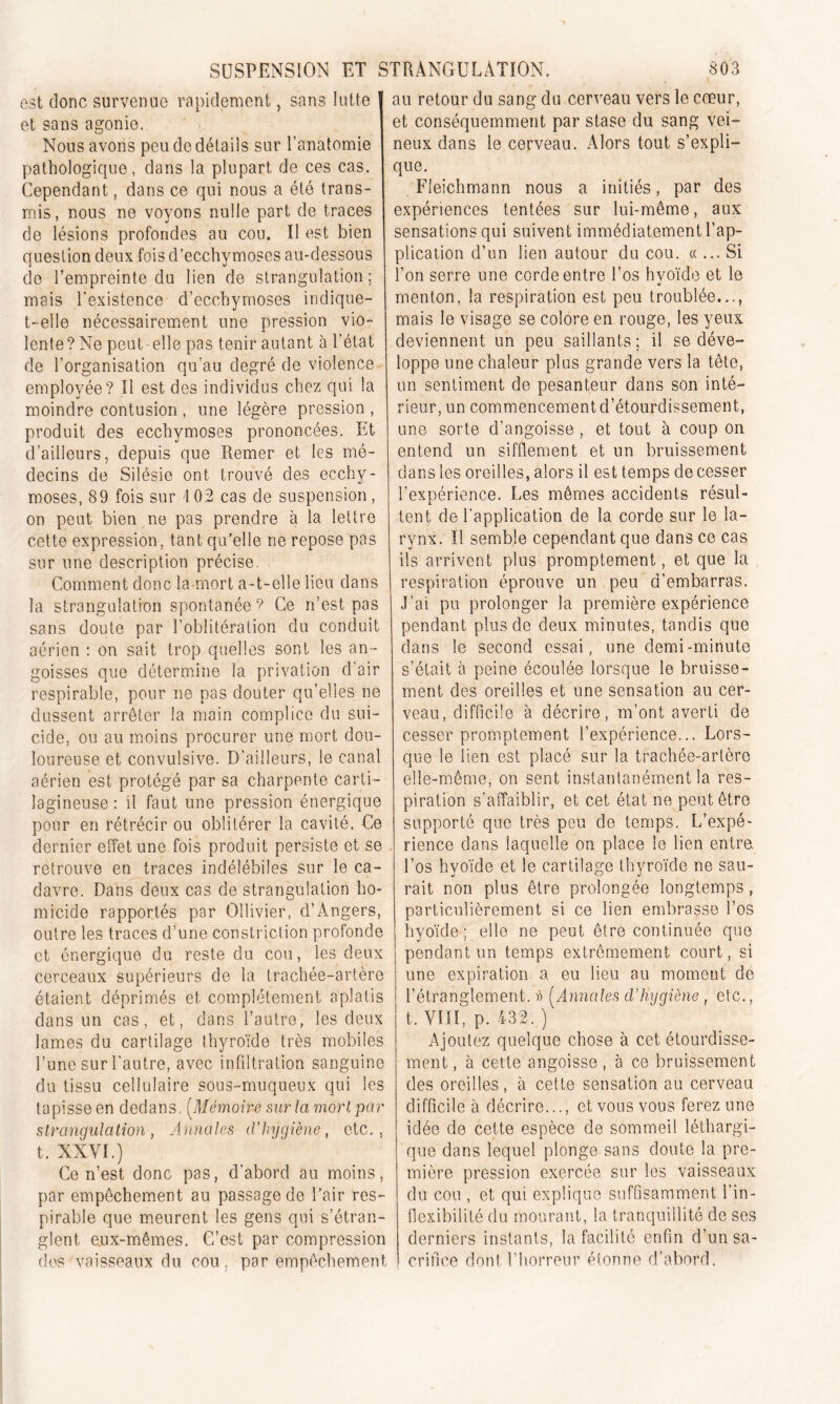 est donc survenue rapidement, sans lutte et sans agonie. Nous avons peu de détails sur l’anatomie pathologique, dans la plupart de ces cas. Cependant, dans ce qui nous a été trans- mis, nous ne voyons nulle part de traces de lésions profondes au cou. Il est bien question deux fois d’ecchymoses au-dessous de l’empreinte du lien de strangulation ; mais l'existence d’ecchymoses indique- t-elle nécessairement une pression vio- lente? Ne peut-elle pas tenir autant à l’état de l’organisation qu’au degré de violence employée? Il est des individus chez qui la moindre contusion , une légère pression , produit des ecchymoses prononcées. Et d’ailleurs, depuis que Remer et les mé- decins de Silésie ont trouvé des ecchy- moses, 89 fois sur I 02 cas de suspension, on peut bien ne pas prendre à la lettre cette expression, tant qu’elle ne repose pas sur une description précise. Comment donc la mort a-t-elle lieu dans la strangulation spontanée? Ce n’est pas sans doute par l’oblitération du conduit aérien : on sait trop quelles sont les an- goisses que détermine la privation d’air respirable, pour ne pas douter qu’elles ne dussent arrêter la main complice du sui- cide, ou au moins procurer une mort dou- loureuse et convulsive. D’ailleurs, le canal aérien est protégé par sa charpente carti- lagineuse : il faut une pression énergique pour en rétrécir ou oblitérer la cavité. Ce dernier effet une fois produit persiste et se retrouve en traces indélébiles sur le ca- davre. Dans deux cas de strangulation ho- micide rapportés par Ollivier, d’Angers, outre les traces d’une constriction profonde et énergique du reste du cou, les deux cerceaux supérieurs de la trachée-artère étaient déprimés et complètement aplatis dans un cas, et, dans l’autre, les deux lames du cartilage thyroïde très mobiles l’une sur l’autre, avec infdtration sanguine du tissu cellulaire sous-muqueux qui les tapisse en dedans. (.Mémoire sur la mort par strangulation, Annales d’hygiène, etc., t. XXVI.) Ce n’est donc pas, d’abord au moins, par empêchement au passage de l’air res- pirable que meurent les gens qui s’étran- glent e.ux-mêmes. C’est par compression dos vaisseaux du cou, par empêchement au retour du sang du cerveau vers le cœur, et conséquemment par stase du sang vei- neux dans le cerveau. Alors tout s’expli- que. Fleichmann nous a initiés, par des expériences tentées sur lui-même, aux sensations qui suivent immédiatement l’ap- plication d’un lien autour du cou. «... Si l’on serre une corde entre l’os hvoïde et le •i menton, la respiration est peu troublée..,, mais le visage se colore en rouge, les yeux deviennent un peu saillants; il se déve- loppe une chaleur plus grande vers la tête, un sentiment de pesanteur dans son inté- rieur, un commencement d’étourdissement, une sorte d’angoisse , et tout à coup on entend un sifflement et un bruissement dans les oreilles, alors il est temps de cesser l’expérience. Les mêmes accidents résul- lent de l’application de la corde sur le la- rynx. Il semble cependant que dans ce cas ils arrivent plus promptement, et que la respiration éprouve un peu d’embarras. J’ai pu prolonger la première expérience pendant plus de deux minutes, tandis que dans le second essai, une demi-minute s’était à peine écoulée lorsque le bruisse- ment des oreilles et une sensation au cer- veau, difficile à décrire, m’ont averti de cesser promptement l’expérience... Lors- que le lien est placé sur la trachée-artère elle-même, on sent instantanément la res- piration s’affaiblir, et cet état ne peut être supporté que très peu de temps. L’expé- rience dans laquelle on place le lien entre, l’os hyoïde et le cartilage thyroïde ne sau- rait non plus être prolongée longtemps, particulièrement si ce lien embrasse l’os hyoïde; elle ne peut être continuée que pendant un temps extrêmement court, si une expiration a eu lieu au moment de l’étranglement. » (Annales d’Hygiène , etc., t. Vilï, p. 432. ) Ajoutez quelque chose à cet étourdisse- ment , à cette angoisse, à ce bruissement des oreilles, à cette sensation au cerveau difficile à décrire..., et vous vous ferez une idée de cette espèce de sommeil léthargi- que dans lequel plonge sans doute la pre- mière pression exercée sur les vaisseaux du cou , et qui explique suffisamment l’in- flexibilité du mourant, la tranquillité de ses derniers instants, la facilité enfin d’un sa- crifice dont l’horreur étonne d’abord.