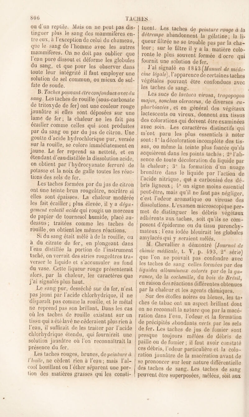 ou d'un reptile. Mais on ne peut pas dis- tinguer plus le sang des mammifères en- tre eux, à l’exception de celui du chameau, que le sang de l'homme avec les autres mammifères. On ne doit pas oublier que l’eau pure dissout et déforme les globules du sang, et que pour les observer dans toute leur intégrité il faut employer une solution de sel commun, ou mieux de sul- fate de soude. B. Taches pouvant être confondues avec du sang. Les taches de rouille (sous-carbonate de tritoxyde de fer) ont une couleur rouge jaunâtre si elles sont déposées sur une lame de fer ; la chaleur ne les fait pas écailler comme celles qui sont produites par du sang ou par du jus de citron. Une goutte d’acide hydrochlorique pur, versée sur la rouille, se colore immédiatement en jaune. Le fer reprend sa netteté, et en étendant d’eau distillée la dissolution acide, on obtient par l’hydrocyanate ferruré de potasse et la noix de galle toutes les réac- tions des sels de fer. Les taches formées par du jus de citron ont une teinte brun rougeâtre, noirâtre si elles sont épaisses. La chaleur modérée les fait écailler; plus élevée, il y a déga- gement volatil acide qui rougit un morceau de papier de tournesol humide, placé au- dessus ; traitées comme les taches de rouille, on obtient les mêmes réactions. Si du sang était mêlé à de la rouille, ou , à du citrate de fer, en plongeant dans 1 eau distillée la portion de l’instrument taché, on verrait des stries rougeâtres tra- verser le liquide et s’accumuler au fond du vase. Cette liqueur rouge présenterait alors, par la chaleur, les caractères que j’ai signalés plus haut. Le sang pur, desséché sur du fer, n’est pas jauni par l’acide chlorhydrique, il ne disparaît pas comme la rouille, et le métal ne reprend pas son brillant. Dans les cas où les taches de rouille existant sur un tissu qui a été lavé ne céderaient plus rien à l’eau, il suffirait de les traiter par l'acide chlorhydrique étendu, qui fournirait une solution jaunâtre où l’on reconnaîtrait la présence du fer. Les taches rouges, brunes, de peinture à l'huile, ne cèdent rien à l’eau ; mais l’al- cool bouillant ou l’éther séparent une por- tion des matières grasses qui les consti- tuent. Les taches de peinture rouge à la détrempe abandonnent la gélatine; la li- queur filtrée ne se trouble pas par la cha- leur ; sur le filtre il y a la matière colo- lonte le plus souvent formée d ocre qui fournit une solution de fer. d ai signalé en 1 8 43 (Manuel de méde- cine légale), l’apparence de certaines taches végétales pouvant être confondues avec les taches de sang. Les sucs de lactuca virosa, /ragopogon ma jus, sonchus oleraceus, de diverses eu- phorbiacées, et en général des végétaux lactescents ou vireux, donnent aux tissus des colorations qui doivent être examinées avec soin. Les caractères distinctifs qui m ont paru les plus essentiels à noter sont: 10 la décoloration incomplète des tis- sus, ou même la teinte plus foncée qu’ils acquièrent dans les points tachés ; 2° l’ab- i sence de toute décoloration du liquide par la chaleur ; 3° la formation d’un nuage brunâtre dans le liquide par l’action de l’acide nitrique, qui a carbonisé des dé- bris ligneux ; iü un signe moins essentiel peut-être, mais qu’il ne faut pas négliger, c’est l’odeur aromatique ou vireuse des dissolutions. L’examen microscopique per- met de distinguer les débris végétaux adhérents aux taches, soit qu’ils se com- posent d’épiderme ou du tissu parenchy- ; mateux ; l’eau iodée bleuirait les globules amylacés qui y seraient mêlés. M. Chevallier a démontré (Journal de chimie médicale, t. V, p. 493, 2e série) que l’on ne pouvait pas confondre avec les taches de sang celles formées par des liquides albumineux colorés par de la ga- rance, de la cochenille, du bois de Brésil, en raison des réactions différentes obtenues par la chaleur et les agents chimiques. Sur des étoffes noires ou bleues, les ta- ches de tabac ont un aspect brillant dont on ne reconnaît la nature que par la macé- ration dans l’eau, l’odeur et la formation de précipités abondants verts par les sels de fer. Les taches de jus de fumier sont presque toujours mêlées de débris de paille ou de fumier ; il faut avoir constaté ces débris, l’odeur particulière et la colo- ration jaunâtre de la macération avant de se prononcer sur leur nature différentielle des taches de sang. Les taches de sang peuvent être superposées, mêlées, soit aux