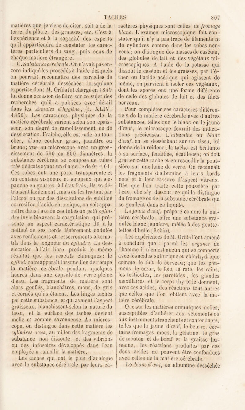 matières que je viens de citer, soit à de la terre, du plâtre, des graisses, etc. C’est à l’expérience et à la sagacité des experts qu'il appartiendra de constater les carac- j tères particuliers du sang, puis ceux de j chaque matière étrangère. G. Substance cérébrale. On c’avait pas en- ' core indiqué les procédés à laide desquels ! on pourrait reconnaître des parcelles de matière cérébrale desséchée, lorsqu’une expertise dont M. Orfila fut chargé en 18 49 j lui donna occasion défaire sur ce sujet des ] recherches qu'il a publiées avec détail dans les Annales d’hygiène, (t. XLIV, 4 850). Les caractères physiques de la j matière cérébrale varient selon son épais- j seur, son degré de ramollissement ou de dessiccation. Fraîche, elle est rude au tou- cher, d’une couleur grise, jaunâtre ou brune; vue au microscope avec un gros- sissement de 580 ou 600 diamètres, la substance cérébrale se compose de tubes très délicats ayant un diamètre de 0mm,0 1. ; Ces tubes ont une paroi transparente et J un contenu visqueux et sirupeux qui s’é- ! panche en gouttes : à l’état frais, ils se dé- truisent facilement, mais en les traitant par l’alcool ou par des dissolutions de sublimé j corrosif ou d’acide chromique, on voitappa- I raître dans l’axe de ces tubes un petit cylin- • dre invisible avant la coagulation, qui pré- sente un aspect caractéristique dû à la netteté de ses bords légèrement ondulés avec renflements et resserrements alterna- tifs dans la longueur du cylindre. La des- siccation à l’air libre produit le môme résultat que les réactifs chimiques : le cylindteaxe apparaît lorsque l’on détrempe la matière cérébrale pendant quelques heures dans une capsule de verre pleine d’eau. Les fragments de matière sont alors gonflés, blanchâtres, mous, de gris et cornés qu’ils étaient. Les linges tachés par cette substance, et qui avaient l’aspect graisseux, blanchissent selon la nature du tissu, et la surface des taches devient molle et comme savonneuse. Au micros- cope, on distingue dans cette matière les cylindres axes, au milieu des fragments de substance non dissoute, et des vibrions ou des infusoires développés dans l’eau employée à ramollir la matière. Les taches qui ont le plus d’analogie j avec la substance cérébrale par leurs ca- j ractères physiques sont celles de fromage blanc. L’examen microscopique fait con- stater qu’il n’y a pas trace de filaments ni de cylindres comme dans les tubes ner- veux; on distingue des masses de caséum, des globules de lait et des végétaux mi- croscopiques. A l’aide de la potasse qui dissout le caséum et les graisses, par l’é- ther ou l’acide acétique qui agissent de môme, on parvient à isoler ces végétaux, dont les spores ont une forme différente de celle des globules de lait et des filets nerveux. Pour compléter ces caractères différen- tiels de la matière cérébrale avec d’autres substances, telles que le blanc ou le jaune d’œuf, le microscope fournit des indica- tions précieuses. L'albumine ou blanc cl’œuf, en se desséchant sur un tissu, lui donne de la roideur ; la tache est brillante à sa surface, fendillée, écailleuse; on doit gratter cette tache et en recueillir la pous- sière sur une lame de verre. On reconnaît les fragments d’albumine à leurs bords nets et à leur cassure d’aspect vitreux. Dès que l’on traite cette poussière par l’eau, elle s’y dissout, ce qui la distingue du fromage ou de la substance cérébrale qui se gonflent dans ce liquide. Le jaune d'œuf, préparé comme la ma- tière cérébrale , offre une substance gra- nulée blanc jaunâtre, mêlée à des goutte- lettes d’huile (Robin). Les expériences de M. Orfila l’ont amené à conclure que : parmi les organes de l homme il n’en est aucun qui se comporte avec les acides sulfurique et chlorhydrique comme le fait le cerveau; que les pou- mons, le cœur, le foie, la rate, les reins, les testicules, les parotides , les glandes maxillaires et le corps thyroïde donnent, avec ces acides, des réactions tout autres que celles que l’on obtient avec' la ma- tière cérébrale. Que sur les matières organiques molles, susceptibles d’adhérer aux vêtements ou aux instruments tranchants et contondants, telles que le jaune d’œuf, le beurre, cer- tains fromages mots, la gélatine, le gras de mouton et de bœuf et la graisse hu- maine, les réactions produites par ces deux acides ne peuvent être confondues avec celles de la matière cérébrale. Le blanc d'œuf, ou albumine desséchée