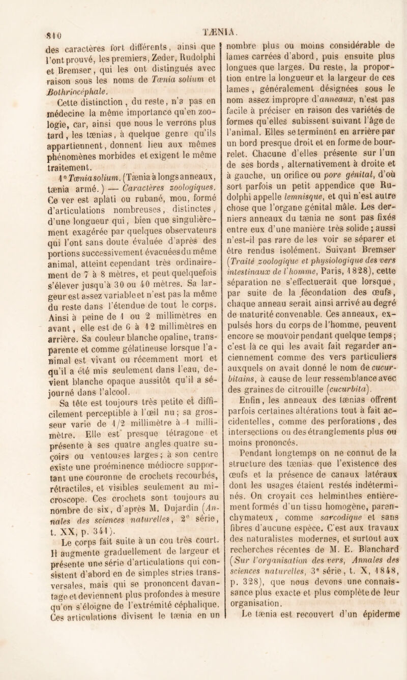 des caractères fort différents, ainsi que l’ont prouvé, les premiers, Zeder, Rudolphi et Bremser, qui les ont distingués avec raison sous les noms de Tœnia solium et Bothriacèphale. Cette distinction , du reste, n’a pas en médecine la même importance qu’en zoo- logie, car, ainsi que nous le verrons plus tard, les tænias, à quelque genre qu’ils appartiennent, donnent lieu aux mêmes phénomènes morbides et exigent le même traitement. 40 Tœnia solium. (Tænia a longsanneaux, taenia armé. ) — Caractères zoologiques. Ce ver est aplati ou rubané, mou, formé d’articulations nombreuses, distinctes , d’une longueur qui, bien que singulière- ment exagérée par quelques observateurs qui l’ont sans doute évaluée d’après des portions successivement évacuées du même animal, atteint cependant très ordinaire- ment de 7 à 8 mètres, et peut quelquefois s’élever jusqu’à 30 ou 40 mètres. Sa lar- geur est assez variableet n est pas la meme du reste dans l’étendue de tout le corps. Ainsi à peine de 1 ou 2 millimètres en avant, elle est de 6 à 42 millimètres en arrière. Sa couleur blanche opaline, trans- parente et comme gélatineuse lorsque l’a- nimal est vivant ou récemment mort et qu’il a été mis seulement dans l’eau, de- vient blanche opaque aussitôt qu’il a sé- journé dans l’alcool. Sa tête est toujours très petite et diffi- cilement perceptible à l’œil nu; sa gros- seur varie de 1 /2 millimètre à 1 milli- mètre. Elle est presque tétragone et présente à ses quatre angles quatre su- çoirs ou ventouses larges ; a son centre existe une proéminence médiocre suppor- tant une couronne de crochets recourbés, rétractiles, et visibles seulement au mi- croscope. Ces crochets sont toujours au nombre de six, d après M. Dujardin (An- nales des sciences naturelles, 2e série, t. XX, p. 344 ). Le corps fait suite à un cou très court. Il augmente graduellement de largeur et présente une série d articulations qui con- sistent d’abord en de simples stries trans- versales, mais qui se prononcent davan- tage et deviennent plus profondes à mesure qu’on s’éloigne de l’extrémité céphalique. Ces articulations divisent le taenia en un nombre plus ou moins considérable de lames carrées d’abord, puis ensuite plus longues que larges. Du reste, la propor- tion entre la longueur et la largeur de ces lames , généralement désignées sous le nom assez impropre d'anneaux, n’est pas facile à préciser en raison des variétés de formes qu’elles subissent suivant l’âge de l’animal. Elles se terminent en arrière par un bord presque droit et en forme de bour- relet. Chacune d’elles présente sur l’un de ses bords , alternativement à droite et à gauche, un orifice ou pore génital, d’où sort parfois un petit appendice que Ru- dolphi appelle lemnisque, et qui n’est autre chose que l’organe génital mâle. Les der- niers anneaux du tænia ne sont pas fixés entre eux d’une manière très solide ; aussi n’est-il pas rare de les voir se séparer et être rendus isolément. Suivant Bremser (Traité zoologique et physiologique des vers intestinaux de l'homme, Paris, 4 828), cette séparation ne s’effectuerait que lorsque, par suite de la fécondation des œufs, chaque anneau serait ainsi arrivé au degré de maturité convenable. Ces anneaux, ex- pulsés hors du corps de l’homme, peuvent encore se mouvoir pendant quelque temps ; c’est là ce qui les avait fait regarder an- ciennement comme des vers particuliers auxquels on avait donné le nom decucur- bitains, à cause de leur ressemblance avec des graines de citrouille (cucurbita). Enfin, les anneaux des tænias offrent parfois certaines altérations tout à fait ac- cidentelles, comme des perforations , des intersections ou des étranglements plus ou moins prononcés. Pendant longtemps on ne connut de la structure des tænias que l’existence des œufs et la présence de canaux latéraux dont les usages étaient restés indétermi- nés. On croyait ces helminthes entière- ment formés d’un tissu homogène, paren- chymateux , comme sarcodique et sans fibres d'aucune espèce. C’est aux travaux des naturalistes modernes, et surtout aux recherches récentes de M. E. Bianchard (Sur Vorganisation des vers, Annales des sciences naturelles, 3e série, t. X, 4 848, p. 328), que nous devons une connais- sance plus exacte et plus complètede leur organisation. Le tænia est recouvert d’un épiderme