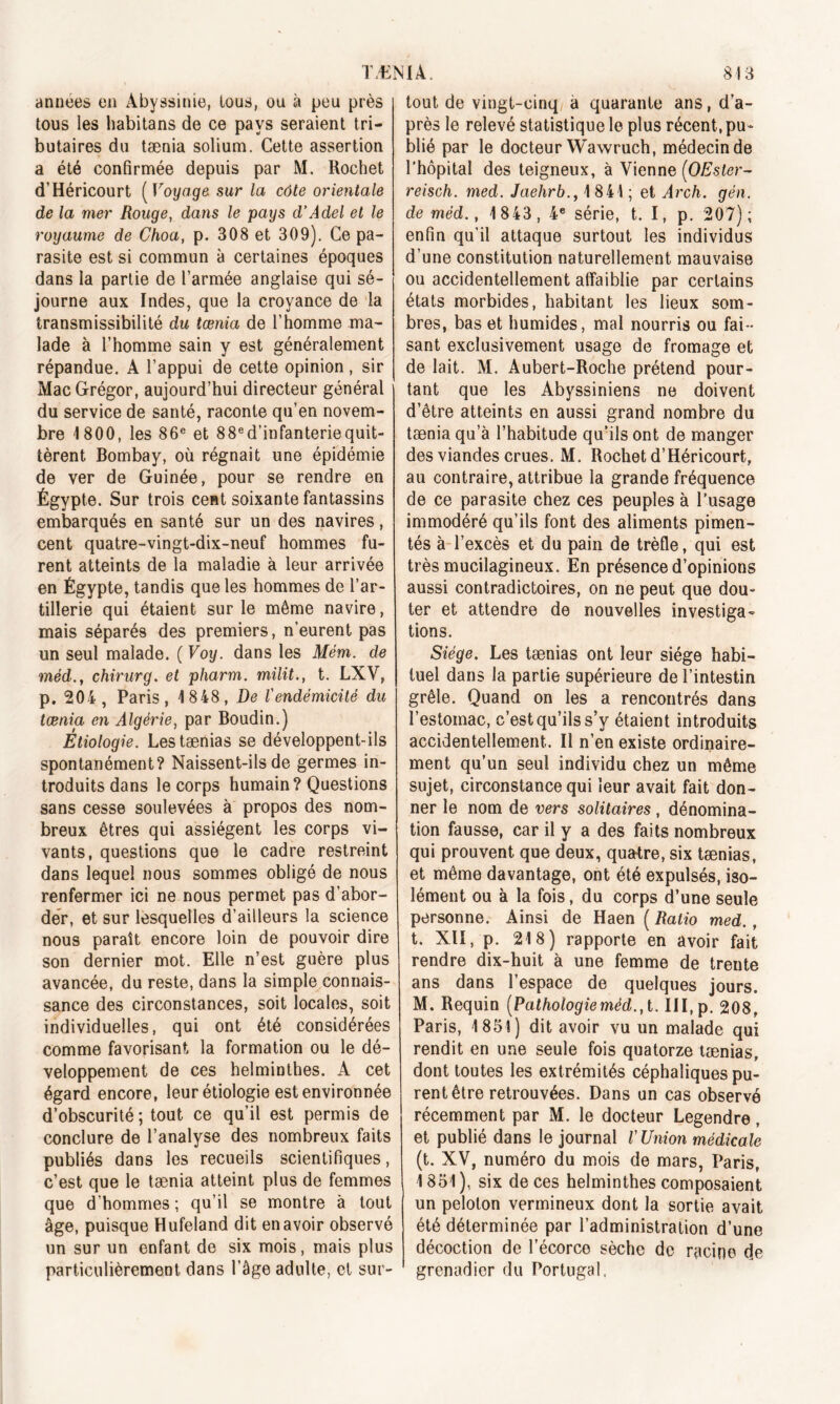 années en Abyssinie, tous, ou à peu près tous les habitans de ce pays seraient tri- butaires du tænia solium. Cette assertion a été confirmée depuis par M. Rochet d’Héricourt ( Voyage sur la côte orientale de la mer Rouge, dans le pays d’Adel et le royaume de Choa, p. 308 et 309). Ce pa- rasite est si commun à certaines époques dans la partie de l’armée anglaise qui sé- journe aux Indes, que la croyance de la transmissibilité du tænia de l’homme ma- lade à l’homme sain y est généralement répandue. A l’appui de cette opinion, sir Mac Grégor, aujourd’hui directeur général du service de santé, raconte qu’en novem- bre 1800, les 86e et 88e d’infanterie quit- tèrent Bombay, où régnait une épidémie de ver de Guinée, pour se rendre en Égypte. Sur trois cent soixante fantassins embarqués en santé sur un des navires, cent quatre-vingt-dix-neuf hommes fu- rent atteints de la maladie à leur arrivée en Égypte, tandis que les hommes de l’ar- tillerie qui étaient sur le même navire, mais séparés des premiers, n'eurent pas un seul malade. ( Voy. dans les Mém. de méd.y chirurg. et pharm. milit., t. LXV, p. 204, Paris, 1848, De l'endémicité du tænia en Algérie, par Boudin.) Étiologie. Lestænias se développent-ils spontanément? Naissent-ils de germes in- troduits dans le corps humain? Questions sans cesse soulevées à propos des nom- breux êtres qui assiègent les corps vi- vants, questions que le cadre restreint dans lequel nous sommes obligé de nous renfermer ici ne nous permet pas d’abor- der, et sur lesquelles d’ailleurs la science nous paraît encore loin de pouvoir dire son dernier mot. Elle n’est guère plus avancée, du reste, dans la simple connais- sance des circonstances, soit locales, soit individuelles, qui ont été considérées comme favorisant la formation ou le dé- veloppement de ces helminthes. A cet égard encore, leur étiologie est environnée d’obscurité ; tout ce qu’il est permis de conclure de l’analyse des nombreux faits publiés dans les recueils scientifiques, c’est que le tænia atteint plus de femmes que d’hommes; qu’il se montre à tout âge, puisque Hufeland dit en avoir observé un sur un enfant de six mois, mais plus particulièrement dans l’âge adulte, et sur- tout de vingt-cinq a quarante ans, d’a- près le relevé statistique le plus récent, pu- blié par le docteur Wawruch, médecin de l’hôpital des teigneux, à Vienne (OEsler- reisch. med. Jaehrb., 1 841 ; et Arch. gén. de méd., 1843, 4e série, t. I, p. 207); enfin qu’il attaque surtout les individus d’une constitution naturellement mauvaise ou accidentellement affaiblie par certains états morbides, habitant les lieux som- bres, bas et humides, mal nourris ou fai- sant exclusivement usage de fromage et de lait. M. Aubert-Roche prétend pour- tant que les Abyssiniens ne doivent d’être atteints en aussi grand nombre du tænia qu’à l’habitude qu'ils ont de manger des viandes crues. M. Rochet d’Héricourt, au contraire, attribue la grande fréquence de ce parasite chez ces peuples à l’usage immodéré qu’ils font des aliments pimen- tés à l’excès et du pain de trèfle, qui est très mucilagineux. En présence d’opinions aussi contradictoires, on ne peut que dou- ter et attendre de nouvelles investiga- tions. Siège. Les tænias ont leur siège habi- tuel dans la partie supérieure de l’intestin grêle. Quand on les a rencontrés dans l’estomac, c’est qu’ils s’y étaient introduits accidentellement. Il n’en existe ordinaire- ment qu’un seul individu chez un même sujet, circonstance qui leur avait fait don- ner le nom de vers solitaires, dénomina- tion fausse, car il y a des faits nombreux qui prouvent que deux, quatre, six tænias, et même davantage, ont été expulsés, iso- lément ou à la fois, du corps d’une seule personne. Ainsi de Haen ( Ratio med., t. XII, p. 218) rapporte en avoir fait rendre dix-huit à une femme de trente ans dans l’espace de quelques jours. M. Requin (Pathologieméd.,t. III, p. 208, Paris, 1851) dit avoir vu un malade qui rendit en une seule fois quatorze tænias, dont toutes les extrémités céphaliques pu- rent être retrouvées. Dans un cas observé récemment par M. le docteur Legendre, et publié dans le journal V Union médicale (t. XV, numéro du mois de mars, Paris, 1851), six de ces helminthes composaient un peloton vermineux dont la sortie avait été déterminée par l’administration d’une décoction de l’écorce sèche de racine de grenadier du Portugal.