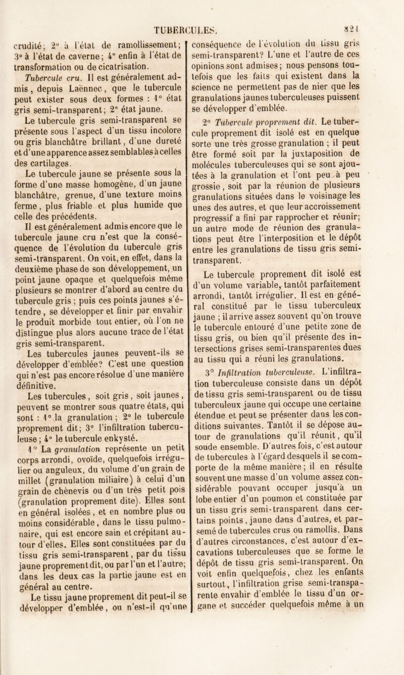 crudité; 2° à l’état de ramollissement; 3° à l’état de caverne; 4° enfin à l’état de transformation ou de cicatrisation. Tubercule cru. Il est généralement ad- mis , depuis Laënnec, que le tubercule peut exister sous deux formes : 1° état gris semi-transparent; 2° état jaune. Le tubercule gris semi-transparent se présente sous l'aspect d'un tissu incolore ou gris blanchâtre brillant, d’une dureté et d’une apparence assez semblables à celles des cartilages. Le tubercule jaune se présente sous la forme d’une masse homogène, d’un jaune blanchâtre, grenue, d’une texture moins ferme, plus friable et plus humide que celle des précédents. Il est généralement admis encore que le tubercule jaune cru n’est que la consé- quence de l’évolution du tubercule gris semi-transparent. On voit, en effet, dans la deuxième phase de son développement, un point jaune opaque et quelquefois même plusieurs se montrer d’abord au centre du tubercule gris ; puis ces points jaunes s’é- tendre , se développer et finir par envahir le produit morbide tout entier, où l’on ne distingue plus alors aucune trace de l’état gris semi-transparent. Les tubercules jaunes peuvent-ils se développer d’emblée? C’est une question qui n’est pas encore résolue d’une manière définitive. Les tubercules , soit gris , soit jaunes , peuvent se montrer sous quatre états, qui sont : 1° la granulation ; 2° le tubercule proprement dit; 3° l’infiltration tubercu- leuse ; 4° le tubercule enkysté. \ ° La granulation représente un petit corps arrondi, ovoïde, quelquefois irrégu- lier ou anguleux, du volume d’un grain de millet (granulation miliaire) à celui d’un grain de chènevis ou d’un très petit pois (granulation proprement dite). Elles sont en général isolées, et en nombre plus ou moins considérable , dans le tissu pulmo- naire, qui est encore sain et crépitant au- tour d’elles. Elles sont constituées par du tissu gris semi-transparent, par du tissu jaune proprement dit, ou par 1 un et 1 autre; dans les deux cas la partie jaune est en général au centre. Le tissu jaune proprement dit peut-il se développer d’emblée, ou n’est-il qu’une conséquence de l’évolution du tissu gris semi-transparent? L’une et l’autre de ces opinions sont admises; nous pensons tou- tefois que les faits qui existent dans la science ne permettent pas de nier que les granulations jaunes tuberculeuses puissent se développer d’emblée. 2° Tubercule proprement dit. Le tuber- cule proprement dit isolé est en quelque sorte une très grosse granulation ; il peut être formé soit par la juxtaposition de molécules tuberculeuses qui se sont ajou- tées à la granulation et l’ont peu. à peu grossie, soit par la réunion de plusieurs granulations situées dans le voisinage les unes des autres, et que leur accroissement progressif a fini par rapprocher et réunir; un autre mode de réunion des granula- tions peut être l’interposition et le dépôt entre les granulations de tissu gris semi- transparent. Le tubercule proprement dit isolé est d’un volume variable, tantôt parfaitement arrondi, tantôt irrégulier. Il est en géné- ral constitué par le tissu tuberculeux jaune ; il arrive assez souvent qu’on trouve le tubercule entouré d’une petite zone de tissu gris, ou bien qu’il présente des in- tersections grises semi-transparentes dues au tissu qui a réuni les granulations. 3° Infiltration tuberculeuse. L’infiltra- tion tuberculeuse consiste dans un dépôt de tissu gris semi-transparent ou de tissu tuberculeux jaune qui occupe une certaine étendue et peut se présenter dans les con- ditions suivantes. Tantôt il se dépose au- tour de granulations qu’il réunit, qu’il soude ensemble. D’autres fois, c’est autour de tubercules à l’égard desquels il se com- porte de la même manière ; il en résulte souvent une masse d’un volume assez con- sidérable pouvant occuper jusqu’à un lobe entier d’un poumon et constituée par un tissu gris semi-transparent dans cer- tains points, jaune dans d’autres, et par- semé de tubercules crus ou ramollis. Dans d’autres circonstances, c’est autour d’ex- cavations tuberculeuses que se forme le dépôt de tissu gris semi-transparent. On voit enfin quelquefois, chez les enfants surtout, l’infiltration grise semi-transpa- rente envahir d’emblée le tissu d’un or- gane et succéder quelquefois même à un