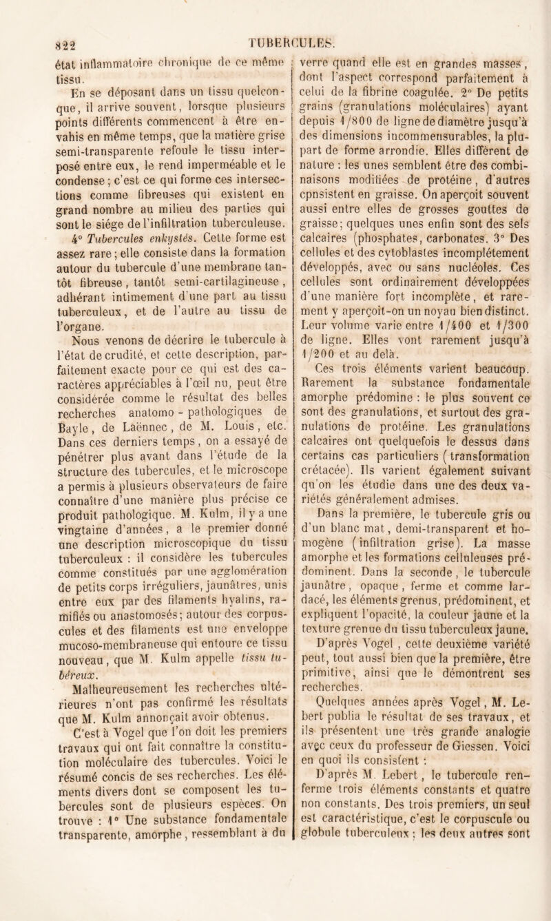 état inflammatoire chronique do ce même tissu. En se déposant dans un tissu quelcon- que, il arrive souvent, lorsque plusieurs j points différents commencent à être en- vahis en même temps, que la matière grise semi-transparente refoule le tissu inter- posé entre eux, le rend imperméable et le condense ; c’est ce qui forme ces intersec- tions comme fibreuses qui existent en grand nombre au milieu des parties qui sont le siège de l’infiltration tuberculeuse. 4° Tubercules enkystés. Cette forme est assez rare; elle consiste dans la formation autour du tubercule d’une membrane tan- tôt fibreuse , tantôt semi-cartilagineuse , adhérant intimement d’une part au tissu tuberculeux, et de l’autre au tissu de l’organe. Nous venons de décrire le tubercule à l’état de crudité, et cette description, par- faitement exacte pour ce qui est des ca- ractères appréciables à l’œil nu, peut être considérée comme le résultat des belles recherches anatomo - pathologiques de Bayle , de Laënnec , de M. Louis , etc. Dans ces derniers temps , on a essayé de pénétrer plus avant dans 1 étude de la structure des tubercules, et le microscope a permis à plusieurs observa leurs de faire connaître d’une manière plus précise ce produit pathologique. M. Kulm, il y a une vingtaine d’années, a le premier donné une description microscopique du tissu tuberculeux : il considère les tubercules comme constitués par une agglomération de petits corps irréguliers, jaunâtres, unis entre eux par des filaments hyalins, ra- mifiés ou anastomosés; autour des corpus- cules et des filaments est une enveloppe mucoso-membraneuse qui entoure ce tissu nouveau, que M. Kulm appelle tissu tu- béreux. Malheureusement les recherches ulté- rieures n’ont pas confirmé les résultats que M. Kulm annonçait avoir obtenus. C’est à Vogel que l’on doit les premiers travaux qui ont fait connaître la constitu- tion moléculaire des tubercules. Voici le résumé concis de ses recherches. Les élé- ments divers dont se composent les tu- bercules sont de plusieurs espèces. On trouve : 1° Une substance fondamentale transparente, amorphe, ressemblant à du ; verre quand elle est en grandes masses , ! dont l’aspect correspond parfaitement à celui de la fibrine coagulée. 2° De petits grains (granulations moléculaires) ayant depuis 1/800 de ligne de diamètre jusqu’à des dimensions incommensurables, la plu- part de forme arrondie. Elles diffèrent de nature : les unes semblent être des combi- naisons modifiées de protéine, d'autres cpnsistent en graisse. On aperçoit souvent aussi entre elles de grosses gouttes de graisse; quelques unes enfin sont des sels calcaires (phosphates, carbonates. 3° Des cellules et des cytoblasles incomplètement développés, avec ou sans nucléoles. Ces cellules sont ordinairement développées d’une manière fort incomplète, et rare- ment y aperçoit-on un noyau bien distinct. Leur volume varie entre 1/400 et t/300 de ligne. Elles vont rarement jusqu’à 1 /200 et au delà. Ces trois éléments varient beaucoup. Rarement la substance fondamentale amorphe prédomine : le plus souvent ce sont des granulations, et surtout des gra- nulations de protéine. Les granulations calcaires ont quelquefois le dessus dans certains cas particuliers ( transformation crétacée). Us varient également suivant qu’on les étudie dans une des deux va- riétés généralement admises. Dans la première, le tubercule gris ou d’un blanc mat, demi-transparent et ho- mogène (infiltration grise). La masse amorphe et les formations celluleuses pré- dominent. Dans la seconde, le tubercule jaunâtre, opaque , ferme et comme lar- dacé, les éléments grenus, prédominent, et expliquent l’opacité, la couleur jaune et la texture grenue du tissu tuberculeux jaune. D’après Vogel , celte deuxième variété peut, tout aussi bien que la première, être primitive, ainsi que le démontrent ses recherches. Quelques années après Vogel, M. Le- bert publia le résullat de ses travaux, et ils présentent une très grande analogie avçc ceux du professeur de Giessen. Voici en quoi ils consistent : D’après M. Lebert, le tubercule ren- ferme trois éléments constants et quatre non constants. Des trois premiers, un seul est caractéristique, c’est le corpuscule ou globule tuberculeux ; les deux autres sont