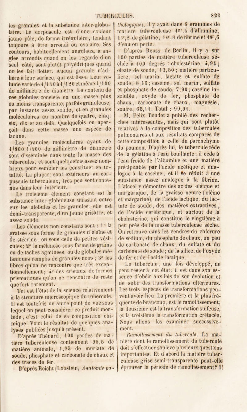 les granules et la substance inter-globu- laire. Le corpuscule est d’une couleur jaune pâle, de forme irrégulière, tendant toujours à être arrondi ou ovalaire. Ses contours, habituellement anguleux, à an- gles arrondis quand on les regarde d’un seul côté, sont plutôt polyédriques quand on les fait flotter. Aucun granule n’ad- hère à leur surface, qui est lisse. Leur vo- lume varie de 1/4 40 à 1/120 et même 1 /I 00 de millimètre de diamètre. Le contenu de ces globules consiste en une masse plus ou moins transparente, parfois granuleuse, par instants assez solide, et en granules moléculaires au nombre de quatre, cinq, six, dix et au delà. Quelquefois on aper- çoit dans cette masse une espèce de lacune. Les granules moléculaires ayant de 1/800 1/400 de millimètre de diamètre sont disséminés dans toute la masse des tubercules, et sont quelquefois assez nom- breux pour sembler les constituer en to- talité. La plupart sont extérieurs au cor- puscule tuberculeux, très peu sont conte- nus dans leur intérieur. Le troisième élément constant est la substance inter-globuleuse unissant entre eux les globules et les granules; elle est demi-transparente, d’un jaune grisâtre, et assez solide. Les éléments non constants sont ; 1° la graisse sous forme de granules d’élaïne et de stéarine, ou sous celle de petites vési- cules ; 2° la mélanose sous forme de grains ou de taches agminées, ou de globules mé- laniques remplis de granules noirs; 3° les fibres qu’on ne rencontre que très excep - tionnellement; 4° des cristaux déformés prismatiques qu’on ne rencontre du reste que fort rarement. Tel est l’état de la science relativement à la structure microscopique du tubercule. Il est toutefois un autre point de vue sous lequel on peut considérer ce produit mor- bide, c’est celui de sa composition chi- mique. Voici le résultat de quelques ana- lyses publiées jusqu’à présent. D’après Thénard, 100 parties de ma- tière tuberculeuse contiennent 98,5 de matière animale, 1,85 de muriate de soude, phosphate et carbonate de chaux et des traces de fer. D’après Reicht (Lobstein, Anatomie pa - thologique), il y avait dans 6 grammes de matière tuberculeuse 1&r,4 d’albumine, lsr,2 de gélatine, 1 sr,8 de fibrine et 1 sr,6 d’eau ou perte. D’après Reuss, de Berlin, il y a sur 100 parties de matière tuberculeuse sé- chée à 100 degrés : cholestérine, 4,94; oléate de soude, 1 3,50 ; matière particu- lière, sel marin, lactate et sulfate de soude, 8,46; caséine, sel marin, sulfate et phosphate de soude, 7,90; caséine in- soluble, oxyde de fer, phosphate de chaux, carbonate de chaux, magnésie, soufre, 65,11. Total : 99,91. M. Félix Boudet a publié des recher- ches intéressantes, mais qui sont plutôt relatives à la composition des tubercules pulmonaires et aux résultats comparés de cette composition à celle du parenchyme du poumon. D’après lui, le tubercule cède de la gélatine à l’eau bouillante ; il cède à l’eau froide de l’albumine et une matière précipitable par l’acide acétique et ana- logue à la caséine, et il §e réduit à une substance assez analogue à la fibrine. L’alcool y démontre des acides oléique et margarique, de la graisse neutre (oléine et margarine), de l’acide lactique, du lac- tate de soude , des matières extractives , de l’acide cérébrique, et surtout de la cholestérine, qui constitue le vingtième à peu près de la masse tuberculeuse sèche. On retrouve dans les cendres du chlorure de sodium, du phosphate de chaux, un peu de carbonate de chaux, du sulfate et du carbonate de soude ; de la silice, de l’oxyde de fer et de l’acide lactique. Le tubercule, une fois développé, ne peut restera cet état; il est dans son es- sence d’obéir aux lois de son évolution et de subir des transformations ultérieures. Les trois espèces de transformations peu- vent avoir lieu. La première et la plus fré- quentede beaucoup, est le ramollissement; la deuxième est la transformation suifeuse, et, la troisième ia transformation crétacée. Nous allons les examinér successive- ment. Ramollissement du tubercule. La ma- nière dont le ramollissement du tubercule doit s'effectuer soulève plusieurs questions importantes. Et d’abord la matière tuber- culeuse grise semi-transparente peut-elle éprouver la période de ramollissement? Il