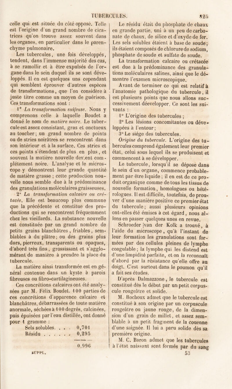 celle qui est située du côté opposé. Telle est l’origine d'un grand nombre de cica- trices qu’on trouve assez souvent dans les organes, en particulier dans le paren- chyme pulmonaire. Les tubercules, une fois développés, tendent, dans l’immense majorité des cas, à se ramollir et à être expulsés de l'or- gane dans le sein duquel ils se sont déve- loppés. Il en est quelques uns cependant qui semblent éprouver d’autres espèces de transformations, que l’on considère à juste titre comme un moyen de guérison. Ces.transformations sont : 4° La transformation suifeuse. Nous y comprenons celle à laquelle Boudet a donné le nom de matière noire. Le tuber- cule est assez consistant, gras et onctueux au toucher; un grand nombre de points ou de stries noirâtres se rencontrent dans son intérieur et à la surface. Ces stries et ces points s’étendent de plus en plus , et souvent la matière nouvelle devient com * plétement noire. L’analyse et le micros- cope y démontrent leur grande quantité de matière grasse ; cette production nou- velle nous semble due à la prédominance des granulations moléculaires graisseuses. 2° La transformation calcaire ou cré- tacée. Elle est beaucoup plus commune que la précédente et constitue des pro- ductions qui se rencontrent fréquemment chez les vieillards. La substance nouvelle est constituée par un grand nombre de petits grains blanchâtres , friables , sem- blables à du plâtre; ou des grains plus durs, pierreux, transparents ou opaques, d’abord très fins, grossissant et s’agglo- mérant de manière à prendre la place du tubercule. La matière ainsi transformée est en gé- néral contenue dans un kyste à parois fibreuses ou fibro-cartilagineuses. Ces concrétions calcaires ont été analy- sées par M. Félix Boudet. 100 parties de ces concrétions d’apparence calcaire et blanchâtres, débarrassées de toute matière anormale, séchées à 100 degrés, calcinées, puis épuisées par l’eau distillée, ont donné pour 1 gramme : Sels solubles. . . . 0,701 Résidu 0,295 0,996 SUPPL, Le résidu était du phosphate de chaux en grande partie, uni à un peu de carbo- nate de chaux, de silice et d’oxyde de fer. Les sels solubles étaient à base de soude ; ils étaient composés de chlorure de sodium, phosphate de soude et sulfate de soude. La transformation calcaire ou crétacée est due à la prédominance des granula- tions moléculaires salines, ainsi que le dé- montre l’examen microscopique. Avant de terminer ce qui est relatif à l’anatomie pathologique du tubercule, il est plusieurs points que nous allons suc- cessivement déevelopper. Ce sont les sui- vants : 1° L’origine des tubercules ; 2° Les lésions concomitantes ou déve- loppées à l’entour; 3° Le siège des tubercules. Origine du tubercule. L’origine des tu- bercules comprend également leur premier étal, celui sous lequel ils se produisent et commencent à se développer. Le tubercule, lorsqu’il se dépose dans le sein d’un organe, commence probable- ment par être liquide ; il en est de ce pro- duit organique comme de tous les tissus de nouvelle formation, homologues ou hété- rologues. Il est difficile, toutefois, de prou- ver d’une manière positive ce premier état du tubercule; aussi plusieurs opinions ont-elles été émises à cet égard , nous al- lons en passer quelques unes en revue. Schroeder |van der Kolk a trouvé, à l’aide du microscope, qu’à l’instant de leur formation les granulations sont for- mées par des cellules pleines de lymphe coagulable; la lymphe qui les distend est d’une limpidité parfaite, et on la reconnaît d’abord par la résistance qu’elle offre au doigt. C’est surtout dans le poumon qu’il a fait ses études. D’après Dalmazzone, le tubercule est constitué dès le début par un petit corpus- cule rougeâtre et solide. M. Rochoux admet que le tubercule est constitué à son origine par un corpuscule rougeâtre ou jaune rouge, de la dimen- sion d’un grain de millet, et assez sem- blable à un petit fragment de la couenne d’une saignée. Il lui a paru solide dès sa première origine. M. C. Baron admet que les tubercules à l’état naissant sont formés par du sang