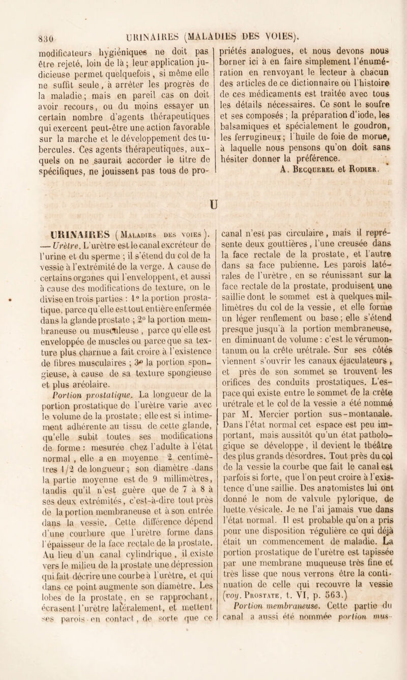 modificateurs hygiéniques ne doit pas être rejeté, loin de là ; leur application ju- dicieuse permet quelquefois , si même elle ne suffit seule, à arrêter les progrès de la maladie; mais en pareil cas on doit avoir recours, ou du moins essayer un certain nombre d’agents thérapeutiques qui exercent peut-être une action favorable sur la marche et le développement des tu- bercules. Ces agents thérapeutiques, aux- quels on ne saurait accorder le titre de spécifiques, ne jouissent pas tous de pro- priétés analogues, et nous devons nous borner ici à en faire simplement l’énumé- ration en renvoyant le lecteur à chacun des articles de ce dictionnaire où l'histoire de ces médicaments est traitée avec tous les détails nécessaires. Ce sont le soufre et ses composés ; la préparation d’iode, les balsamiques et spécialement le goudron, les ferrugineux; l'huile de foie de morue, à laquelle nous pensons qu’on doit sans hésiter donner la préférence. A. Becquerel et Rodier. u URINAIRES (Maladies des voies). — Urètre. L’urètre est le canal excréteur de l’urine et du sperme ; il s’étend du col de la vessie à l’extrémité de la verge, A cause de certains organes qui l’enveloppent, et aussi à cause des modifications de texture, on le divise en trois parties : 1° la portion prosta- tique, parce quelle est tout entière enfermée dans la glande prostate ; 2° la portion mem- braneuse ou musculeuse , parce qu'elle est enveloppée de muscles ou parce que sa tex- ture plus charnue a fait croire à l’existence de fibres musculaires ; 3*° la portion spon- gieuse, à cause de sa texture spongieuse et plus aréolaire. Portion prostatique. La longueur de la portion prostatique de l’urètre varie avec le volume de la prostate; elle est si intime- ment adhérente au tissu de cette glande, qu’elle subit toutes ses modifications de forme : mesurée chez 1 adulte à 1 état normal , elle a en moyenne 2 centimè- tres I de longueur ; son diamètre ^dans la partie moyenne est de 9 millimètres, tandis qu’il n'est guère que de 7 à 8 à ses deux extrémités, c’est-à-dire tout près de la portion membraneuse et à son entrée dans la vessie. Cette différence dépend d’une courbure que l’urètre forme dans 1 épaisseur de la face rectale de la prostate. Au lieu d’un canal cylindrique , il existe vers le milieu de la prostate une dépression qui fait décrire une courbe à l'urètre, et qui dans ce point augmente son diamètre. Les lobes de la prostate, en se rapprochant, écrasent l’urètre latéralement, et mettent ses parois en contact , de sorte que ce canal n’est pas circulaire, mais il repré- sente deux gouttières , l’une creusée dans la face rectale de la prostate, et l’autre dans sa face pubienne. Les parois laté- rales de l’urètre, en se réunissant sur la face rectale de la prostate, produisent une saillie dont le sommet est à quelques mil- limètres du col de la vessie, et elle forme un léger renflement ou base ; elle s’étend presque jusqu'à la portion membraneuse, en diminuant de volume : c’est le vérumon- tanum ou la crête urétrale. Sur ses côtés viennent s’ouvrir les canaux éjaculateurs , et près de son sommet se trouvent les orifices des conduits prostatiques. L’es- pace qui existe entre le sommet de la crête urétrale et le col de la vessie a été nommé par M. Mercier portion sus-montanale. Dans l’état normal cet espace est peu im- portant, mais aussitôt qu’un état patholo- gique se développe , il devient le théâtre des plus grands désordres. Tout près du col de la vessie la courbe que fait le canal est parfois si forte, que l’on peut croire à l'exis- tence d’une saillie. Des anatomistes lui ont donné le nom de valvule pylorique, de luette vésicale. Je ne l’ai jamais vue dans l’état normal. Il est probable qu’on a pris pour une disposition régulière ce qui déjà était un commencement de maladie. La portion prostatique de l’urètre est tapissée par une membrane muqueuse très fine et très lisse que nous verrons être la conti- nuation de celle qui recouvre la vessie (yoy. Prostate, t. VI, p. 563.) Portion membraneuse. Cette partie du canal a aussi été nommée portion mus