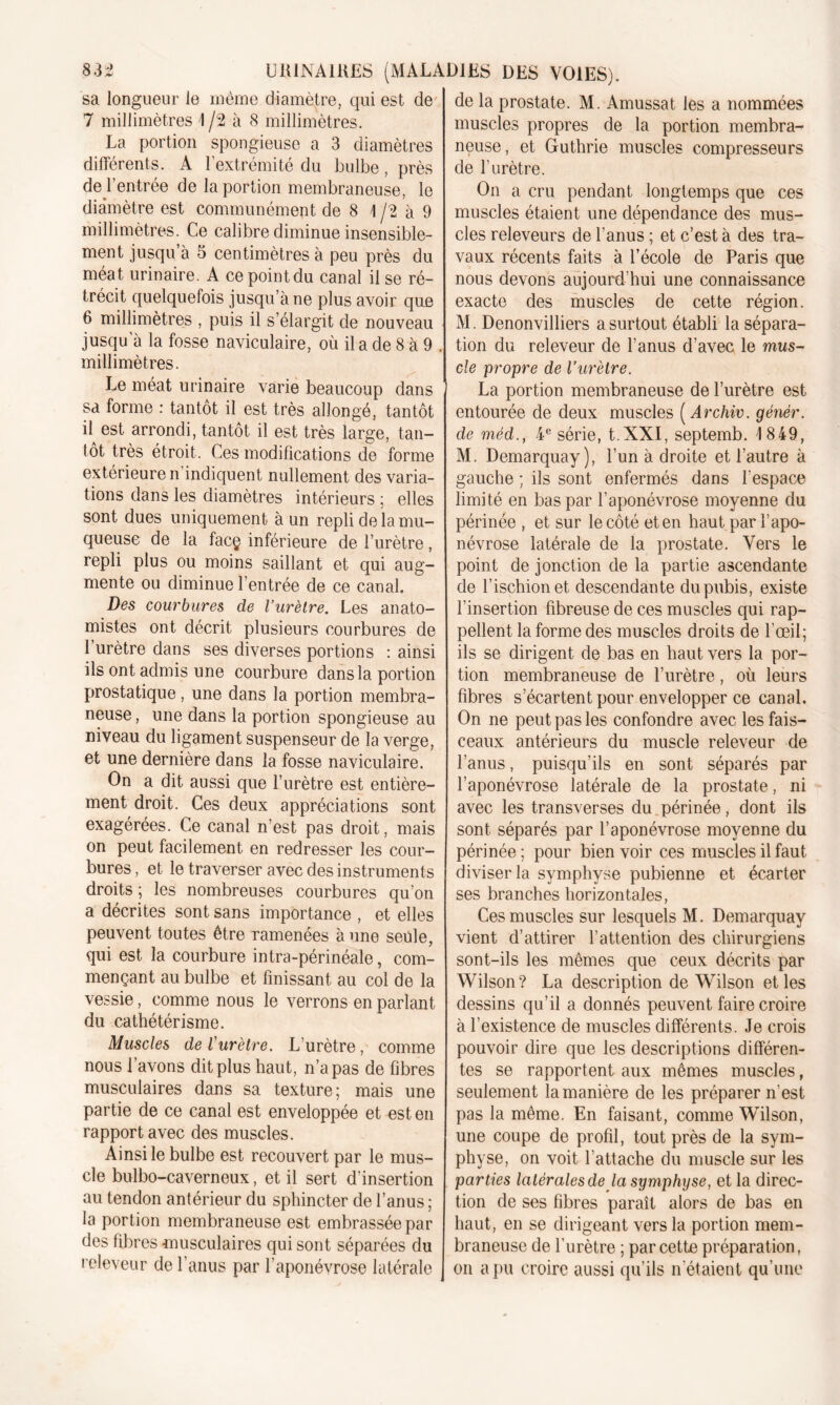 sa longueur le même diamètre, qui est de 7 millimètres 1 /2 à 8 millimètres. La portion spongieuse a 3 diamètres différents. A l’extrémité du bulbe, près de l’entrée de la portion membraneuse, le diamètre est communément de 8 1 /2 à 9 millimètres. Ce calibre diminue insensible- ment jusqu à 5 centimètres à peu près du méat urinaire. A ce point du canal il se ré- trécit quelquefois jusqu’à ne plus avoir que 6 millimètres , puis il s’élargit de nouveau jusqu’à la fosse naviculaire, où il a de 8 à 9 . millimètres. Le méat urinaire varie beaucoup dans sa forme : tantôt il est très allongé, tantôt il est arrondi, tantôt il est très large, tan- tôt très étroit. Ces modifications de forme extérieure n indiquent nullement des varia- tions dans les diamètres intérieurs ; elles sont dues uniquement à un repli de la mu- queuse de la facç inférieure de l’urètre, repli plus ou moins saillant et qui aug- mente ou diminue l’entrée de ce canal. Des courbures de l’urètre. Les anato- mistes ont décrit plusieurs courbures de I urètre dans ses diverses portions : ainsi ils ont admis une courbure dans la portion prostatique, une dans la portion membra- neuse , une dans la portion spongieuse au niveau du ligament suspenseur de la verge, et une dernière dans la fosse naviculaire. On a dit aussi que l’urètre est entière- ment droit. Ces deux appréciations sont exagérées. Ce canal n’est pas droit, mais on peut facilement en redresser les cour- bures , et le traverser avec des instruments droits ; les nombreuses courbures qu’on a décrites sont sans importance , et elles peuvent toutes être ramenées à une seule, qui est la courbure intra-périnéale, com- mençant au bulbe et finissant au col de la vessie, comme nous le verrons en parlant du cathétérisme. Muscles de l'urètre. L'urètre, comme nous l’avons dit plus haut, n’a pas de fibres musculaires dans sa texture; mais une partie de ce canal est enveloppée et est en rapport avec des muscles. Ainsi le bulbe est recouvert par le mus- cle bulbo-caverneux, et il sert d’insertion au tendon antérieur du sphincter de l’anus ; la portion membraneuse est embrassée par des fibres musculaires qui sont séparées du releveur de l’anus par l’aponévrose latérale de la prostate. M. Amussat les a nommées muscles propres de la portion membra- neuse, et Guthrie muscles compresseurs de l'urètre. On a cru pendant longtemps que ces muscles étaient une dépendance des mus- cles releveurs de l'anus ; et c’est à des tra- vaux récents faits à l’école de Paris que nous devons aujourd’hui une connaissance exacte des muscles de cette région. M. Denonvilliers a surtout établi la sépara- tion du releveur de l’anus d’avec le mus- cle propre de l’urètre. La portion membraneuse de l’urètre est entourée de deux muscles ( Archiv. génér. de méd., 4 e série, t.XXI, septemb. 1 849, M. Demarquay ), l’un à droite et l’autre à gauche ; ils sont enfermés dans l’espace limité en bas par l’aponévrose moyenne du périnée , et sur le côté et en haut par l’apo- névrose latérale de la prostate. Vers le point de jonction de la partie ascendante de l’ischion et descendante du pubis, existe l’insertion fibreuse de ces muscles qui rap- pellent la forme des muscles droits de l’œil; ils se dirigent de bas en haut vers la por- tion membraneuse de l’urètre, où leurs fibres s’écartent pour envelopper ce canal. On ne peut pas les confondre avec les fais- ceaux antérieurs du muscle releveur de l’anus, puisqu’ils en sont séparés par l’aponévrose latérale de la prostate, ni avec les transverses du périnée, dont ils sont séparés par l’aponévrose moyenne du périnée ; pour bien voir ces muscles il faut diviser la symphyse pubienne et écarter ses branches horizontales, Ces muscles sur lesquels M. Demarquay vient d’attirer l’attention des chirurgiens sont-ils les mêmes que ceux décrits par Wilson? La description de Wilson et les dessins qu’il a donnés peuvent faire croire à l’existence de muscles différents. Je crois pouvoir dire que les descriptions différen- tes se rapportent aux mêmes muscles, seulement la manière de les préparer n’est pas la même. En faisant, comme Wilson, une coupe de profil, tout près de la sym- physe, on voit l’attache du muscle sur les parties latérales de la symphyse, et la direc- tion de ses fibres paraît alors de bas en haut, en se dirigeant vers la portion mem- braneuse de l’urètre ; par cette préparation, on a pu croire aussi qu’ils n'étaient qu’une