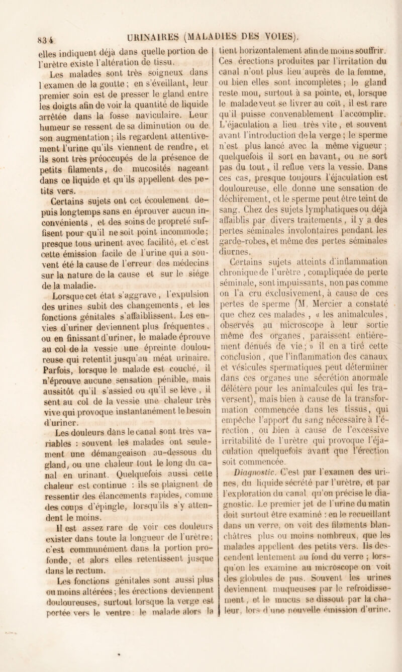 elles indiquent déjà dans quelle portion de l’urètre existe l’altération de tissu. Les malades sont très soigneux dans 1 examen de la goutte; en s’éveillant, leur premier soin est de presser le gland entre les doigts afin de voir la quantité de liquide arrêtée dans la fosse naviculaire. Leur humeur se ressent de sa diminution ou de son augmentation: ils regardent attentive- ment l’urine qu’ils viennent de rendre, et ils sont très préoccupés de la présence de petits filaments, de mucosités nageant dans ce liquide et qu’ils appellent des pe- tits vers. Certains sujets ont cet écoulement de- puis longtemps sans en éprouver aucun in- convénients , et des soins de propreté suf- fisent pour qu’il ne soit point incommode ; presque tous urinent avec facilité, et c’est cette émission facile de 1 urine qui a sou- vent été la cause de l’erreur des médecins sur la nature de la cause et sur le siège de la maladie. Lorsque cet état s’aggrave , 1 expulsion des urines subit des changements, et les fonctions génitales s’affaiblissent. Les en- vies d’uriner deviennent plus fréquentes . ou en finissant d'uriner, le malade éprouve au col de la vessie une épreinte doulou- reuse qui retentit jusqu’au méat urinaire. Parfois, lorsque le malade est couché, il n’éprouve aucune sensation pénible, mais aussitôt qu’il s’assied ou qu’il se lève , il sent au col de la vessie une chaleur très vive qui provoque instantanément le besoin d’uriner. Les douleurs dans le canal sont très va- riables : souvent les malades ont seule- ment une démangeaison au-dessous du gland, ou une chaleur tout le long du ca- nal en urinant. Quelquefois aussi cette chaleur est continue : ils se plaignent de ressentir des élancements rapides, comme des coups d’épingle, lorsqu’ils s’y atten- dent le moins. Il est assez rare de voir ces douleurs exister dans toute la longueur de l’urètre; c’est communément dans la portion pro- fonde, et alors elles retentissent jusque dans le rectum. Les fonctions génitales sont aussi plus on moins altérées; les érections deviennent douloureuses, surtout lorsque la verge est portée vers le ventre: le malade alors la tient horizontalement afin de moins souffrir. Ces érections produites par l’irritation du canal n’ont plus heu auprès de la femme, ou bien elles sont incomplètes ; le gland reste mou, surtout à sa pointe, et, lorsque le malade veut se livrer au coït, il est rare qu’il puisse convenablement l'accomplir. L’éjaculation a lieu très vite , et souvent avant l’introduction delà verge ; le sperme n’est plus lancé avec la même vigueur ; quelquefois il sort en bavant, ou ne sort pas du tout, il reflue vers la vessie. Dans ces cas, presque toujours l’éjaculation est douloureuse, elle donne une sensation de déchirement, et le sperme peut être teint de sang. Chez des sujets lymphatiques ou déjà affaiblis par divers traitements , il y a des pertes séminales involontaires pendant les garde-robes, et même des pertes séminales diurnes. Certains sujets atteints d'inflammation chronique de V urètre , compliquée de perte séminale, sont impuissants, non pas comme on l’a cru ëxclusivement, à cause de ces pertes de sperme (M. Mercier a constaté que chez ces malades , « les animalcules, observés au microscope à leur sortie même des organes, paraissent entière- ment dénués de vie ; » il en a tiré cette conclusion, que l’inflammation des canaux et vésicules spermatiques peut déterminer dans ces organes une sécrétion anormale délétère pour les animalcules qui les tra- versent), mais bien à cause de la transfor- mation commencée dans les tissus, qui empêche l’apport du sang nécessaire à l’é- rection , ou bien à cause de l’excessive irritabilité de l'urètre qui provoque l'éja- culation quelquefois avant que l’érection soit commencée. Diagnostic. C’est par l’examen des uri- nes, du liquide sécrété par l’urètre, et par l’exploration du canal qu’on précise le dia- gnostic. Le premier jet de l'urine du matin doit surtout être examiné : en le recueillant dans un verre, on voit des filaments blan- châtres plus ou moins nombreux, que les malades appellent des petits vers. Ils des- cendent lentement au fond du verre ; lors- qu’on les examine au microscope on voit des globules de pus. Souvent les urines deviennent muqueuse» par le refroidisse- ment , et le mucus se dissout par la cha- leur lors d'une nouvelle émission d’urine.