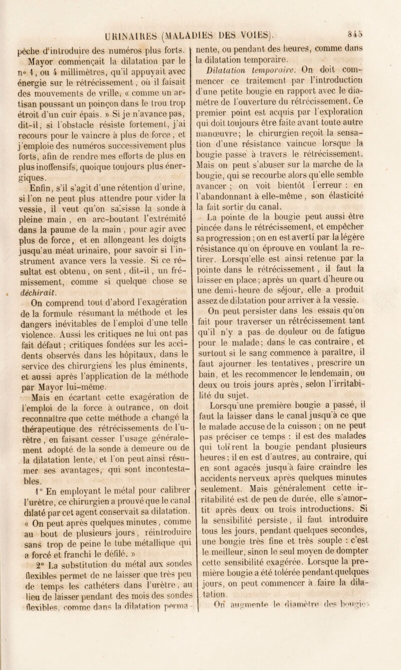 pèche d'introduire des numéros plus forts. Mayor commençait la dilatation par le n° 1, ou 4 millimètres, qu’il appuyait avec énergie sur le rétrécissement, où il faisait des mouvements de vrille, « comme un ar- tisan poussant un poinçon dans le trou trop étroit d’un cuir épais. » Si je n’avance pas, dit-il, si l’obstacle résiste fortement, j’ai recours pour le vaincre à plus de force, et j ’emploie des numéros successivement plus forts, afin de rendre mes efforts de plus en plus inoffensifs, quoique toujours plus éner- giques. Enfin, s’il s’agit d’une rétention d'urine, si l’on ne peut plus attendre pour vider la vessie, il veut qu’on saisisse la sonde à pleine main , en arc-boutant l’extrémité dans la paume de la main , pour agir avec plus de force, et en allongeant les doigts jusqu’au méat urinaire, pour savoir si l’in- strument avance vers la vessie. Si ce ré- sultat est obtenu, on sent, dit-il, un fré- missement, comme si quelque chose se déchirait. On comprend tout d’abord l’exagération de la formule résumant la méthode et les dangers inévitables de l’emploi d’une telle violence. Aussi les critiques ne lui ont pas fait défaut ; critiques fondées sur les acci- dents observés dans les hôpitaux, dans le service des chirurgiens les plus éminents, et aussi après l’application de la méthode par Mayor lui-même. Mais en écartant cette exagération de l’emploi de la force à outrance, on doit reconnaître que cette méthode a changé la thérapeutique des rétrécissements de 1 u- rètre , en faisant cesser l’usage générale- ment adopté de la sonde à demeure ou de la dilatation lente, et l’on peut ainsi résu- mer ses avantages, qui sont incontesta- bles. 1° En employant le métal pour calibrer l’urètre, ce chirurgien a prouvé que le (‘anal dilaté par cet agent conservait sa dilatation. « On peut après quelques minutes, comme au bout de plusieurs jours, réintroduire sans trop de peine le tube métallique qui a forcé et franchi le défilé. » 2° La substitution du métal aux sondes flexibles permet de ne laisser que très peu de temps les cathéters dans l’urètre, au lieu de laisser pendant des mois des sondes flexibles, comme dans la dilatation perma nente, ou pendant des heures, comme dans la dilatation temporaire. Dilatation temporaire. On doit com- mencer ce traitement par l’introduction d’une petite bougie en rapport avec le dia- mètre de l’ouverture du rétrécissement. Ce premier point est acquis par 1 exploration qui doit toujours être faite avant toute autre manœuvre ; le chirurgien reçoit la sensa- tion d’une résistance vaincue lorsque la bougie passe à travers le rétrécissement. Mais on peut s’abuser sur la marche de la bougie, qui se recourbe alors qu’elle semble avancer ; on voit bientôt 1 erreur : en l’abandonnant à elle-même , son élasticité la fait sortir du canal. La pointe de la bougie peut aussi être pincée dans le rétrécissement, et empêcher sa progression ; on en est averti par la légère résistance qu’on éprouve en voulant la re- tirer. Lorsqu’elle est ainsi retenue par la pointe dans le rétrécissement, il faut la laisser en place ; après un quart d’heure ou une demi-heure de séjour, elle a produit assez de dilatation pour arriver à la vessie. On peut persister dans les essais qu’on fait pour traverser un rétrécissement tant qu’il n’y a pas de douleur ou de fatigue pour le malade ; dans le cas contraire, et surtout si le sang commence à paraître, il faut ajourner les tentatives, prescrire un bain, et les recommencer le lendemain, ou deux ou trois jours après, selon l’irritabi- lité du sujet. Lorsqu’une première bougie a passé, il faut la laisser dans le canal jusqu’à ce que le malade accuse de la cuisson ; on ne peut pas préciser ce temps : il est des malades qui tohrent la bougie pendant plusieurs heures; il en est d’autres, au contraire, qui en sont agacés jusqu’à faire craindre les accidents nerveux après quelques minutes seulement. Mais généralement cette ir- ritabilité est de peu de durée, elle s’amor- tit après deux ou trois introductions. Si la sensibilité persiste, il faut introduire tous les jours, pendant quelques secondes, une bougie très fine et très souple : c’est le meilleur, sinon le seul moyen de dompter cette sensibilité exagérée. Lorsque la pre- mière bougie a été tolérée pendant quelques jours, on peut commencer à faire la dila- tation. Oh augmente le diamètre des bougie-