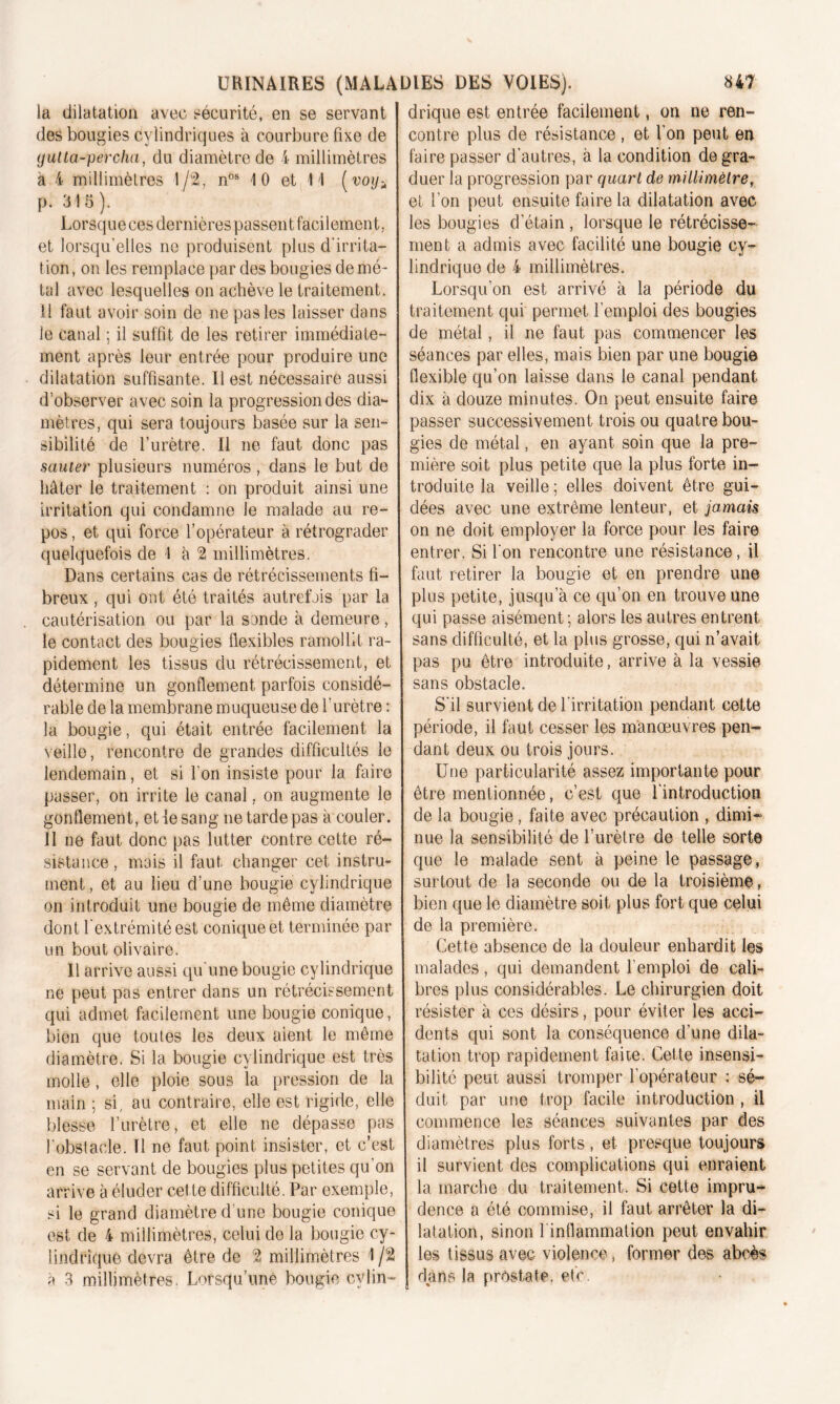 la dilatation avec sécurité, en se servant des bougies cylindriques à courbure fixe de gulta-percha, du diamètre de 4 millimètres à 4 millimètres 1/2, nos 10 et 11 (voy^ p. 315). Lorsque ces dernières passent facilement, et lorsqu’elles ne produisent plus d'irrita- tion , on les remplace par des bougies de mé- tal avec lesquelles on achève le traitement. U faut avoir soin de ne pas les laisser dans le canal ; il suffit de les retirer immédiate- ment après leur entrée pour produire une dilatation suffisante. Il est nécessaire aussi d’observer avec soin la progression des dia- mètres, qui sera toujours basée sur la sen- sibilité de l’urètre. Il ne faut donc pas sauter plusieurs numéros , dans le but de hâter le traitement : on produit ainsi une irritation qui condamne le malade au re- pos , et qui force l’opérateur à rétrograder quelquefois de 1 à 2 millimètres. Dans certains cas de rétrécissements fi- breux , qui ont été traités autrefois par la cautérisation ou par la sonde à demeure, le contact des bougies flexibles ramollit ra- pidement les tissus du rétrécissement, et détermine un gonflement parfois considé- rable de la membrane muqueuse de l’urètre : la bougie, qui était entrée facilement la veille, rencontre de grandes difficultés le lendemain, et si l'on insiste pour la faire passer, on irrite le canal, on augmente le gonflement, et le sang ne tarde pas à couler. 11 ne faut donc pas lutter contre cette ré- sistance , mais il faut changer cet instru- ment, et au lieu d’une bougie cylindrique on introduit une bougie de même diamètre dont l’extrémité est conique et terminée par un bout olivaire. U arrive aussi qu’une bougie cylindrique ne peut pas entrer dans un rétrécissement qui admet facilement une bougie conique, bien que toutes les deux aient le même diamètre. Si la bougie cylindrique est très molle, elle ploie sous la pression de la main ; si, au contraire, elle est rigide, elle blesse l’urètre, et elle ne dépasse pas l'obstacle. Il ne faut point insister, et c’est en se servant de bougies plus petites qu’on arrive à éluder cette difficulté. Par exemple, si le grand diamètre d une bougie conique est de 4 millimètres, celui do la bougie cy- lindrique devra être de 2 millimètres 1 /2 à 3 millimètres. Lorsqu’une bougie cylin- drique est entrée facilement, on ne ren- contre plus de résistance, et l’on peut en faire passer d’autres, à la condition de gra- duer la progression par quart de millimètre, et l’on peut ensuite faire la dilatation avec les bougies d’étain , lorsque le rétrécisse- ment a admis avec facilité une bougie cy- lindrique de 4 millimètres. Lorsqu’on est arrivé à la période du traitement qui permet l’emploi des bougies de métal, il ne faut pas commencer les séances par elles, mais bien par une bougie flexible qu’on laisse dans le canal pendant dix à douze minutes. On peut ensuite faire passer successivement trois ou quatre bou- gies de métal, en ayant soin que la pre- mière soit plus petite que la plus forte in- troduite la veille ; elles doivent être gui- dées avec une extrême lenteur, et jamais on ne doit employer la force pour les faire entrer. Si l'on rencontre une résistance, il faut retirer la bougie et en prendre une plus petite, jusqu’à ce quon en trouve une qui passe aisément ; alors les autres entrent sans difficulté, et la plus grosse, qui n’avait pas pu être introduite, arrive à la vessie sans obstacle. S’il survient de l'irritation pendant cette période, il faut cesser les manœuvres pen- dant deux ou trois jours. Une particularité assez importante pour être mentionnée, c’est que l’introduction de la bougie, faite avec précaution , dimi- nue la sensibilité de l’urètre de telle sorte que le malade sent à peine le passage, surtout de la seconde ou de la troisième, bien que le diamètre soit plus fort que celui de la première. Cette absence de la douleur enhardit les malades, qui demandent l’emploi de cali- bres plus considérables. Le chirurgien doit résister à ces désirs, pour éviter les acci- dents qui sont la conséquence d’une dila- tation trop rapidement faite. Cette insensi- bilité peut aussi tromper l’opérateur : sé- duit par une trop facile introduction , il commence les séances suivantes par des diamètres plus forts, et presque toujours il survient des complications qui enraient la marche du traitement. Si cette impru-* dence a été commise, il faut arrêter la di- latation, sinon l inflammation peut envahir les tissus avec violence, former des abcès dans la prostate, etc.