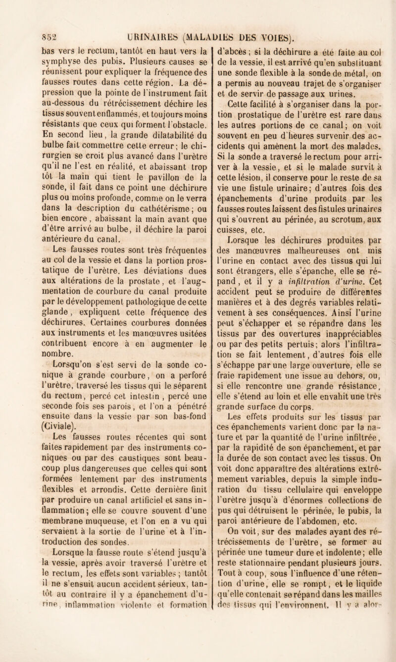 bas vers le rectum, tantôt en haut vers la symphyse des pubis. Plusieurs causes se réunissent pour expliquer la fréquence des fausses routes dans cette région. La dé- pression que la pointe de l’instrument fait au-dessous du rétrécissement déchire les tissus souvent enflammés, et toujours moins résistants que ceux qui forment l’obstacle. En second lieu, la grande dilatabilité du bulbe fait commettre cette erreur; le chi- rurgien se croit plus avancé dans l’urètre qu’il ne l’est en réalité, et abaissant trop tôt la main qui tient le pavillon de la sonde, il fait dans ce point une déchirure plus ou moins profonde, comme on le verra dans la description du cathétérisme ; ou bien encore, abaissant la main avant que d’être arrivé au bulbe, il déchire la paroi antérieure du canal. Les fausses routes sont très fréquentes au col de la vessie et dans la portion pros- tatique de l’urètre. Les déviations dues aux altérations de la prostate, et l’aug- mentation de courbure du canal produite par le développement pathologique de cette glande , expliquent cette fréquence des déchirures. Certaines courbures données aux instruments et les manœuvres usitées contribuent encore à en augmenter le nombre. Lorsqu’on s’est servi de la sonde co- nique à grande courbure, on a perforé l’urètre, traversé les tissus qui le séparent du rectum, percé cet intestin , percé une seconde fois ses parois, et l'on a pénétré ensuite dans la vessie par son bas-fond (Civiale). Les fausses routes récentes qui sont faites rapidement par des instruments co- niques ou par des caustiques sont beau- coup plus dangereuses que celles qui sont formées lentement par des instruments flexibles et arrondis. Cette dernière finit par produire un canal artificiel et sans in- flammation ; elle se couvre souvent d’une membrane muqueuse, et l’on en a vu qui servaient à la sortie de l’urine et à l’in- troduction des sondes. Lorsque la fausse route s’étend jusqu’à la vessie, après avoir traversé l'urètre et le rectum, les effets sont variables ; tantôt il ne s’ensuit aucun accident sérieux, tan- tôt au contraire il y a épanchement d’u- l'ine, inflammation violente et formation d’abcès ; si la déchirure a été faite au col de la vessie, il est arrivé qu’en substituant une sonde flexible à la sonde de métal, on a permis au nouveau trajet de s’organiser et de servir de passage aux urines. Cette facilité à s’organiser dans la por- tion prostatique de l’urètre est rare dans les autres portions de ce canal ; on voit souvent en peu d’heures survenir des ac- cidents qui amènent la mort des malades. Si la sonde a traversé le rectum pour arri- ver à la vessie, et si le malade survit à cette lésion, il conserve pour le reste de sa vie une fistule urinaire; d’autres fois des épanchements d’urine produits par les fausses routes laissent des fistules urinaires qui s’ouvrent au périnée, au scrotum, aux cuisses, etc. Lorsque les déchirures produites par des manœuvres malheureuses ont mis l’urine en contact avec des tissus qui lui sont étrangers, elle s’épanche, elle se ré- pand , et il y a infiltration d’urine. Cet accident peut se produire de différentes manières et à des degrés variables relati- vement à ses conséquences. Ainsi l’urine peut s’échapper et se répandre dans les tissus par des ouvertures inappréciables ou par des petits pertuis; alors l’infiltra- tion se fait lentement, d’autres fois elle s’échappe par une large ouverture, elle se fraie rapidement une issue au dehors, ou, si elle rencontre une grande résistance, elle s’étend au loin et elle envahit une très grande surface du corps. Les effets produits sur les tissus par ces épanchements varient donc par la na- ture et par la quantité de l’urine infiltrée, par la rapidité de son épanchement, et par la durée de son contact avec les tissus. On voit donc apparaître des altérations extrê- mement variables, depuis la simple indu- ration du tissu cellulaire qui enveloppe l’urètre jusqu’à d’énormes collections de pus qui détruisent le périnée, le pubis, la paroi antérieure de l’abdomen, etc. On voit, sur des malades ayant des ré- trécissements de l’urètre, se former au périnée une tumeur dure et indolente; elle reste stationnaire pendant plusieurs jours. Tout à coup, sous l’influence d’une réten- tion d’urine, elle se rompt, et le liquide qu’elle contenait se répand dans les mailles des tissus qui l’environnent, 11 y a alor-