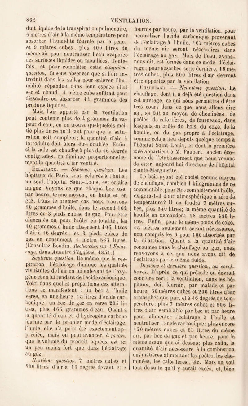 «62 VENTILAI ION, duit liquide de la transpiration pulmonaire, 6 mètres d’air à la même température pour absorber l’humidité fournie par la peau, et 9 mètres cubes, plus 100 litres du même air pour neutraliser l’eau évaporée des surfaces liquides ou mouillées. Toute- fois, et pour compléter cette cinquième question, faisons observer que si l’air in- troduit dans les salles pour enlever l’hu- midité répandue dans leur espace était sec et chaud , 4 mètre cube suffirait pour dissoudre ou absorber 14 grammes des produits liquides. Mais l’air apporté par la ventilation peut contenir plus de 4 grammes de va- peur d’eau ; on en trouve quelquefois moi- tié plus de ce qu'il faut pour que la satu- ration soit complète ; la quantité d’air à introduire doit alors être doublée. Enfin, si la salle est chauffée à plus de 4 6 degrés centigrades, on diminue proportionnelle- ment la quantité d’air ventilé. Eclairage. — Sixième question. Les hôpitaux de Paris sont éclairés à l’huile; un seul, l’hôpital Saint-Louis, est éclairé au gaz. Voyons ce que chaque bec use, par heure, terme moyen , en huile et en gaz. Dans le premier cas nous trouvons 4 0 grammes d’huile, dans le second 4 02 litres ou 3 pieds cubes de gaz. Pour être alimentés ou pour brûler en totalité, les 4 0 grammes d'huile absorbent 4 06 litres d’air à 4 6 degrés: les 3 pieds cubes de gaz en consument 4 mètre 563 litres. (Consultez Boudin, Recherches sur l'Eclai- rage, dans Annales clhygiène, 4 854.) Septième question. De même que la res- piration , l’éclairage diminue les qualités vivifiantes de l’air en lui enlevant de l’oxy- gène et en lui rendant de l’acide carbonique. Voici dans quelles proportions ces altéra- tions se manifestent : un bec à l’huile verse, en une heure, 4 5 litres d’acide car^ bonique; un bec de gaz en verse 204 li- tres, plus 4 65 grammes d’eau. Quanta la quantité d’eau et d’hydrogène carboné fournie par le premier mode d’éclairage, l’huile, elle n’a point été exactement ap- préciée, mais on peut avancer, à priori, que le volume du produit aqueux est ici un peu moins fort que dans l’éclairage au gaz. Huitième question. 7 mètres cubes et 800 litres d’air à 16 degrés devant être fournis par heure, par la ventilation, pour neutraliser 1 acide carbonique provenant de 1 éclairage à l’huile, 4 02 mètres cubes du même air seront nécessaires dans l’éclairage au gaz. Mais de l’eau, avons- nous dit, est formée dans ce mode d’éclai- rage; pour absorber cette dernière, 4 6 mè- tres cubes, plus 500 litres d’air devront être apportés par la ventilation Chauffage. — Neuvième question. Le chauffage, dont il a déjà été question dans cet ouvrage, ce qui nous permettra d’être très court dans ce que nous allons dire ici, se fait au moyen de cheminées , de poêles, de calorifères, de fourneaux, dans lesquels on brûle du bois, du coke, de la houille, ou du gaz propre à l’éclairage, comme cela a lieu depuis quelque temps à l’hôpital Saint-Louis, et dont la première idée appartient à M. Paupert, ancien éco- nome de l’établissement que nous venons de citer, aujourd’hui directeur de l’hôpital Sainte-Marguerite. Le bois ayant été choisi comme moyen de chauffage, combien 4 kilogramme de ce combustible, pour êtrecomplétement brûlé, exigera-t-il d’air atmosphérique à zéro de température? Il en faudra 7 mètres cu- bes, plus 340 litres; la même quantité de houille en demandera 4 8 mètres 440 li- tres. Enfin, pour le même poids de coke, 4 5 mètres seulement seront nécessaires, non compris les 6 pour 4 00 absorbés par la dilatation. Quant à la quantité d’air consumée dans le chauffage au gaz, nous renvoyons à ce que nous avons dit de l’éclairage par le même fluide. Dixième et dernière question r ou corol- laires. D’après ce qui précède on devrait conclure ceci : la ventilation, dans les hô- pitaux, doit fournir, par malade et par heure, 30 mètres cubes et 200 litres d’air atmosphérique pur, et à 4 6 degrés de tem- pérature; plus 7 mètres cubes et 606 li- tres d air semblable par bec et par heure pour alimenter l’éclairage à l'huile et neutraliser 1 acidecarbonique; plus encore 4 20 mètres cubes et 63 litres du même air, par bec de gaz et par heure, pour le même usage que ci-dessus; plus enfin, la quantité d air nécessaire à la combustion des matières alimentant les poêles, les che- minées, les calorifères, etc. Maison voit tout de suite qu’il y aurait excès, et, bien