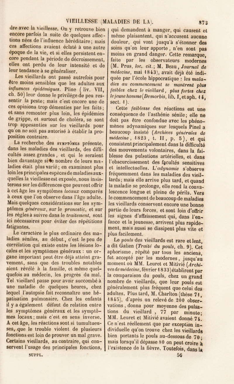 dre avec la vieillesse. On y retrouve bien j qui demandent à manger, qui causent et encore parfois la suite de quelques afîec- même plaisantent, qui n’accusent aucune tions nées de 1 influence héréditaire ; mais douleur, qui vont jusqu’à s’étonner des ces affections avaient éclaté à une autre j soins qu’on leur apporte , n’en sont pas époque de la vie, et si elles persistent en- moins en grand danger. Cette remarque core pendant la période de décroissement, faite par les observateurs modernes elles ont perdu de leur intensité et de (M. Prus, loc. cit.; M. Beau, Journal de leur tendance à se généraliser. médecine, mai 1843), avait déjà été indi- Les vieillards ont passé autrefois pour quée par l’école hippocratique : les ma/a- etre moins sensibles que les adultes aux dies au commencement se montrent plus influences épidémiques. Pline ( liv. VII, faibles chez le vieillard, plus fortes chez ch. 50) leur donne le privilège de peu res- le jeune homme [Demorbis, lib. I,etaph. 4 4 sentir la peste; mais c’est encore une de sect. 4). ces opinions trop démenties par les faits; Cette faiblesse des réactions est une et sans remonter plus loin, les épidémies conséquence de l’asthénie sénile; elle ne de grippe, et surtout de choléra, se sont doit pas être confondue avec les phéno- trop appesanties sur les vieillards pour mènes adynamiques sur lesquels Pinel a qu on ne soit pas autorisé à établir la pro- beaucoup insisté (Archives générales de position contraire. I médecine , 4 823, t. II, p. 5), et qui La recherche des symptômes présente, consistent principalement dans la difficulté dans les maladies des vieillards, des diffi- des mouvements volontaires, dans la fai- cultés assez grandes, et qui le seraient blesse des pulsations artérielles, et dans bien davantage si#e nombre de leurs ma- l’obscurcissement des facultés sensitives ladies était plus varié; en examinant plus et intellectuelles. V adynamie s’observe loin les principales espècesdemaladiesaux- fréquemment dans les maladies des vieil- quelles la vieillesse est exposée, nous insis- lards; mais elle arrive plus tard, et quand terons sur les différences que peuvent offrir la maladie se prolonge, elle rend’îa conva- à cet âge les symptômes locaux comparés lescence longue et pleine de périls. Vers à ceux que l’on observe dans l’âge adulte, le commencement de beaucoup de maladies Mais quelques considérations sur les sym- les vieillards conservent encore une bonne ptômes généraux, sur le pronostic, et sur partie de leurs forces, et sont loin d’offrir les règles à suivre dans le traitement, sont les signes d’affaissement qui, dans l’en- ici nécessaires pour éviter des répétitions fance et la jeunesse, arrivent plus rapide- fatigantes. ment, mais aussi se dissipent plus vite et Le caractère le plus ordinaire des ma- plus facilement, ladies séniles, au début, c’est le peu de Le pouls des vieillards est rare et lent, corrélation qui existe entre les lésions lo- a dit Galien (Traité du pouls, ch. 9). Cet cales et les symptômes généraux : un or- aphorisme , répété par tous les anciens, gane important peut être déjà atteint gra- fut accepté par les modernes , jusqu’au vement, sans que des troubles notables moment où MM. Leuret et Mitivié (Archi- aient révélé à la famille, et même quel- vesde médecine, février 1833) établirent par quefois au médecin, les progrès du mal. la comparaison du pouls, chez un grand Tel vieillard passe pour avoir succombé à nombre de vieillards, que leur pouls est une maladie de quelques heures, chez généralement plus fréquent que celui des lequel l’autopsie fait reconnaître une hé- adultes. Plus tard, M. Charlton (thèse 74 passation pulmonaire. Chez les enfants 4 845), d’après un relevé de 200 obser- il y a également défaut de relation entre vations , donna pour moyenne des pulsa- les symptômes généraux et les symptô- lions du vieillard , 77 par minute* mes locaux; mais c’est en sens inverse. MM. Leuret et Mitivié avaient donné 71. A cet âge, les réactions sont si tumultueu- Ce n’est réellement que par exception in- ses, que le trouble violent de plusieurs dividuelle qu’on trouve chez les vieillards fonctions est loin de prouver un mal grave, bien portants le pouls au-dessous de 70 • Certains vieillards, au contraire, qui con- mais lorsqu’il dépasse 80 on peut croire à servent l’usage des principales fonctions, | l’existence de la fièvre. Toutefois, dans la SUPPL. 50