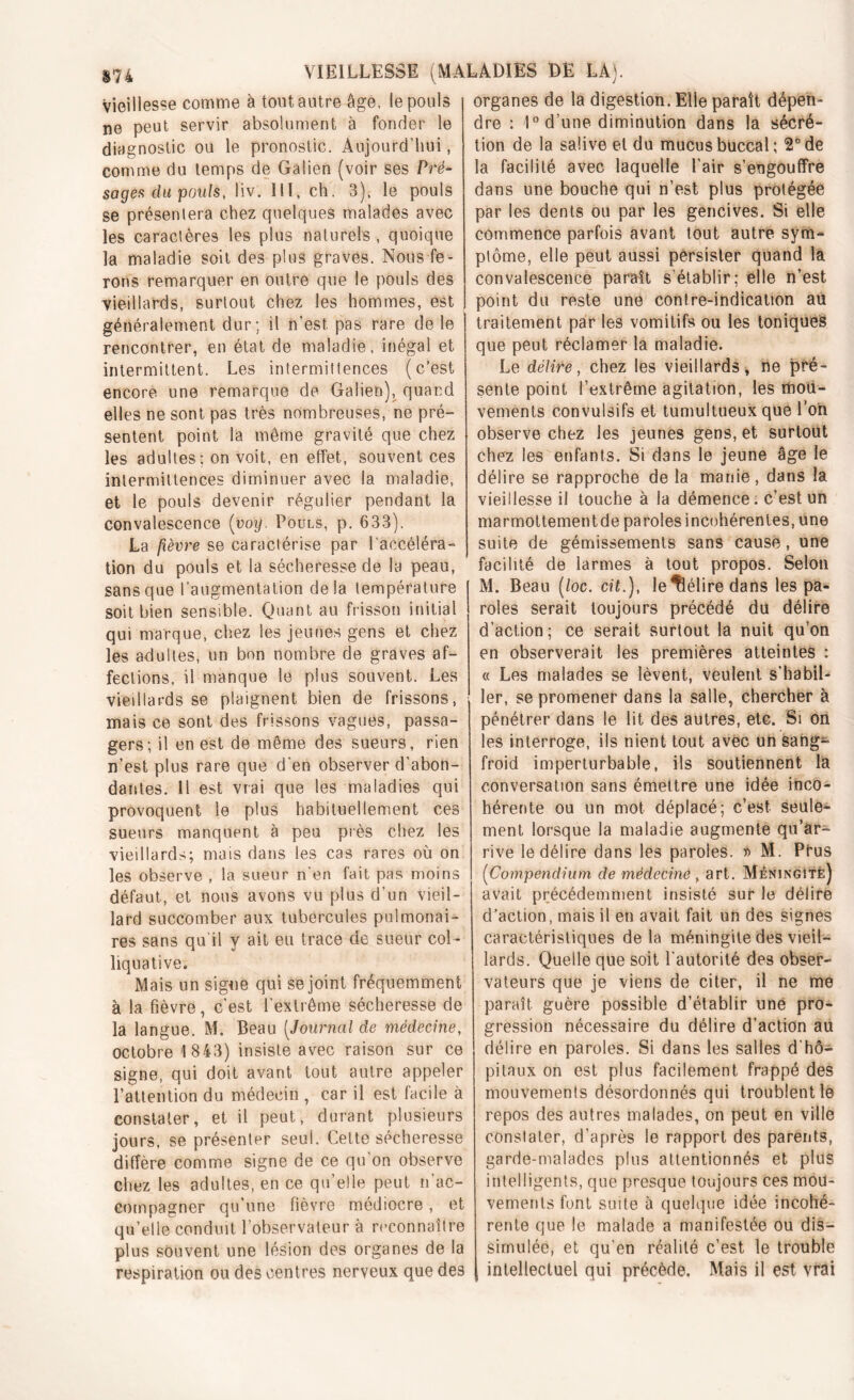 vieillesse comme â tout autre âge. le pouls ne peut servir absolument à fonder le diagnostic ou le pronostic. Aujourd’hui, comme du temps de Galien (voir ses Pré- sages du pouls, Iiv. III, ch. 3), le pouls se présenlera chez quelques malades avec les caractères les plus naturels, quoique la maladie soit des plus graves. Nous fe- rons remarquer en outre que le pouls des vieillards, surtout chez les hommes, est généralement dur; il n’est, pas rare de le rencontrer, en état de maladie, inégal et intermittent. Les intermittences (c’est encore une remarque de Galien), quand elles ne sont pas très nombreuses, ne pré- sentent point la même gravité que chez les adultes: on voit, en effet, souvent ces intermittences diminuer avec la maladie, et le pouls devenir régulier pendant la convalescence (voy. Pouls, p. 633). La fièvre se caractérise par l'accéléra- tion du pouls et la sécheresse de la peau, sans que l’augmentation delà température soit bien sensible. Quant au frisson initial qui marque, chez les jeunes gens et chez les adultes, un bon nombre de graves af- fections, il manque le plus souvent. Les vieillards se plaignent bien de frissons, mais ce sont des frissons vagues, passa- gers; il en est de même des sueurs, rien n’est plus rare que d'en observer d'abon- dantes. 11 est vrai que les maladies qui provoquent le plus habituellement ces sueurs manquent à peu près chez les vieillards; mais dans les cas rares où on les observe , la sueur n’en fait pas moins défaut, et nous avons vu plus d’un vieil- lard succomber aux tubercules pulmonai- res sans qu'il y ait eu trace de sueur col- liquative. Mais un signe qui se joint fréquemment à la fièvre, c’est l'extrême sécheresse de la langue. M. Beau (Journal de médecine, octobre 1 843) insiste avec raison sur ce signe, qui doit avant tout autre appeler l’attention du médecin , car il est facile à constater, et il peut, durant plusieurs jours, se présenter seul. Cette sécheresse diffère comme signe de ce qu on observe chez les adultes, en ce qu’elle peut n’ac- compagner qu’une fièvre médiocre , et qu’elle conduit l’observateur à reconnaître plus souvent une lésion des organes de la respiration ou des centres nerveux que des organes de la digestion. Elle paraît dépen- dre : 1° d’une diminution dans la sécré- tion de la salive et du mucus buccal; 2° de la facilité avec laquelle l’air s’engouffre dans une bouche qui n’est plus protégée par les dents ou par les gencives. Si elle commence parfois avant tout autre sym- ptôme, elle peut aussi persister quand la convalescence paraît s'établir; elle n’est point du reste une contre-indication au traitement par les vomitifs ou les toniques que peut réclamer la maladie. Le délire, chez les vieillards, ne pré- sente point l’extrême agitation, les mou- vements convulsifs et tumultueux que l’on observe chez les jeunes gens, et surtout chez les enfants. Si dans le jeune âge le délire se rapproche de la manie , dans la vieillesse il touche à la démence; c’est un marmottementde paroles incohérentes, une suite de gémissements sans cause, une facilité de larmes à tout propos. Selon M. Beau (/oc. cit.), le délire dans les pa- roles serait toujours précédé du délire d’action; ce serait surtout la nuit qu’on en observerait les premières atteintes : « Les malades se lèvent, veulent s’habil- ler, se promener dans la salle, chercher à pénétrer dans le lit des autres, etc. Si on les interroge, ils nient tout avec un sang- froid imperturbable, ils soutiennent la conversation sans émettre une idée inco- hérente ou un mot déplacé; c’est seule- ment lorsque la maladie augmente qu’ar- rive le délire dans les paroles. r> M. Prus (Compendium de médecine , art. Méningîtè) avait précédemment insisté sur le délire d’action, mais il en avait fait un des signes caractéristiques de la méningite des vieil- lards. Quelle que soit l’autorité des obser- vateurs que je viens de citer, il ne me paraît guère possible d’établir une pro- gression nécessaire du délire d’action au délire en paroles. Si dans les salles d'hô- pitaux on est plus facilement frappé des mouvements désordonnés qui troublent le repos des autres malades, on peut en ville constater, d’après le rapport des parents, garde-malades plus attentionnés et plus intelligents, que presque toujours ces mou- vements font suite à quelque idée incohé- rente que le malade a manifestée ou dis- simulée, et qu’en réalité c’est le trouble intellectuel qui précède. Mais il est vrai