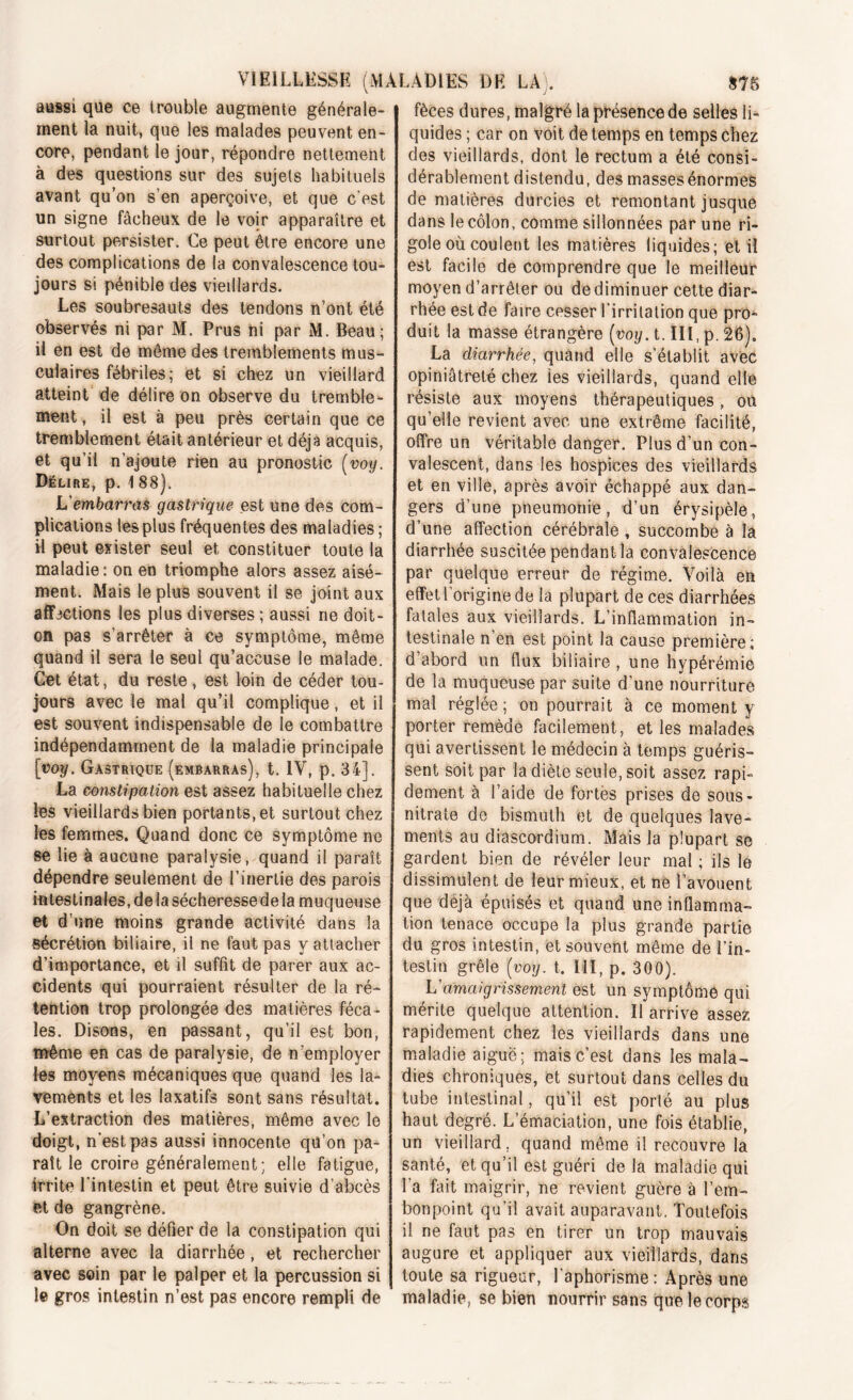 aussi que ce trouble augmente générale- ment la nuit, que les malades peuvent en- core, pendant le jour, répondre nettement à des questions sur des sujets habituels avant qu’on s’en aperçoive, et que c’est un signe fâcheux de le voir apparaître et surtout persister. Ce peut être encore une des complications de la convalescence tou- jours si pénible des vieillards. Les soubresauts des tendons n’ont été observés ni par M. Prus ni par M. Beau; il en est de même des tremblements mus- culaires fébriles; et si chez un vieillard atteint de délire on observe du tremble- ment , il est à peu près certain que ce tremblement était antérieur et déjà acquis, et qu’il n’ajoute rien au pronostic (voy. Délire, p. 1 88). h'embarras gastrique est une des com- plications les plus fréquentes des maladies ; H peut exister seul et constituer toute la maladie: on en triomphe alors assez aisé- ment. Mais le plus souvent il se joint aux affections les plus diverses ; aussi ne doit- on pas s’arrêter à ce symptôme, même quand il sera le seul qu’accuse le malade. Get état, du reste, est loin de céder tou- jours avec le mal qu’il complique, et il est souvent indispensable de le combattre indépendamment de la maladie principale [voy. Gastrique (embarras), t. IV, p. 34]. La constipation est assez habituelle chez les vieillards bien portants, et surtout chez les femmes. Quand donc ce symptôme ne se lie à aucune paralysie, quand il paraît dépendre seulement de l’inertie des parois intestinales, de la sécheresse de la muqueuse et d’une moins grande activité dans la sécrétion biliaire, il ne faut pas y attacher d’importance, et il suffît de parer aux ac- cidents qui pourraient résulter de la ré- tention trop prolongée des matières féca- les. Disons, en passant, qu’il est bon, même en cas de paralysie, de n’employer les moyens mécaniques que quand les la- vements et les laxatifs sont sans résultat. L’extraction des matières, même avec le doigt, n'est pas aussi innocente qü’on pa- raît le croire généralement; elle fatigue, irrite l'intestin et peut être suivie d’abcès et de gangrène. On doit se défier de la constipation qui alterne avec la diarrhée, et rechercher avec soin par le palper et la percussion si le gros intestin n’est pas encore rempli de fèces dures, malgré la présence de selles li- quides ; car on voit de temps en temps chez des vieillards, dont le rectum a été consi- dérablement distendu, des massesénormes de matières durcies et remontant jusque dans le côlon, comme sillonnées par une ri- gole où coulent les matières liquides; et il est facile de comprendre que le meilleur moyen d’arrêter ou de diminuer cette diar- rhée est de faire cesser l’irritation que prô^ duit la masse étrangère [voy. t. III, p. 26). La diarrhée, quand elle s’établit avec opiniâtreté chez les vieillards, quand elle résiste aux moyens thérapeutiques, où quelle revient avec une extrême facilité, offre un véritable danger. Plus d’un con- valescent, dans les hospices des vieillards et en ville, après avoir échappé aux dan- gers d’une pneumonie, d’un érysipèle, d’une affection cérébrale , succombe à la diarrhée suscitée pendant la convalescence par quelque erreur de régime. Voilà en effet l’origine de la plupart de ces diarrhées fatales aux vieillards. L’inflammation in- testinale n en est point la cause première; d’abord un flux biliaire , une hypérémie de la muqueuse par suite d’une nourriture mal réglée ; on pourrait à ce moment y porter remède facilement, et les malades qui avertissent le médecin à temps guéris- sent soit par la diète seule, soit assez rapi- dement à l’aide de fortes prises de sous- nitrate do bismuth et de quelques lave- ments au diascordium. Mais la plupart se gardent bien de révéler leur mal ; iis lé dissimulent de leur mieux, et ne l’avouent que déjà épuisés et quand une inflamma- tion tenace occupe la plus grande partie du gros intestin, et souvent même de l’in- testin grêle [voy. t. III, p. 300). L'amaigrissement est un symptôme qui mérite quelque attention. Il arrive assez rapidement chez les vieillards dans une maladie aiguë; mais c’est dans les mala- dies chroniques, et surtout dans celles du tube intestinal, qu’il est porté au plus haut degré. L’émaciation, une fois établie, un vieillard, quand même il recouvre la santé, et qu’il est guéri delà maladie qui l’a fait maigrir, ne revient guère à l’em- bonpoint qu’il avait auparavant. Toutefois il ne faut pas en tirer un trop mauvais augure et appliquer aux vieillards, dans toute sa rigueur, l’aphorisme: Après une maladie, se bien nourrir sans que le corps