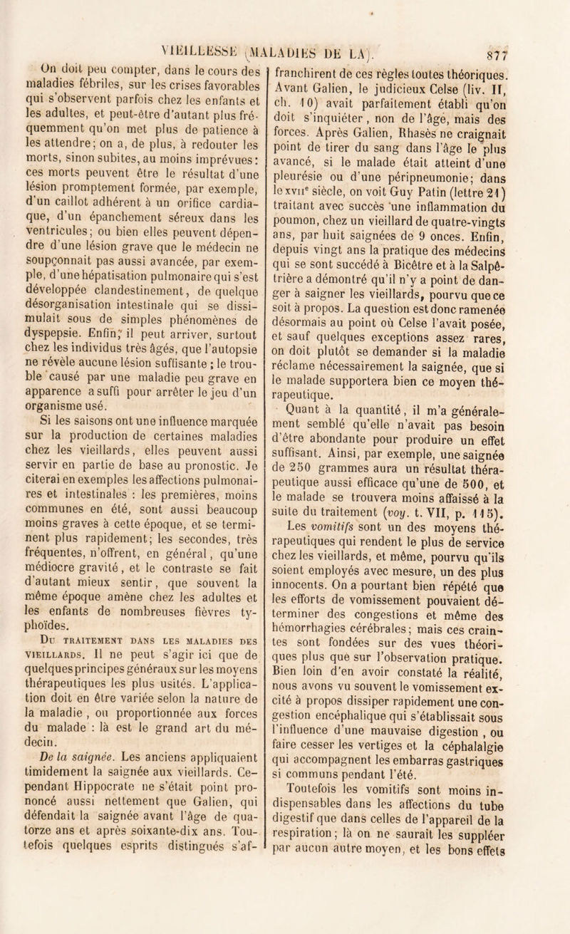 On doit peu compter, dans le cours des maladies fébriles, sur les crises favorables qui s’observent parfois chez les enfants et les adultes, et peut-être d’autant plus fré- quemment qu’on met plus de patience à les attendre; on a, de plus, à redouter les morts, sinon subites, au moins imprévues : ces morts peuvent être le résultat d’une lésion promptement formée, par exemple, d’un caillot adhérent à un orifice cardia- que, d’un épanchement séreux dans les ventricules; ou bien elles peuvent dépen- dre d’une lésion grave que le médecin ne soupçonnait pas aussi avancée, par exem- ple, d’une hépatisation pulmonaire qui s’est développée clandestinement, de quelque désorganisation intestinale qui se dissi- mulait sous de simples phénomènes de dyspepsie. Enfin;' il peut arriver, surtout chez les individus très âgés, que l’autopsie ne révèle aucune lésion suffisante ; le trou- ble causé par une maladie peu grave en apparence a suffi pour arrêter le jeu d’un organisme usé. Si les saisons ont une influence marquée sur la production de certaines maladies chez les vieillards, elles peuvent aussi servir en partie de base au pronostic. Je citerai en exemples les affections pulmonai- res et intestinales : les premières, moins communes en été, sont aussi beaucoup moins graves à cette époque, et se termi- nent plus rapidement; les secondes, très fréquentes, n’offrent, en général, qu’une médiocre gravité, et le contraste se fait d’autant mieux sentir, que souvent la même époque amène chez les adultes et les enfants de nombreuses fièvres ty- phoïdes. Dû TRAITEMENT DANS LES MALADIES DES vieillards. 11 ne peut s’agir ici que de quelques principes généraux sur les moyens thérapeutiques les plus usités. L’applica- tion doit en être variée selon la nature de la maladie , ou proportionnée aux forces du malade : là est le grand art du mé- decin. De la saignée. Les anciens appliquaient timidement la saignée aux vieillards. Ce- pendant Hippocrate ne s’était point pro- noncé aussi nettement que Galien, qui défendait la saignée avant l’âge de qua- torze ans et après soixante-dix ans. Tou- tefois quelques esprits distingués s’af- franchirent de ces règles toutes théoriques. Avant Galien, le judicieux Celse (liv. II, ch. 10) avait parfaitement établi qu’on doit s’inquiéter, non de l’âge, mais des forces. Après Galien, Rhasès ne craignait point de tirer du sang dans l’âge le plus avancé, si le malade était atteint d’une pleurésie ou d’une péripneumonie; dans le xvne siècle, on voit Guy Patin (lettre 21 ) traitant avec succès une inflammation du poumon, chez un vieillard de quatre-vingts ans, par huit saignées de 9 onces. Enfin, depuis vingt ans la pratique des médecins qui se sont succédé à Bicêtre et à la Salpê- trière a démontré qu’il n’y a point de dan- ger à saigner les vieillards, pourvu que ce soit à propos. La question est donc ramenée désormais au point où Celse l’avait posée, et sauf quelques exceptions assez rares, on doit plutôt se demander si la maladie réclame nécessairement la saignée, que si le malade supportera bien ce moyen thé- rapeutique. Quant à la quantité, il m’a générale- ment semblé qu’elle n’avait pas besoin d’être abondante pour produire un effet suffisant. Ainsi, par exemple, une saignée de 250 grammes aura un résultat théra- peutique aussi efficace qu’une de 500, et le malade se trouvera moins affaissé à la suite du traitement (voy. t. VII, p. 115). Les vomitifs sont un des moyens thé- rapeutiques qui rendent le plus de service chez les vieillards, et même, pourvu qu’ils soient employés avec mesure, un des plus innocents. On a pourtant bien répété que les efforts de vomissement pouvaient dé- terminer des congestions et même des hémorrhagies cérébrales; mais ces crain- tes sont fondées sur des vues théori- ques plus que sur l’observation pratique. Bien loin d’en avoir constaté la réalité, nous avons vu souvent le vomissement ex- cité à propos dissiper rapidement une con- gestion encéphalique qui s’établissait sous l’influence d’une mauvaise digestion , ou faire cesser les vertiges et la céphalalgie qui accompagnent les embarras gastriques si communs pendant l’été. Toutefois les vomitifs sont moins in- dispensables dans les affections du tube digestif que dans celles de l’appareil de la respiration ; là on ne saurait les suppléer par aucun autre moyen, et les bons effets