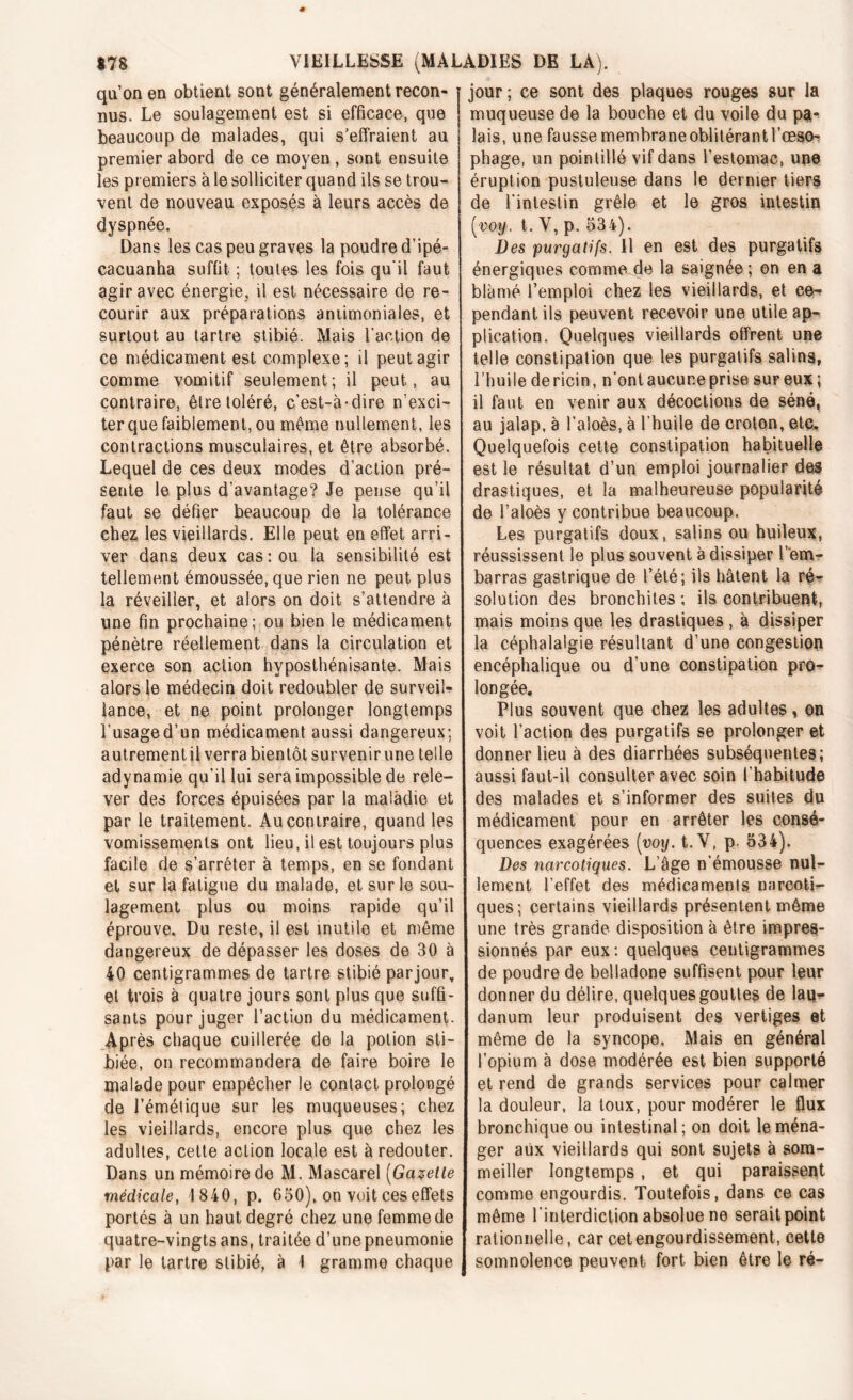 qu’on en obtient sont généralement recon- nus. Le soulagement est si efficace, que beaucoup de malades, qui s’effraient au premier abord de ce moyen , sont ensuite les premiers à le solliciter quand ils se trou- vent de nouveau exposés à leurs accès de dyspnée. Dans les cas peu graves la poudre d’ipé- cacuanha suffit ; toutes les fois qu'il faut agir avec énergie, il est nécessaire de re- courir aux préparations antimoniales, et surtout au tartre stibié. Mais l’action de ce médicament est complexe; il peut agir comme vomitif seulement; il peut, au contraire, être toléré, c’est-à-dire n’exci- ter que faiblement, ou même nullement, les contractions musculaires, et être absorbé. Lequel de ces deux modes d’action pré- sente le plus d’avantage? Je pense qu’il faut se défier beaucoup de la tolérance chez les vieillards. Elle peut en effet arri- ver dans deux cas : ou la sensibilité est tellement émoussée, que rien ne peut plus la réveiller, et alors on doit s’attendre à une fin prochaine; ou bien le médicament pénètre réellement dans la circulation et exerce son action hvposthénisante. Mais alors le médecin doit redoubler de surveil- lance, et ne point prolonger longtemps l’usage d’un médicament aussi dangereux; autrementil verra bientôt survenir une telle adynamie qu’il lui sera impossible de rele- ver des forces épuisées par la maladie et par le traitement. Au contraire, quand les vomissements ont lieu, il est toujours plus facile de s’arrêter à temps, en se fondant et sur la fatigue du malade, et sur le sou- lagement plus ou moins rapide qu’il éprouve. Du reste, il est inutile et même dangereux de dépasser les doses de 30 à 40 centigrammes de tartre stibié parjour, et trois à quatre jours sont plus que suffi- sants pour juger l’action du médicament. Après chaque cuillerée de la potion sti- biée, on recommandera de faire boire le malade pour empêcher le contact prolongé de l’émétique sur les muqueuses; chez les vieillards, encore plus que chez les adultes, cette action locale est à redouter. Dans un mémoire de M. Mascarel (Gazette médicale, 1 840, p. 650), on voit ces effets portés à un haut degré chez une femme de quatre-vingts ans, traitée d’une pneumonie par le tartre stibié, à 1 gramme chaque jour; ce sont des plaques rouges sur la muqueuse de la bouche et du voile du pgh lais, une fausse membrane oblitérant l’œso^ phage, un pointillé vif dans l’estomac, une éruption pustuleuse dans le dernier tiers de l’intestin grêle et le gros intestin (voy. t. V, p. 534). Des purgatifs. Il en est des purgatifs énergiques comme de la saignée ; on en a blâmé l’emploi chez les vieillards, et ce- pendant ils peuvent recevoir une utile ap- plication. Quelques vieillards offrent une telle constipation que les purgatifs salins, l’huile dericin, n’ont aucune prise sur eux; il faut en venir aux décoctions de séné, au jalap, à l’aloès, à l’huile de croton, etc. Quelquefois cette constipation habituelle est le résultat d’un emploi journalier des drastiques, et la malheureuse popularité de l’aloès y contribue beaucoup. Les purgatifs doux, salins ou huileux, réussissent le plus souvent à dissiper lem- barras gastrique de l’été; ils hâtent la ré- solution des bronchites ; ils contribuent, mais moins que les drastiques , à dissiper la céphalalgie résultant d’une congestion encéphalique ou d’une constipation pro- longée. Plus souvent que chez les adultes, on voit l’action des purgatifs se prolonger et donner lieu à des diarrhées subséquentes; aussi faut-il consulter avec soin l’habitude des malades et s’informer des suites du médicament pour en arrêter les consé- quences exagérées (voy. t.Y, p. 534). Des narcotiques. L’âge n’émousse nul- lement l’effet des médicaments narcoti- ques; certains vieillards présentent même une très grande disposition à être impres- sionnés par eux ; quelques centigrammes de poudre de belladone suffisent pour leur donner du délire, quelques gouttes de lam* danum leur produisent des vertiges et même de la syncope. Mais en général l’opium à dose modérée est bien supporté et rend de grands services pour calmer la douleur, la toux, pour modérer le flux bronchique ou intestinal; on doit le ména- ger aux vieillards qui sont sujets à som- meiller longtemps, et qui paraissent comme engourdis. Toutefois, dans ce cas même l'interdiction absolue ne serait point rationnelle, car cet engourdissement, cette somnolence peuvent fort bien être le ré-