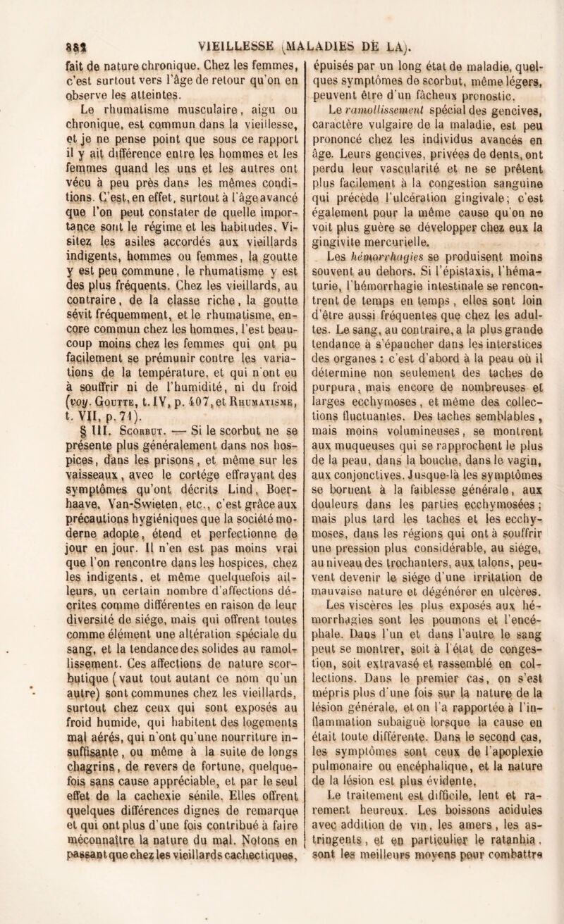 fait de nature chronique. Chez les femmes, c’est surtout vers l’âge de retour qu’on en observe les atteintes. Le rhumatisme musculaire, aigu ou chronique, est commun dans la vieillesse, et je ne pense point que sous ce rapport il y ait différence entre les hommes et les femmes quand les uns et les autres ont vécu à peu près dans les mêmes condi- tions. C’est, en effet, surtout à l'âge avancé que l’on peut constater de quelle impor- tance sont le régime et les habitudes. Vi- sitez, les asiles accordés aux vieillards indigents, hommes ou femmes, la goutte y est peu commune, le rhumatisme y est des plus fréquents. Chez les vieillards, au çontraire, de la classe riche, la goutte sévit fréquemment, et le rhumatisme, en- core commun chez les hommes, l’est beau- coup moins chez les femmes qui ont pu facilement se prémunir contre les varia- tions de la température, et qui n'ont eu à souffrir ni de l’humidité, ni du froid (voy. Goutte, t.IV^p. 407>et Rhumatisme, t. VII, p. 71). § III. Scorbut. ■— Si le scorbut ne se présente plus généralement dans nos hos- pices, dans les prisons , et même sur les vaisseaux, avec le cortège effrayant des symptômes qu’ont décrits Lind, Boer- haave, Yan-Swieten, etc., c’est grâce aux précautions hygiéniques que la société mo- derne adopte, étend et perfectionne de jour en jour. Il n’en est pas moins vrai que l’on rencontre dans les hospices, chez les indigents, et même quelquefois ail- leurs, un certain nombre d’affections dé- crites comme différentes en raison de leur diversité de siège, mais qui offrent toutes comme élément une altération spéciale du sang, et la tendance des solides au ramol- lissement. Ces affections de nature scor- butique (vaut tout autant ce nom qu’un autre) sont communes chez les vieillards, surtout chez ceux qui sont exposés au froid humide, qui habitent des logements mal aérés, qui n’ont qu’une nourriture in- suffisante , ou même à la suite de longs chagrins , de revers de fortune, quelque- fois sans cause appréciable, et par le seul effet de la cachexie sénile. Elles offrent quelques différences dignes de remarque et qui ont plus d’une fois contribué à faire méconnaître la nature du mal. Notons en passant que chez les vieillards cachectiques, épuisés par un long état de maladie, quel- ques symptômes de scorbut, même légers, peuvent être d’un fâcheux pronostic. Le ramollissement spécial des gencives, caractère vulgaire de la maladie, est peu prononcé chez les individus avancés en âge. Leurs gencives, privées de dents, ont perdu leur vascularité et ne se prêtent plus facilement à la congestion sanguine qui précède l’ulcération gingivale; c’est également pour la même cause qu’on ne voit plus guère se développer chez eux la gingivite mercurielle. Les hémorrhagies se produisent moins souvent au dehors. Si l’épistaxis, l’héma- turie, l’hémorrhagie intestinale se rencon- trent de temps en temps , elles sont loin d’être aussi fréquentes que chez les adul- tes. Le sang, au contraire, a la plus grande tendance à s’épancher dans les interstices des organes : c’est d’abord à la peau où il détermine non seulement des taches de purpura, mais encore de nombreuses et larges ecchymoses, et même des collec- tions fluctuantes. Des taches semblables , mais moins volumineuses, se montrent aux muqueuses qui se rapprochent le plus de la peau, dans la bouche, dans le vagin, aux conjonctives. Jusque-là les symptômes se bornent à la faiblesse générale, aux douleurs dans les parties ecchymosées ; mais plus tard les taches et les ecchy- moses, dans les régions qui ont à souffrir une pression plus considérable, au siège, au niveau des trochanters, aux talons, peu- vent devenir le siège d’une irritation de mauvaise nature et dégénérer en ulcères. Les viscères les plus exposés aux hé- morrhagies sont les poumons et l’encé- phale. Dans l’un et dans l’autre le sang peut se montrer, soit à l’état de conges- tion, soit extravasé et rassemblé en col- lections. Dans le premier cas, on s’est mépris plus d’une fois sur la nature de la lésion générale, et on l’a rapportée à l’in- flammation subaiguë lorsque la cause en était toute différente. Dans le second cas, les symptômes sont ceux de l’apoplexie pulmonaire ou encéphalique, et la nature de la lésion est plus évidente. Le traitement est difficile, lent et ra- rement heureux. Les boissons acidulés avec addition de vin, les amers, les as- tringents , et en particulier le ratanhia, sont les meilleurs moyens pour combattre