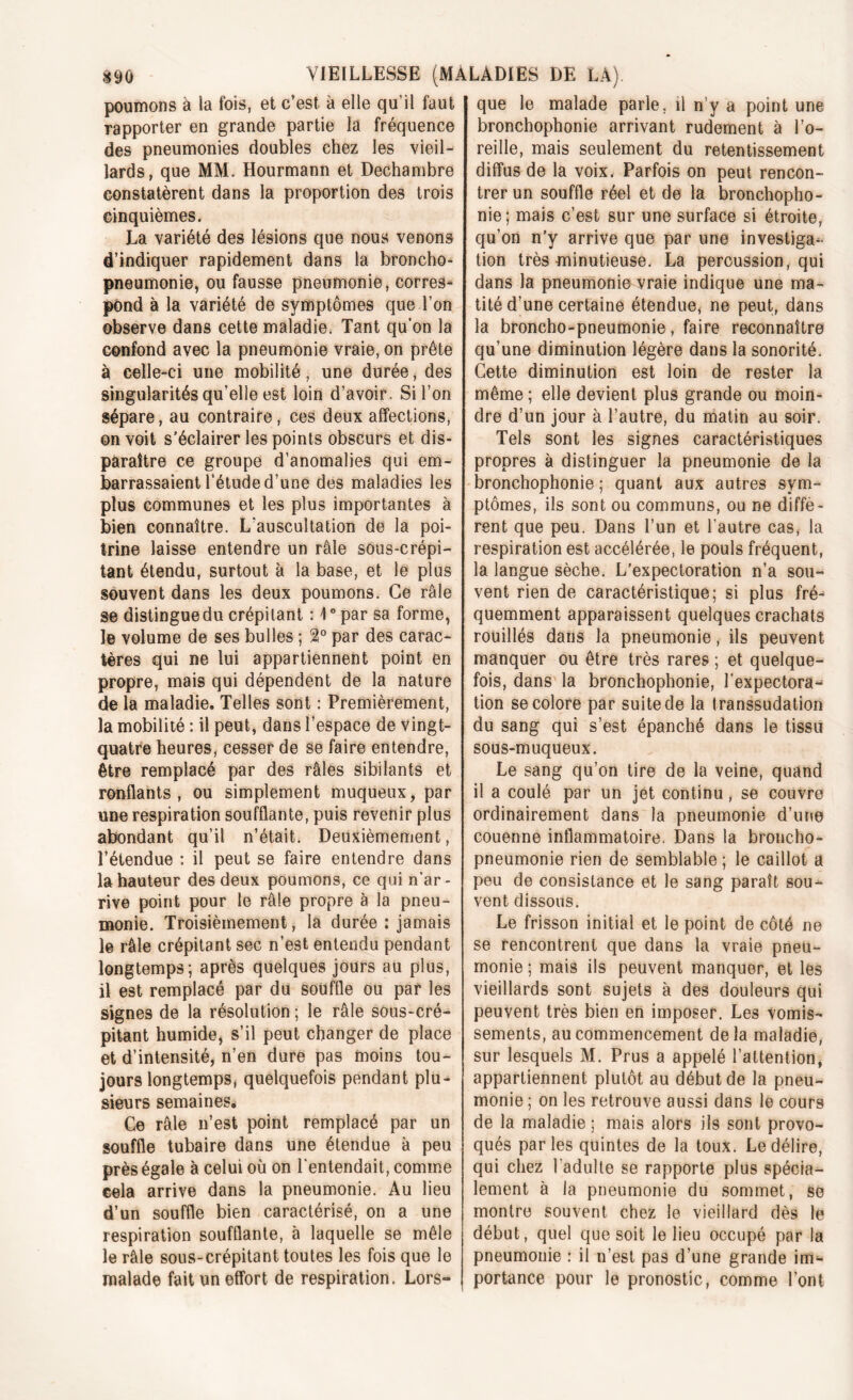 poumons à la fois, et c’est à elle qu'il faut rapporter en grande partie la fréquence des pneumonies doubles chez les vieil- lards, que MM. Hourmann et Dechambre constatèrent dans la proportion des trois cinquièmes. La variété des lésions que nous venons d’indiquer rapidement dans la broncho- pneumonie, ou fausse pneumonie, corres- pond à la variété de symptômes que l'on observe dans cette maladie. Tant qu’on la confond avec la pneumonie vraie, on prête à celle-ci une mobilité, une durée, des singularités qu’elle est loin d’avoir. Si l’on sépare, au contraire, ces deux affections, on voit s’éclairer les points obscurs et dis- paraître ce groupe d’anomalies qui em- barrassaient l’étude d’une des maladies les plus communes et les plus importantes à bien connaître. L’auscultation de la poi- trine laisse entendre un râle sous-crépi- tant étendu, surtout à la base, et le plus souvent dans les deux poumons. Ce râle se distingue du crépitant : 4° par sa forme, le volume de ses bulles ; %° par des carac- tères qui ne lui appartiennent point en propre, mais qui dépendent de la nature de la maladie. Telles sont : Premièrement, la mobilité : il peut, dans l’espace de vingt- quatre heures, cesser de se faire entendre, être remplacé par des râles sibilants et ronflants, ou simplement muqueux, par une respiration soufflante, puis revenir plus abondant qu’il n’était. Deuxièmement, l’étendue : il peut se faire entendre dans la hauteur des deux poumons, ce qui n’ar- rive point pour le râle propre à la pneu- monie. Troisièmement, la durée : jamais le râle crépitant sec n’est entendu pendant longtemps; après quelques jours au plus, il est remplacé par du souffle ou par les signes de la résolution ; le râle sous-cré- pitant humide, s’il peut changer de place et d’intensité, n’en dure pas moins tou- jours longtemps, quelquefois pendant plu- sieurs semaines. Ce râle n’est point remplacé par un souffle tubaire dans une étendue à peu près égale à celui où on l'entendait, comme cela arrive dans la pneumonie. Au lieu d’un souffle bien caractérisé, on a une respiration soufflante, à laquelle se mêle le râle sous-crépitant toutes les fois que le malade fait un effort de respiration. Lors- que le malade parle, il n’y a point une bronchophonie arrivant rudement à l’o- reille, mais seulement du retentissement diffus de la voix. Parfois on peut rencon- trer un souffle réel et de la bronchopho- nie; mais c’est sur une surface si étroite, qu’on n’y arrive que par une investiga- tion très minutieuse. La percussion, qui dans la pneumonie vraie indique une ma- tité d’une certaine étendue, ne peut, dans la broncho-pneumonie, faire reconnaître qu’une diminution légère dans la sonorité. Cette diminution est loin de rester la même ; elle devient plus grande ou moin- dre d’un jour à l’autre, du matin au soir. Tels sont les signes caractéristiques propres à distinguer la pneumonie de la bronchophonie ; quant aux autres sym- ptômes, ils sont ou communs, ou ne diffè- rent que peu. Dans l’un et l’autre cas, la respiration est accélérée, le pouls fréquent, la langue sèche. L’expectoration n’a sou- vent rien de caractéristique; si plus fré- quemment apparaissent quelques crachats rouillés dans la pneumonie, ils peuvent manquer ou être très rares ; et quelque- fois, dans la bronchophonie, l’expectora- tion se colore par suite de la transsudation du sang qui s’est épanché dans le tissu sous-muqueux. Le sang qu’on tire de la veine, quand il a coulé par un jet continu, se couvre ordinairement dans la pneumonie d’une couenne inflammatoire. Dans la broncho- pneumonie rien de semblable ; le caillot a peu de consistance et le sang paraît sou- vent dissous. Le frisson initial et le point de côté ne se rencontrent que dans la vraie pneu- monie ; mais ils peuvent manquer, et les vieillards sont sujets à des douleurs qui peuvent très bien en imposer. Les vomis- sements, au commencement delà maladie, sur lesquels M. Prus a appelé l’attention, appartiennent plutôt au début de la pneu- monie ; on les retrouve aussi dans le cours de la maladie ; mais alors ils sont provo- qués parles quintes de la toux. Le délire, qui chez l'adulte se rapporte plus spécia- lement à la pneumonie du sommet, se montre souvent chez le vieillard dès le début, quel que soit le lieu occupé par la pneumonie : il n’est pas d’une grande im^ portance pour le pronostic, comme l’ont