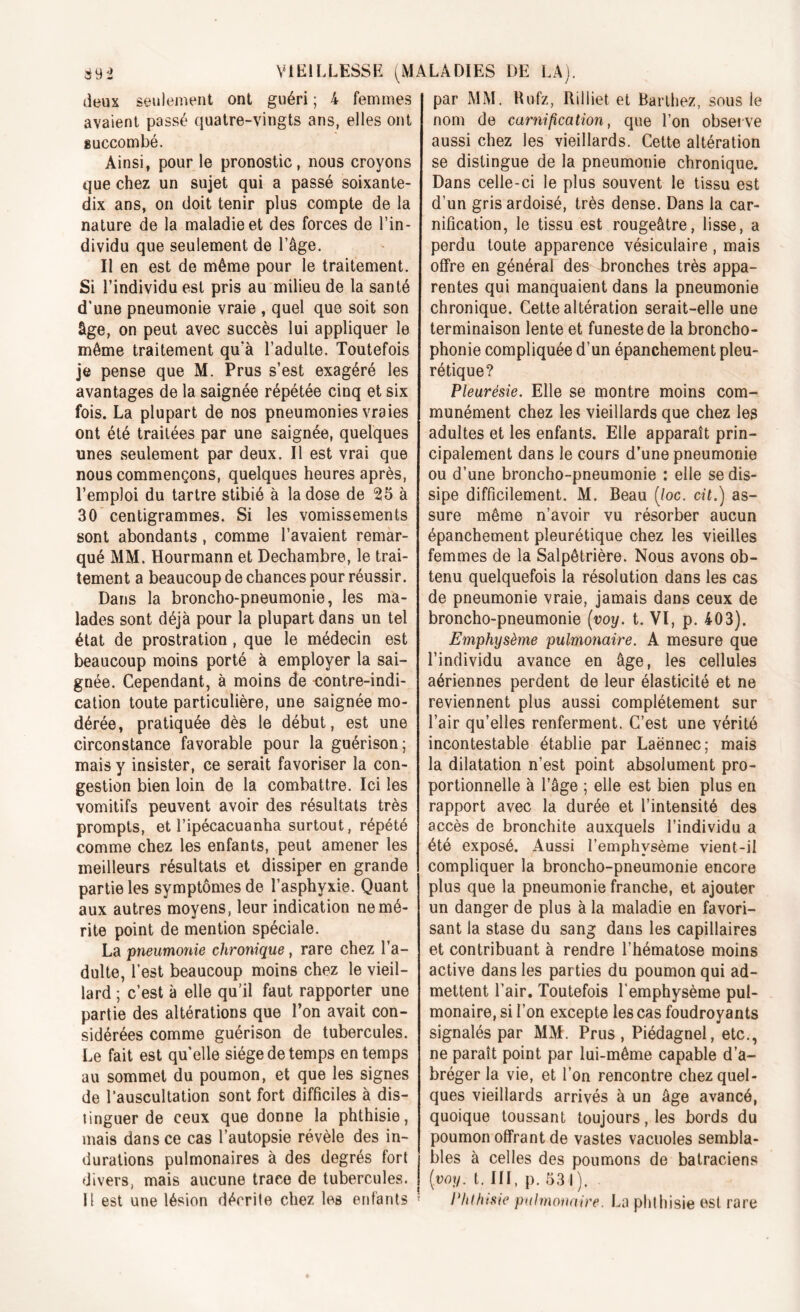 deux seulement ont guéri ; 4 femmes avaient passé quatre-vingts ans, elles ont succombé. Ainsi, pour le pronostic, nous croyons que chez un sujet qui a passé soixante- dix ans, on doit tenir plus compte de la nature de la maladie et des forces de l’in- dividu que seulement de l’âge. Il en est de même pour le traitement. Si l’individu est pris au milieu de la santé d’une pneumonie vraie , quel que soit son âge, on peut avec succès lui appliquer le même traitement qu’à l’adulte. Toutefois je pense que M. Prus s’est exagéré les avantages de la saignée répétée cinq et six fois. La plupart de nos pneumonies vraies ont été traitées par une saignée, quelques unes seulement par deux. Il est vrai que nous commençons, quelques heures après, l’emploi du tartre stibié à la dose de 35 à 30 centigrammes. Si les vomissements sont abondants , comme l’avaient remar- qué MM. Hourmann et Dechambre, le trai- tement a beaucoup de chances pour réussir. Dans la broncho-pneumonie, les ma- lades sont déjà pour la plupart dans un tel état de prostration, que le médecin est beaucoup moins porté à employer la sai- gnée. Cependant, à moins de contre-indi- cation toute particulière, une saignée mo- dérée, pratiquée dès le début, est une circonstance favorable pour la guérison; mais y insister, ce serait favoriser la con- gestion bien loin de la combattre. Ici les vomitifs peuvent avoir des résultats très prompts, et l’ipécacuanha surtout, répété comme chez les enfants, peut amener les meilleurs résultats et dissiper en grande partie les symptômes de l’asphyxie. Quant aux autres moyens, leur indication ne mé- rite point de mention spéciale. La pneumonie chronique, rare chez l’a- dulte, l’est beaucoup moins chez le vieil- lard ; c’est à elle qu'il faut rapporter une partie des altérations que l’on avait con- sidérées comme guérison de tubercules. Le fait est quelle siège de temps en temps au sommet du poumon, et que les signes de l’auscultation sont fort difficiles à dis- tinguer de ceux que donne la phthisie, mais dans ce cas l’autopsie révèle des in- durations pulmonaires à des degrés fort divers, mais aucune trace de tubercules. 11 est une lésion décrite chez les enfants par MM. ttufz, Rilliet et Barthez, sous le nom de carnification, que l’on observe aussi chez les vieillards. Cette altération se distingue de la pneumonie chronique. Dans celle-ci le plus souvent le tissu est d’un gris ardoisé, très dense. Dans la car- nification, le tissu est rougeâtre, lisse, a perdu toute apparence vésiculaire , mais offre en général des bronches très appa- rentes qui manquaient dans la pneumonie chronique. Cette altération serait-elle une terminaison lente et funeste de la broncho- phonie compliquée d’un épanchement pleu- rétique? Pleurésie. Elle se montre moins com- munément chez les vieillards que chez les adultes et les enfants. Elle apparaît prin- cipalement dans le cours d’une pneumonie ou d’une broncho-pneumonie : elle se dis- sipe difficilement. M. Beau (/oc. cit.) as- sure même n’avoir vu résorber aucun épanchement pleurétique chez les vieilles femmes de la Salpêtrière. Nous avons ob- tenu quelquefois la résolution dans les cas de pneumonie vraie, jamais dans ceux de broncho-pneumonie [voy. t. VI, p. 403). Emphysème pulmonaire. A mesure que l’individu avance en âge, les cellules aériennes perdent de leur élasticité et ne reviennent plus aussi complètement sur l’air qu’elles renferment. C’est une vérité incontestable établie par Laënnec; mais la dilatation n’est point absolument pro- portionnelle à l’âge ; elle est bien plus en rapport avec la durée et l’intensité des accès de bronchite auxquels l’individu a été exposé. Aussi l’emphysème vient-il compliquer la broncho-pneumonie encore plus que la pneumonie franche, et ajouter un danger de plus à la maladie en favori- sant la stase du sang dans les capillaires et contribuant à rendre l’hématose moins active dans les parties du poumon qui ad- mettent l’air. Toutefois l’emphysème pul- monaire, si l’on excepte les cas foudroyants signalés par MM. Prus, Piédagnel, etc., ne paraît point par lui-même capable d’a- bréger la vie, et l’on rencontre chez quel- ques vieillards arrivés à un âge avancé, quoique toussant toujours, les bords du poumon offrant de vastes vacuoles sembla- bles à celles des poumons de batraciens [voy. t. 111, p. 53 I ). Phthisie pulmonaire. La phthisie est rare