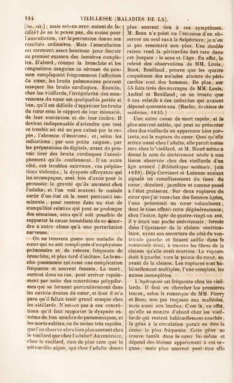 (/oc. cit.) ; mais est-ce avec autant de fa- cilité? Je ne le pense pas, du moins pour l'auscultation, car la percussion donne ses résultats ordinaires. Mais l’auscultation est rarement assez heureuse pour fournir au premier examen des lumières complè- tes. D’abord , comme la bronchite et les congestions sanguine ou séreuse du pou- mon compliquent fréquemment l’affection du cœur, les bruits pulmonaires peuvent masquer les bruits cardiaques. Ensuite, chez les vieillards, l’irrégularité des mou- vements du cœur est quelquefois portée si loin, qu’il est difficile d’apprécier les bruits du cœur sous le rapport de leur intensité, de leur succession et de leur timbre. Il devient indispensable d’attendre que tout ce trouble ait été un peu calmé par le re- pos, l’absence d’émotions, et, selon les indications , par une petite saignée, par les préparations de digitale, avant de pou- voir tirer des bruits cardiaques l’ensei- gnement qu’ils contiennent. D’un autre côté, ces troubles extrêmes, ces palpita- tions violentes , la dyspnée effrayante qui les accompagne, sont loin d’avoir pour le pronostic la gravité qu’ils auraient chez l’adulte; et l’on voit souvent le malade sortir d’un état où la mort paraissait im- minente , pour rentrer dans un état de tranquillité relative qui peut se prolonger des semaines, sans qu’il soit possible de rapporter la cause immédiate de ce (àésor - dre à autre chose qu’à une perturbation nerveuse. On ne trouvera guère une maladie du cœur qui ne soit compliquée d’emphysème pulmonaire et de retours fréquents de bronchite, et plus tard d’œdème. La bron- cho-pneumonie est aussi une complication fréquente et souvent funeste. La mort, surtout dans ce cas, peut arriver rapide- ment par suite des concrétions polypifor- mesqui se forment particulièrement dans les cavités droites du cœur, et dont il m’a paru qu’il fallait tenir grand compte chez les vieillards. N’est-ce pas à ces concré- tions qu’il faut rapporter la dyspnée ex- trême de bon nombre de pneumoniques, et les morts subites, ou du moins très rapides, que l’on observe alors bien plussouvent chez le vieillard que chez l’adulte? Au contraire, chez le vieillard, rien de plus rare que la péricardite aiguë, qui chez l’adulte donne plus souvent lieu à ces symptômes. M. Beau n’a point eu l’occasion d’en ob- server un seul cas à la Salpêtrière; je n’en ai pas rencontré non plus. Une double raison rend la péricardite fort rare dans cet hospice : le sexe et l’âge. En effet, le relevé des observations de MM. Louis, Bizot, Bouillaud , prouve que les quatre cinquièmes des malades atteints de péri- cardite sont des hommes. De plus, sur 55 faits tirés des ouvrages de MM. Louis, Andral et Bouillaud, on ne trouve que 6 cas relatifs à des individus qui avaient dépassé quarante ans. (Hache, Archives de médecine, 1 835.) Une autre cause de mort rapide, et le plus souvent subite, qui peut se présenter chez des vieillards en apparence bien por- tants, est la rupture du cœur. Quoi qu’elle arrive aussi chez l’adulte, elle paraît moins rare chez leAieillard, et M. Blaud même a donné le nom de déchirement sénile à une lésion observée chez des vieillards d’un âge avancé (Bibliothèque médicale, juin I 820). Déjà Corvisart et Laënnec avaient signalé un ramollissement du tissu du cœur , décoloré , jaunâtre et comme passé à l’état graisseux. Sur deux ruptures du cœur que j’ai vues chez des femmes âgées, l’une présentait un cœur volumineux, dont le tissu offrait cette dégénérescence; chez l’autre, âgée de quatre-vingt-un ans, il y avait une poche anévrismale, formée dans l’épaisseur de la cloison ventricu- laire, ayant son ouverture du côté du ven- tricule gauche et faisant saillie dans le ventricule droit, à travers les fibres de la cloison qu’elle avait écartées. La rupture était à gauche, vers la pointe du cœur, en avant de la cloison. Les ruptures sont ha- bituellement multiples, l’une complète, les autres incomplètes. L'hydropisie est fréquente chez les vieil- lards. Il faut en chercher les premières traces, selon la remarque de MM. Piorry et Beau, non pas toujours aux malléoles, mais aussi aux lombes. C’est là, en effet, qu’elle se montre d’abord chez les vieil- lards qui restent habituellement couchés ; la gêne à la circulation paraît en être la cause la plus fréquente. Cette gêne se trouve tantôt dans le cœur lui-même et dépend des lésions appartenant à cet or- gane; mais plus souvent peut-être elle