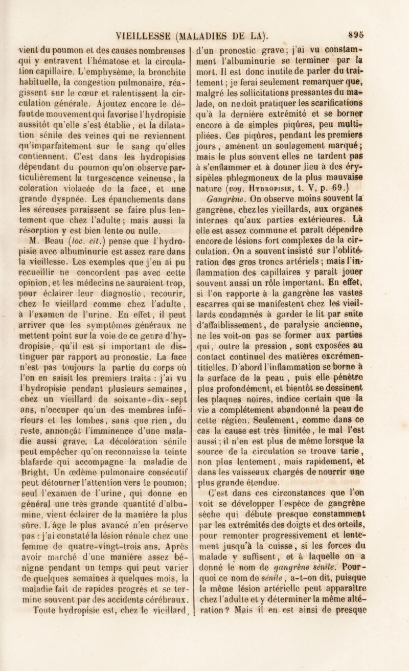 vient du poumon et des causes nombreuses qui y entravent l'hématose et la circula- tion capillaire. L'emphysème, la bronchite habituelle, la congestion pulmonaire, réa- gissent sur le cœur et ralentissent la cir- culation générale. Ajoutez encore le dé- fautde mouvementqui favorise l’hydropisie aussitôt qu’elle s’est établie, et la dilata- tion sénile des veines qui ne reviennent qu’imparfaitement sur le sang qu’elles contiennent. C’est dans les hydropisies dépendant du poumon qu’on observe par- ticulièrement la turgescence veineuse , la coloration violacée de la face, et une grande dyspnée. Les épanchements dans les séreuses paraissent se faire plus len- tement que chez l’adulte; mais aussi la résorption y est bien lente ou nulle. M. Beau (/oc. eü.) pense que l’hydro- pisie avec albuminurie est assez rare dans la vieillesse. Les exemples que j’en ai pu recueillir ne concordent pas avec cette opinion, et les médecins ne sauraient trop, pour éclairer leur diagnostic, recourir, chez le vieillard comme chez l’adulte, à l’examen de l’urine. En effet, il peut arriver que les symptômes généraux ne mettent point sur la voie de ce genre d’hy- dropisie, qu’il est si important de dis- tinguer par rapport au pronostic. La face n’est pas toujours la partie du corps où l’on en saisit les premiers traits : j’ai vu l'hydropisie pendant plusieurs semaines, chez un vieillard de soixante-dix-sept ans, n’occuper qu’un des membres infé- rieurs et les lombes, sans que rien, du reste, annonçât l’imminence d’une mala- die aussi grave. La décoloration sénile peut empêcher qu’on reconnaisse la teinte blafarde qui accompagne la maladie de Bright. Un œdème pulmonaire consécutif peut détourner l’attention vers le poumon; seul l’examen de l’urine, qui donne en général une très grande quantité d’albu- mine, vient éclairer de la manière la plus sûre. L'âge le plus avancé n’en préserve pas : j'ai constaté la lésion rénale chez une femme de quatre-vingt-trois ans. Après avoir marché d’une manière assez bé- nigne pendant un temps qui peut varier de quelques semaines à quelques mois, la maladie fait de rapides progrès et se ter- mine souvent par des accidents cérébraux. Toute hvdropisie est, chez le vieillard. d’un pronostic grave; j’ai vu constam- ment l’albuminurie se terminer par la mort. Il est donc inutile de parler du trai- tement ; je ferai seulement remarquer que, malgré les sollicitations pressantes du ma-? lade, on ne doit pratiquer les scarifications qu’à la dernière extrémité et se borner encore à de simples piqûres, peu multi- pliées. Ces piqûres, pendant les premiers jours, amènent un soulagement marqué; mais le plus souvent elles ne tardent pas à s’enflammer et à donner lieu à des éry- sipèles phlegmoneux de la plus mauvaise nature (voy. Hydropisie, t. Y, p. 69.) Gangrène. On observe moins souvent la gangrène, chez les vieillards, aux organes internes qu’aux parties extérieures. Là elle est assez commune et paraît dépendre encore de lésions fort complexes de la cir- culation. On a souvent insisté sur l’oblité? ration des gros troncs artériels ; mais l’in- flammation des capillaires y paraît jouer souvent aussi un rôle important. En effet, si l’on rapporte à la gangrène les vastes escarres qui se manifestent chez les vieil- lards condamnés à garder le lit par suite d’affaiblissement, de paralysie ancienne, ne les voit-on pas se former aux parties qui, outre la pression , sont exposées au contact continuel des matières excrémen- titielles. D’abord l’inflammation se borne à la surface de la peau , puis elle pénètre plus profondément, et bientôt se dessinent les plaques noires, indice certain que la vie a complètement abandonné la peau de cette région. Seulement, comme dans ce cas la cause est très limitée, le mal l’est aussi ; il n’en est plus de même lorsque la source de la circulation se trouve tarie, non plus lentement, mais rapidement, et dans les vaisseaux chargés de nourrir une plus grande étendue. C’est dans ces circonstances que l’on voit se développer l’espèce de gangrène sèche qui débute presque constamment par les extrémités des doigts et des orteils, pour remonter progressivement et lente- ment jusqu’à la cuisse, si les forces du malade y suffisent, et a laquelle on a donné le nom de gangrène sénile. Pour- quoi ce nom de sénile , a-t-on dit, puisque la même lésion artérielle peut apparaître chez l’adulte et y déterminer la même alté- ration? Mais il eri est ainsi de presque