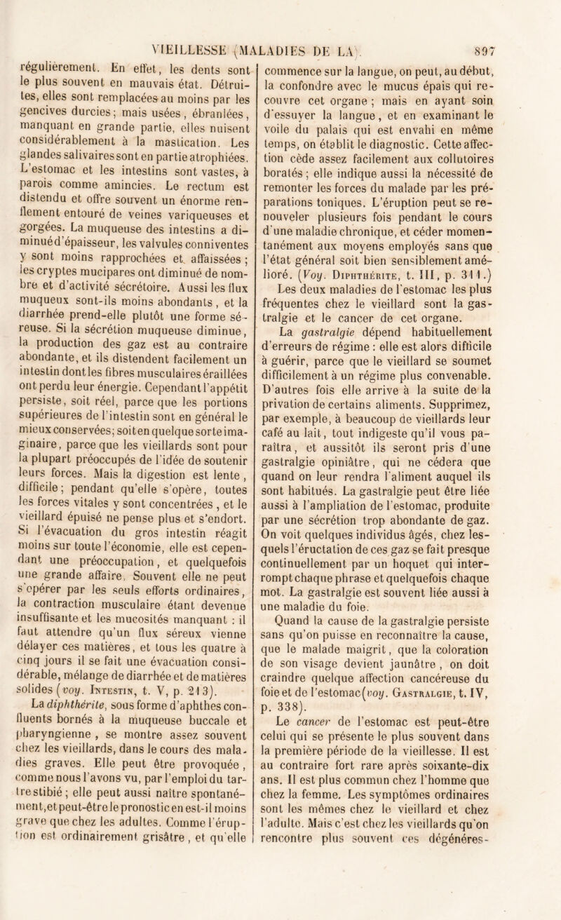 régulièrement. En effet, les dents sont le plus souvent en mauvais état. Détrui- tes, elles sont remplacées au moins par les gencives durcies; mais usées, ébranlées, manquant en grande partie, elles nuisent considérablement à la mastication. Les glandes salivaires sont en partie atrophiées. L estomac et les intestins sont vastes, à parois comme amincies. Le rectum est distendu et offre souvent un énorme ren- dement entouré de veines variqueuses et gorgées. La muqueuse des intestins a di- minuéd épaisseur, les valvules conniventes y sont moins rapprochées et affaissées ; les cryptes mucipares ont diminué de nom- bre et d’activité sécrétoire. Aussi les flux muqueux sont-ils moins abondants , et la diarrhée prend-elle plutôt une forme sé- reuse. Si la sécrétion muqueuse diminue, la production des gaz est au contraire abondante, et ils distendent facilement un intestin dontles fibres musculaires éraillées ont perdu leur énergie. Cependant l’appétit persiste, soit réel, parce que les portions supérieures de l’intestin sont en général le mieux conservées; soit en quelque sorte ima- ginaire, parce que les vieillards sont pour la plupart préoccupés de l’idée de soutenir leurs forces. Mais la digestion est lente , difficile; pendant qu’elle s’opère, toutes les forces vitales y sont concentrées , et le vieillard épuisé ne pense plus et s’endort. Si l’évacuation du gros intestin réagit moins sur toute l’économie, elle est cepen- dant une préoccupation, et quelquefois une grande affaire, Souvent elle ne peut s opérer par les seuls efforts ordinaires, la contraction musculaire étant devenue insuffisante et les mucosités manquant : il faut attendre qu’un flux séreux vienne délayer ces matières, et tous les quatre à cinq jours il se fait une évacuation consi- dérable, mélange de diarrhée et de matières solides (voy. Intestin, t. V, p. 213]. La diphthérite, sous forme d’aphthes con- fluents bornés à la muqueuse buccale et pharyngienne , se montre assez souvent chez les vieillards, dans le cours des mala- dies graves. Elle peut être provoquée , comme nous l’avons vu, par l’emploi du tar- tre stibié; elle peut aussi naître spontané- ment,et peut-être le pronostic en est-il moins grave que chez les adultes. Comme l’érup- tion est ordinairement grisâtre , et qu elle commence sur la langue, on peut, au début, la confondre avec le mucus épais qui re- couvre cet organe ; mais en ayant soin d'essuyer la langue, et en examinant le voile du palais qui est envahi en même temps, on établit le diagnostic. Cette affec- tion cède assez facilement aux collutoires boratés ; elle indique aussi la nécessité de remonter les forces du malade par les pré- parations toniques. L’éruption peut se re- nouveler plusieurs fois pendant le cours d'une maladie chronique, et céder momen- tanément aux moyens employés sans que l’état général soit bien sensiblement amé- lioré. [Voy. Diphthérite, t. III, p. 311.) Les deux maladies de l'estomac les plus fréquentes chez le vieillard sont la gas- tralgie et le cancer de cet organe. La gastralgie dépend habituellement d’erreurs de régime : elle est alors difficile à guérir, parce que le vieillard se soumet difficilement à un régime plus convenable. D’autres fois elle arrive à la suite de la privation de certains aliments. Supprimez, par exemple, à beaucoup de vieillards leur café au lait, tout indigeste qu’il vous pa- raîtra, et aussitôt ils seront pris d’une gastralgie opiniâtre, qui ne cédera que quand on leur rendra l’aliment auquel ils sont habitués. La gastralgie peut être liée aussi à l’ampliation de l’estomac, produite par une sécrétion trop abondante de gaz. On voit quelques individus âgés, chez les- quels l’éructation de ces gaz se fait presque continuellement par un hoquet qui inter- rompt chaque phrase et quelquefois chaque mot. La gastralgie est souvent liée aussi à une maladie du foie. Quand la cause de la gastralgie persiste sans qu’on puisse en reconnaître la cause, que le malade maigrit, que la coloration de son visage devient jaunâtre , on doit craindre quelque affection cancéreuse du foie et de l'estomac [voy. Gastralgie, t. IV, p. 338). Le cancer de l’estomac est peut-être celui qui se présente le plus souvent dans la première période de la vieillesse. Il est au contraire fort rare après soixante-dix ans. Il est plus commun chez l’homme que chez la femme. Les symptômes ordinaires sont les mêmes chez le vieillard et chez l’adulte. Mais c’est chez les vieillards qu’on rencontre plus souvent ces dégénérés-