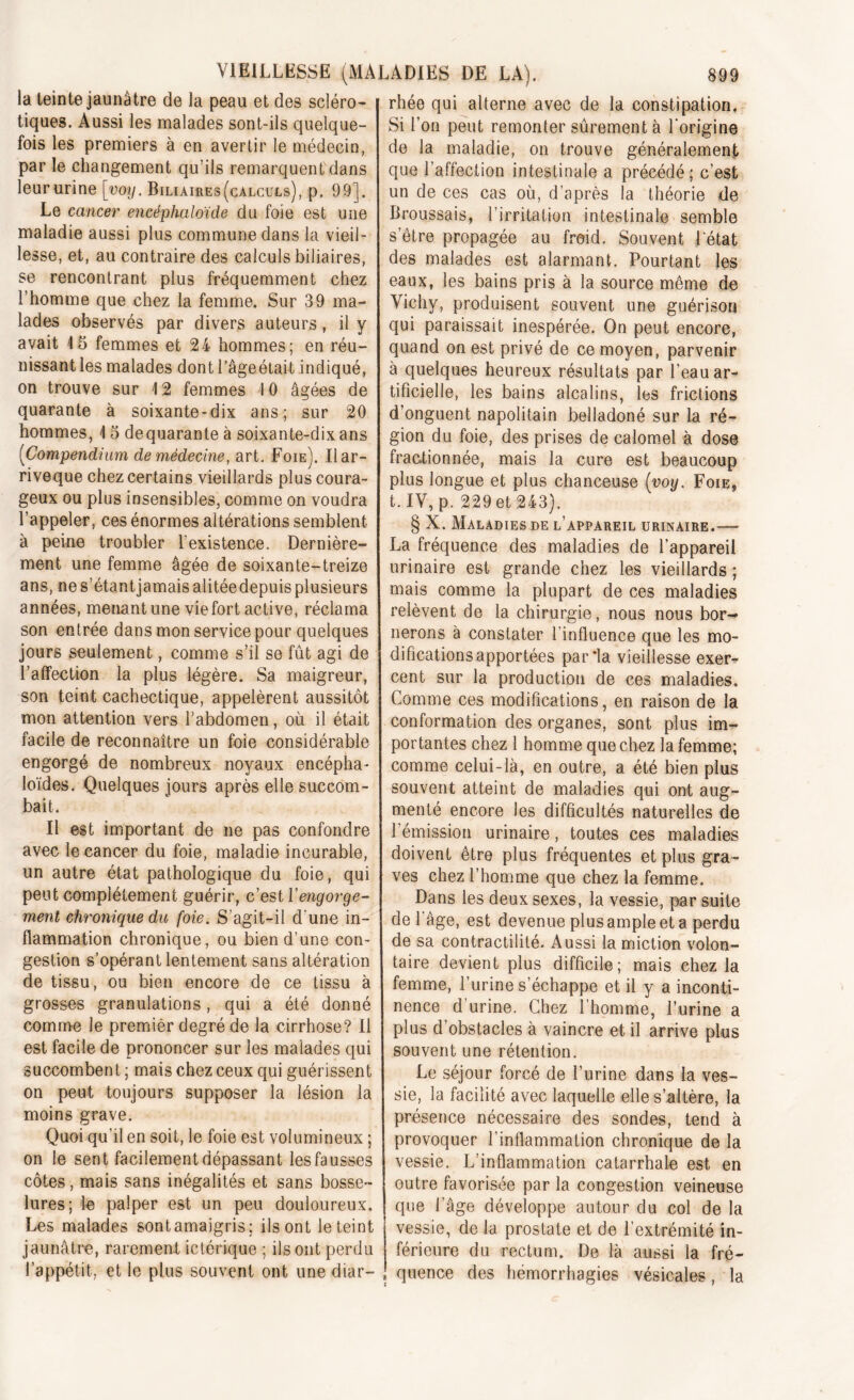 la teinte jaunâtre de la peau et des scléro- tiques. Aussi les malades sont-ils quelque- fois les premiers à en avertir le médecin, par le changement qu’ils remarquent dans leur urine [voy. Biliaires(calculs), p. 99]. Le cancer encèphaloïde du foie est une maladie aussi plus commune dans la vieil- lesse, et, au contraire des calculs biliaires, se rencontrant plus fréquemment chez l’homme que chez la femme. Sur 39 ma- lades observés par divers auteurs, il y avait 15 femmes et 24 hommes; en réu- nissant les malades dont l’âgeétait indiqué, on trouve sur 12 femmes 4 0 âgées de quarante à soixante-dix ans; sur 20 hommes, 15 dequarante à soixante-dix ans (Compendium de médecine, art. Foie). Ilar- riveque chez certains vieillards plus coura- geux ou plus insensibles, comme on voudra l’appeler, ces énormes altérations semblent à peine troubler l'existence. Dernière- ment une femme âgée de soixante-treize ans, ne s’étantjamais alitéedepuisplusieurs années, menant une vie fort active, réclama son entrée dans mon service pour quelques jours seulement, comme s’il se fût agi de l’affection la plus légère. Sa maigreur, son teint cachectique, appelèrent aussitôt mon attention vers l’abdomen, où il était facile de reconnaître un foie considérable engorgé de nombreux noyaux encépha- loïdes. Quelques jours après elle succom- bait. Il est important de ne pas confondre avec le cancer du foie, maladie incurable, un autre état pathologique du foie, qui peut complètement guérir, c’est Vengorge- ment chronique du foie. S’agit-il d’une in- flammation chronique, ou bien d’une con- gestion s’opérant lentement sans altération de tissu, ou bien encore de ce tissu à grosses granulations, qui a été donné comme le premier degré de la cirrhose? Il est facile de prononcer sur les malades qui succombent ; mais chez ceux qui guérissent on peut toujours supposer la lésion la moins grave. Quoi qu’il en soit, le foie est volumineux ; on le sent facilement dépassant les fausses côtes, mais sans inégalités et sans bosse- lures; le palper est un peu douloureux. Les malades sontamaigris: ils ont le teint jaunâtre, rarement ictérique ; ils ont perdu l’appétit, et le plus souvent ont une diar- rhée qui alterne avec de la constipation. Si l’on peut remonter sûrement à l’origine de la maladie, on trouve généralement que l’affection intestinale a précédé; c’est un de ces cas où, d’après la théorie de Broussais, l’irritation intestinale semble s’être propagée au froid. Souvent l'état des malades est alarmant. Pourtant les eaux, les bains pris à la source même de Vichy, produisent souvent une guérison qui paraissait inespérée. On peut encore, quand on est privé de ce moyen, parvenir à quelques heureux résultats par l’eau ar- tificielle, les bains alcalins, les frictions d’onguent napolitain belladoné sur la ré- gion du foie, des prises de calomel à dose fractionnée, mais la cure est beaucoup plus longue et plus chanceuse [voy. Foie* t.IV, p. 229 et 243). § X. Maladies de l’appareil urinaire.— La fréquence des maladies de l’appareil urinaire est grande chez les vieillards ; mais comme la plupart de ces maladies relèvent de la chirurgie, nous nous bor- nerons à constater l’influence que les mo- difications apportées par*la vieillesse exer- cent sur la production de ces maladies. Comme ces modifications, en raison de la conformation des organes, sont plus im- portantes chez 1 homme que chez la femme; comme celui-là, en outre, a été bien plus souvent atteint de maladies qui ont aug- menté encore les difficultés naturelles de l’émission urinaire, toutes ces maladies doivent être plus fréquentes et plus gra- ves chez l’homme que chez la femme. Dans les deux sexes, la vessie, par suite de l'âge, est devenue plus ample et a perdu de sa contractilité. Aussi la miction volon- taire devient plus difficile; mais chez la femme, l’urine s’échappe et il y a inconti- nence d’urine. Chez l’homme, l’urine a plus d’obstacles à vaincre et il arrive plus souvent une rétention. Le séjour forcé de l’urine dans la ves- sie, la facilité avec laquelle elle s’altère, la présence nécessaire des sondes, tend à provoquer l’inflammation chronique de la vessie. L’inflammation catarrhale est en outre favorisée par la congestion veineuse que l’âge développe autour du col de la vessie, de la prostate et de l’extrémité in- férieure du rectum. De là aussi la fré- quence des hémorrhagies vésicales, la