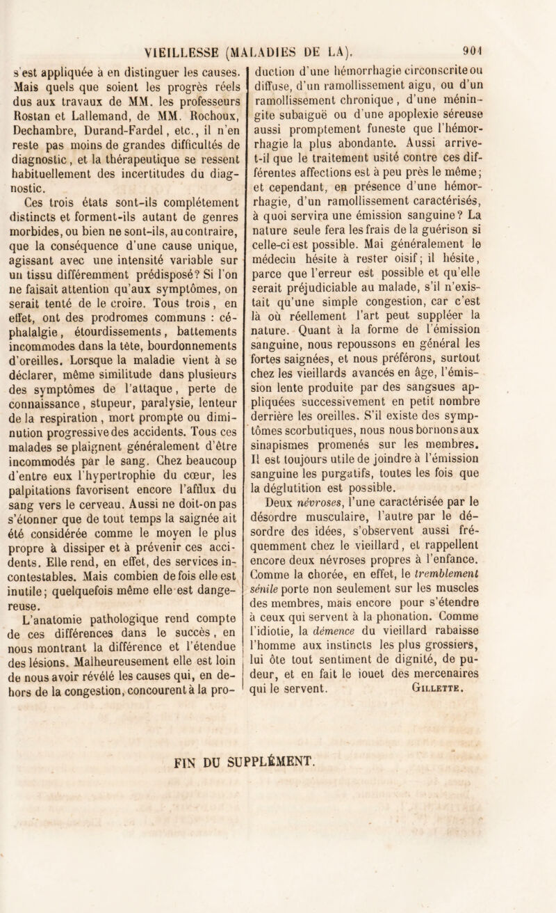 s est appliquée à en distinguer les causes. Mais quels que soient les progrès réels dus aux travaux de MM. les professeurs Rostan et Lallemand, de MM. Rochoux, Dechambre, Durand-Fardel, etc., il n’en reste pas moins de grandes difficultés de diagnostic, et la thérapeutique se ressent habituellement des incertitudes du diag- nostic. Ces trois états sont-ils complètement distincts et forment-ils autant de genres morbides, ou bien ne sont-ils, au contraire, que la conséquence d’une cause unique, agissant avec une intensité variable sur un tissu différemment prédisposé? Si l’on ne faisait attention qu’aux symptômes, on serait tenté de le croire. Tous trois, en effet, ont des prodromes communs : cé- phalalgie , étourdissements, battements incommodes dans la tète, bourdonnements d’oreilles. Lorsque la maladie vient à se déclarer, même similitude dans plusieurs des symptômes de l’attaque, perte de connaissance, stupeur, paralysie, lenteur de la respiration , mort prompte ou dimi- nution progressive des accidents. Tous ces malades se plaignent généralement d’être incommodés par le sang. Chez beaucoup d’entre eux l’hypertrophie du cœur, les palpitations favorisent encore l’afflux du sang vers le cerveau. Aussi ne doit-on pas s’étonner que de tout temps la saignée ait été considérée comme le moyen le plus propre à dissiper et à prévenir ces acci- dents. Elle rend, en effet, des services in- contestables. Mais combien de fois elle est inutile; quelquefois même elle est dange- reuse. L’anatomie pathologique rend compte de ces différences dans le succès, en nous montrant la différence et 1 étendue des lésions. Malheureusement elle est loin de nous avoir révélé les causes qui, en de- hors de la congestion, concourent à la pro- duction d’une hémorrhagie circonscrite ou diffuse, d’un ramollissement aigu, ou d’un ramollissement chronique , d’une ménin- gite subaiguë ou d’une apoplexie séreuse aussi promptement funeste que l’hémor- rhagie la plus abondante. Aussi arrive- t-il que le traitement usité contre ces dif- férentes affections est à peu près le même; et cependant, en présence d’une hémor- rhagie, d’un ramollissement caractérisés, à quoi servira une émission sanguine? La nature seule fera les frais delà guérison si celle-ci est possible. Mai généralement le médecin hésite à rester oisif; il hésite, parce que l’erreur est possible et qu’elle serait préjudiciable au malade, s’il n’exis- tait qu’une simple congestion, car c’est là où réellement l’art peut suppléer la nature. Quant à la forme de l’émission sanguine, nous repoussons en général les fortes saignées, et nous préférons, surtout chez les vieillards avancés en âge, l’émis- sion lente produite par des sangsues ap- pliquées successivement en petit nombre derrière les oreilles. S’il existe des symp- tômes scorbutiques, nous nousbornonsaux sinapismes promenés sur les membres. Il est toujours utile de joindre à l’émission sanguine les purgatifs, toutes les fois que la déglutition est possible. Deux névroses, l’une caractérisée par le désordre musculaire, l’autre par le dé- sordre des idées, s’observent aussi fré- quemment chez le vieillard, et rappellent encore deux névroses propres à l’enfance. Gomme la chorée, en effet, le tremblement sénile porte non seulement sur les muscles des membres, mais encore pour s’étendre à ceux qui servent à la phonation. Comme l’idiotie, la démence du vieillard rabaisse l’homme aux instincts les plus grossiers, lui ôte tout sentiment de dignité, de pu- deur, et en fait le iouet des mercenaires qui le servent. Gillette. FIN DU SUPPLÉMENT.