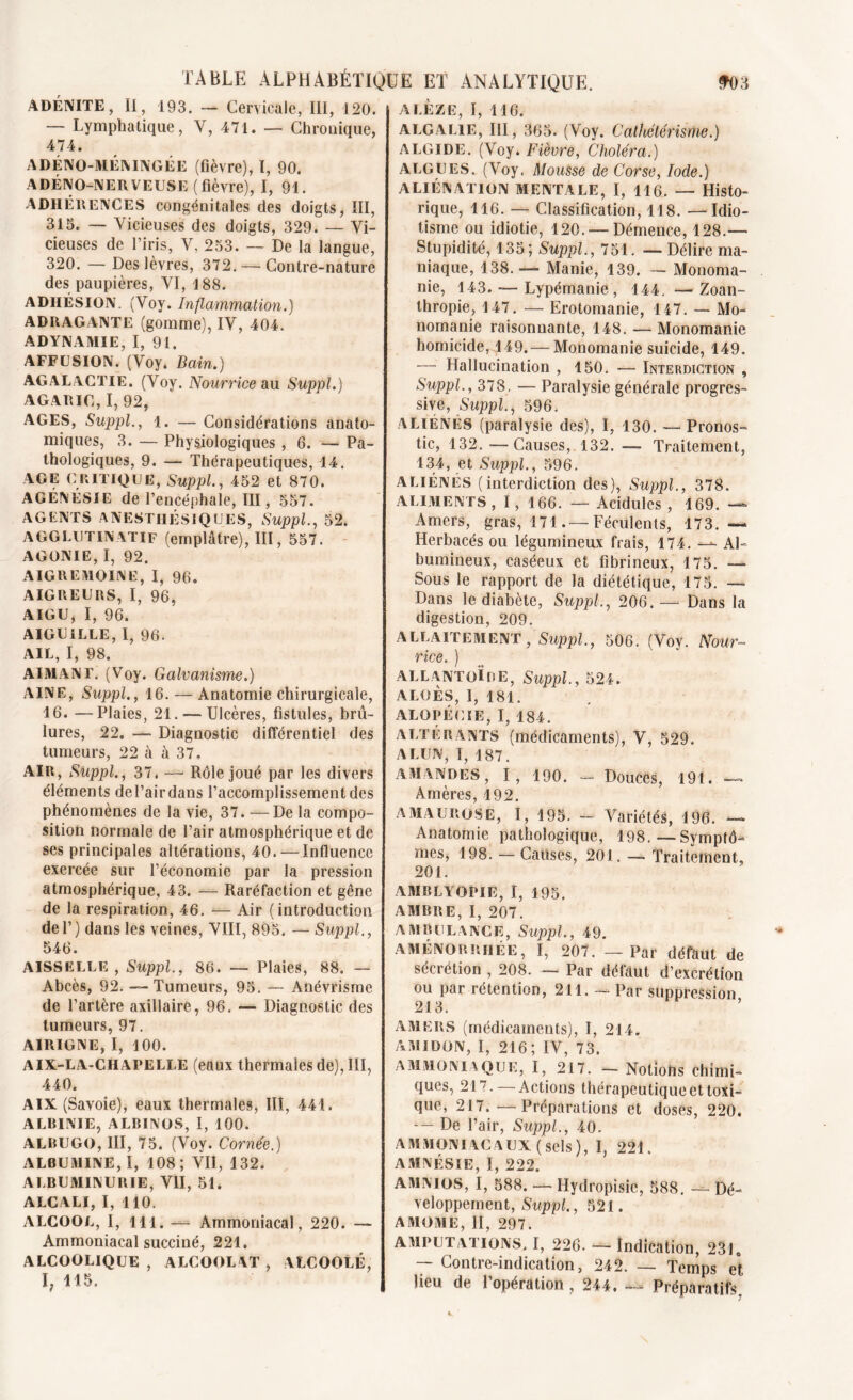 ADÉNITE, II, 193. — Cervicale, III, 120. — Lymphatique, Y, 471. — Chronique, 474. ADÉNO-MEMNGÉE (fièvre), I, 90. ADÉNO-NERYEUSE (fièvre), I, 91. ADHÉRENCES congénitales des doigts, III, 315. — Vicieuses des doigts, 329. — Vi- cieuses de l’iris, V, 253. — De la langue, 320. — Des lèvres, 372. — Contre-nature des paupières, VI, 188. ADHÉSION. (Voy. Inflammation.) ADRAGANTE (gomme), IV, 404. ADYNAMIE, I, 91. AFFUSION. (Voy. Bain.) AGALACTIE. (Voy. Nourrice au Suppl.) AGARIC, I, 92, AGES, Suppl., 1. — Considérations anato- miques, 3. — Physiologiques , 6. — Pa- thologiques, 9. — Thérapeutiques, 14. AGE CRITIQUE, Suppl., 452 et 870. AGÉNÉSIE de l’encéphale, III, 557. AGENTS ANESTHÉSIQUES, Suppl., 52. A G G LU T IN AT i f (emplâtre), III, 557. AGONIE, I, 92. AIGREMOINE, I, 96. AIGREURS, I, 96, AIGU, I, 96. AIGUILLE, I, 96. AIL, I, 98. AIMANT. (Voy. Galvanisme.) AINE, Suppl., 16. — Anatomie chirurgicale, 16. —Plaies, 21. — Ulcères, fistules, brû- lures, 22. — Diagnostic différentiel des tumeurs, 22 à à 37, AIR, Suppl., 37. — Rôle joué par les divers éléments del’airdans l’accomplissement des phénomènes de la vie, 37. — De la compo- sition normale de l’air atmosphérique et de ses principales altérations, 40. — Influence exercée sur l’économie par la pression atmosphérique, 43. — Raréfaction et gêne de la respiration, 46. — Air (introduction del’) dans les veines, VIII, 895. — Suppl., 546. AISSELLE , Suppl., 86. — Plaies, 88. — Abcès, 92. --Tumeurs, 95. — Anévrisme de l’artère axillaire, 96. — Diagnostic des tumeurs, 97. A1RIGNE, I, 100. AIX-LA-CHAPELLE (eaux thermales de), III, 440. AIX (Savoie), eaux thermales, III, 441. ALBINIE, ALBINOS, I, 100. ALBUGO, III, 75. (Voy. Cornée.) ALBUMINE,!, 108; VII, 132. ALBUMINURIE, VII, 51. ALCALI, I, 110. ALCOOL, I, 111. — Ammoniacal, 220. — Ammoniacal succiné, 221. ALCOOLIQUE , ALCOOLAT , ALCOOLÉ, I, 115. A LEZE, I, 116. ALGALlE, III, 365. (Voy. Cathétérisme.) ALGIDE. (Voy. Fièvre, Choléra.) ALGUES. (Voy. Mousse de Corse, Iode.) ALIÉNATION MENTALE, I, 116. — Histo- rique, 116. — Classification, 118. — Idio- tisme ou idiotie, 120. — Démence, 128.— Stupidité, 135; Suppl., 751. — Délire ma- niaque, 138. — Manie, 139. — Monoma- nie, 143. — Lypémanie, 144. —Zoan- thropie, 147. — Erotomanie, 147. — Mo- nomanie raisonnante, 148. — Monomanie homicide,149. — Monomanie suicide, 149. — Hallucination , 150. — Interdiction , Suppl., 378, — Paralysie générale progres- sive, Suppl., 596. ALIÉNÉS (paralysie des), I, 130. — Pronos- tic, 132. — Causes, 132. — Traitement, 134, et Suppl., 596. ALIÉNÉS (interdiction des), Suppl., 378. ALIMENTS, I, 166. — Acidulés , 169. — Amers, gras, 171.— Féculents, 173.— Herbacés ou légumineux frais, 174. — Al- bumineux, caséeux et fibrineux, 175. — Sous le rapport de la diététique, 175. — Dans le diabète, Suppl., 206. — Dans la digestion, 209. ALLAITEMENT, Suppl., 506. (Voy. Nour- rice. ) ALLANTOÏHE, Suppl., 524. ALOÈS, I, 181. ALOPÉCIE, I, 184. ALTERANTS (médicaments), V, 529. ALUN, I, 187. AMANDES, I, 190. - Douces, 191. — Amères, 192. AMAUROSE, I, 195. - Variétés, 196. — Anatomie pathologique, 198.—Symptô- mes, 198. — Causes, 201. — Traitement, 201. AMBLYOPIE, I, 195. AMBRE, I, 207. AMBULANCE, Suppl., 49. aménorrhée, I, 207. — Par défaut de sécrétion , 208. — Par défaut d’excrétion ou par rétention, 211. — Par suppression 213. ’ AMERS (médicaments), I, 214. AMIDON, I, 216; IV, 73. AMMONIAQUE, I, 217. - Notions chimi- ques, 217. — Actions thérapeutique et toxi- que, 217.—Préparations et doses, 220. De l’air, Suppl., 40. AMMONIAC AUX (sels), I, 221. AMNÉSIE, I, 222. AMNTOS, I, 588. — Hydropisic, 588. — Dé- veloppement, Suppl., 521. AMOME, II, 297. AMPUTATIONS. I, 226. — Indication, 2310 — Contre-indication, 242. — Temps et lieu de l’opération , 244. — Préparatifs,