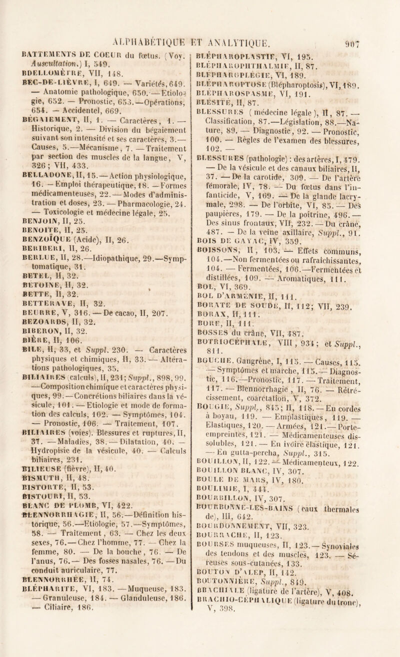 BATTEMENTS DE COEUR du fbetus. (Voy. Auscultation.) I, 519. BDELLOMÈIRE, VII, 148. BEC-DE-LIE VUE, I, 649. — Variétés, 649. — Anatomie pathologique, 650. —Etiolo? gie, 652. — Pronostic, 653.—Opérations, 654. — Accidentel, 669. BÉGAIEMENT, II, i. _ Caractères, 1. — Historique, 2. — Division du bégaiement suivant son intensité et ses caractères, 3.— Causes, 5.— Mécanisme, 7. —Traitement par section des muscles de la langue, V, 326 ; VII, 433. BELLADONE, II, 15.-—Action physiologique, 16. — Emploi thérapeutique, 18. —Formes médicamenteuses, 22. —Modes d’adminis- tration et doses, 23. — Pharmacologie, 24. — Toxicologie et médecine légale, 25. BENJOIN, II, 25. BENOITE, II, 25. benzoïque (Acide), II, 26. BERIBERI, II, 26. BERLUE, II, 28.—Idiopathique, 29.—Symp- tomatique, 31. BETEL, II, 32. BETOINE, II, 32. BETTE, II, 32. BETTERAVE, II, 32. beurre, V, 316. —De cacao, II, 207. BEZOARDS, II, 32. BIBERON, II, 32. BIÈRE, II, 106. BILE, II, 33, et Suppl. 230, — Caractères physiques et chimiques, II, 33. — Altéra- tions pathologiques, 35. biliaires (calculs), II, 231; Suppl., 898, 99. —Compositionchimique et caractères physi- ques, 99.—Concrétions biliaires dans la vé- sicule, 101. — Etiologie et mode de forma- tion des calculs, 102. — Symptômes, 104. — Pronostic, 106. —- Traitement, 107. BILIAIRES (voies). Blessures et ruptures, II, 37. —Maladies, 38. — Dilatation, 40. — Hydropisie de la vésicule, 40. -— Calculs biliaires, 231. BILIEUSE (fièvre), 11,40. BISMUTH, II, 48. BISTORTE, II, 53. BISTOURI, II, 53. BLANC DE PLOMB, VI, 422. BLENNORRHAGIE, II, 56.—Définition his- torique, 56.—Etiologie, 57.—Symptômes, 58. — Traitement, 63. — Chez les deux sexes, 76. — Chez l’homme, 77. — Chez la femme, 80. — De la bouche, 76. — De l’anus, 76.— Des fosses nasales, 76. —Du conduit auriculaire, 77. BLENNORR11ÉE, II, 74. blépharite, VI, 183.—Muqueuse, 183. — Granuleuse, 184. — Glanduleuse, 186. — Ciliaire, 186. blépharoplastie, VI, 195. BLÉPIIAROPIITHALMIE, II, 87. BLÉPHABOPLÊGÏE, VI, 189. BLÉPfïAROPTOSE (Blépharoptosis), VI, 189. BLÉPIIAROSPASME, VI, 191. BLÉSITÉ, II, 87. blessures ( médecine légale), II, 87. — Classification, 87.—Législation, 88.—Na- ture, 89. — Diagnostic, 92. — Pronostic, 100. — Règles de l’examen des blessures, 102. — BLESSURES (pathologie) : des artères, 1,479. — De la vésicule et des canaux biliaires, II, 37. —De la carotide, 309. — De l’artère fémorale, IV, 78. — Du fœtus dans l’in- fanticide, V, 169. —- De la glande lacry- male, 298. — De l’orbite, VI, 85. — Dès paupières, 179. — De la poitrine, 496.— Des sinus frontaux, VII, 232.—Du crâne, 487. — De la veine axillaire, Suppl., 91. BOIS DE GA Y AU, IV, 359. BOISSONS, II, 103. — Effets communs, 104.—Non fermentées ou rafraîchissantes, 104. — Fermentées, 106.—Fermentées et distillées, 109. — Aromatiques, lit. BOL, VI, 369. BOL D’ARMÉNIE, II, Ml, BORATE DE SOUDE, II, 112; VII, 239. BORAX, H, Ml. BORE, II, 111. bosses du crâne, VII, 487. BOTR IOCÉPII A LE , VIII, 934 ; cl Suppl., 811. BOUCHE. Gangrène, I, 115. — Causes, 115. Symptômes et marche, 115.-^ Diagnos- tic, 116.—Pronostic, 117. — Traitement, 117. — Blennorrhagie, II, 76. — Rétré- cissement, coarctation, V, 372. BOUGIE, Suppl,, 845; II, lis. —En cordes à boyau, 119. — Emplastiques, 119. — Elastiques, 120.—Armées, 121.— Porte- empreintes, 121. — Médicamenteuses dis- solubles, 121. — En ivoire élastique, 121. — En gutta-percha, Suppl., 315. bouillon, II, 122. — Médicamenteux, 122 BOUILLON BLANC, IV, 307. BOULE DE MARS, IV, 180. BOULIMIE, I, 444. BOURBILLON, IV, 307. B o u r» b o N N E- l es - b a i N s (eaux thermales de), III, 612. BOURDONNEMENT, VII, 323. BOURR V CH E, II, 123. BOURSES muqueuses, II, 123.—Synoviales des tendons et des muscles, 123. Sé- reuses sous-cutanées, 133. BOUTON D’ V LEP, II, 142. BOUTONNIÈRE, Suppl., 819. BB \ cm v LE (ligaturé de l’artère), V, 408. BBACIIIO-GKPH \LIQIJE (ligature du tronc), V, 398. h