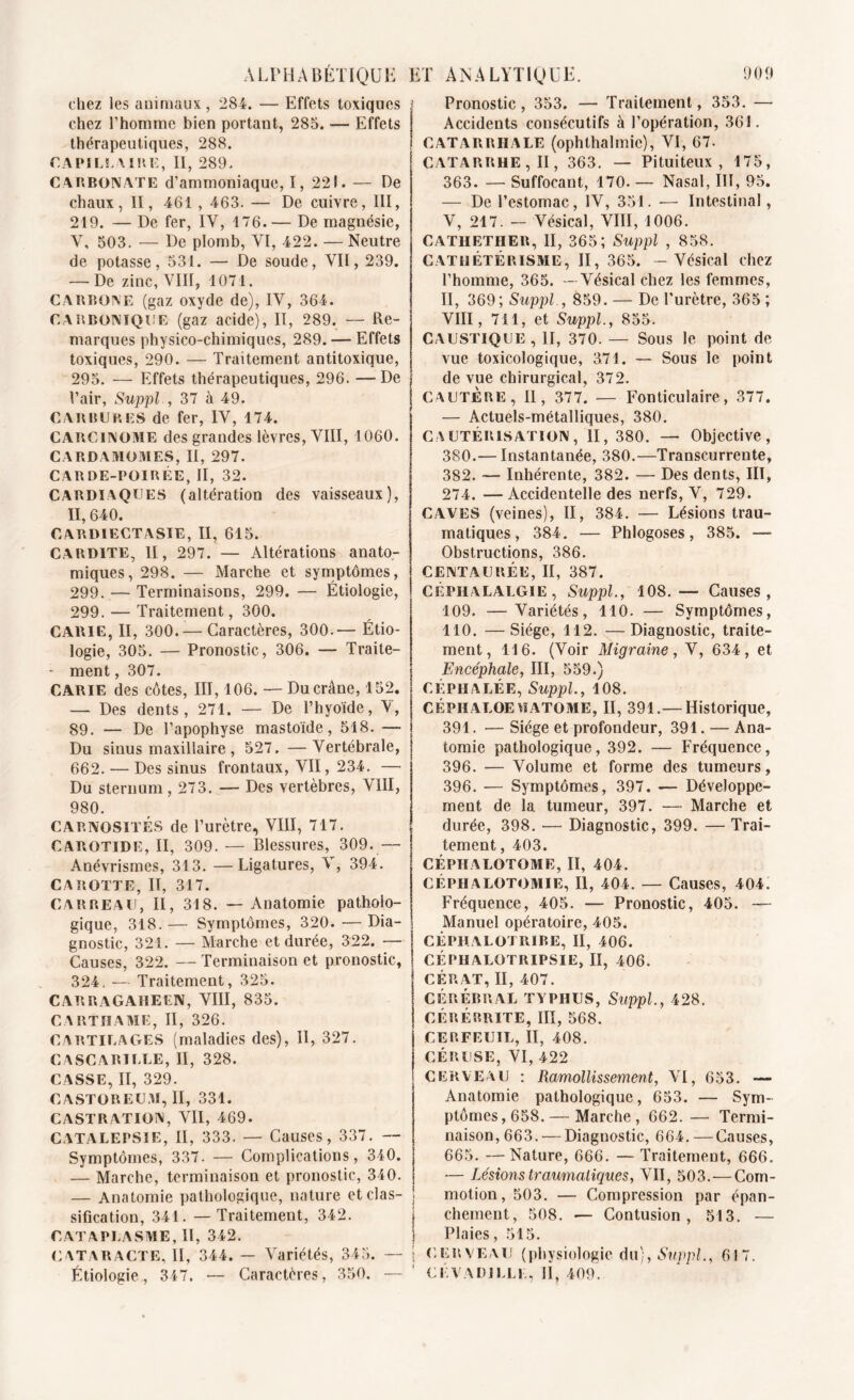 chez les animaux, 284. — Effets toxiques j chez l’homme bien portant, 285. — Effets thérapeutiques, 288. capillaire, II, 289. CARBONATE d’ammoniaque, I, 221. — De chaux, II, 461 , 463. — De cuivre, III, 219. — De fer, IY, 176.— De magnésie, V, 503. — De plomb, YI, 422. — Neutre de potasse, 531. — De soude, VII, 239. -—De zinc, VIII, 1071. CARBONE (gaz oxyde de), IV, 364. CARBONIQUE (gaz acide), II, 289. — Re- marques physico-chimiques, 289. — Effets toxiques, 290. — Traitement antitoxique, 295. — Effets thérapeutiques, 296. —-De Pair, Suppl., 37 à 49. CARBURES de fer, IV, 174. CARCINOME des grandes lèvres, VIII, 1060. CARDAMOMES, II, 297. CARDE-POIRÉE, II, 32. CARDIAQUES (altération des vaisseaux), II, 640. CARDIECTASIE, II, 615. CARDITE, II, 297. — Altérations anato- miques, 298. — Marche et symptômes, 299. — Terminaisons, 299. — Étiologie, 299. — Traitement, 300. CARIE, II, 300.— Caractères, 300.— Étio- logie, 305. — Pronostic, 306. — Traite- - ment, 307. CARIE des côtes, III, 106. — Du crâne, 152. — Des dents, 271. — De l’hyoïde, V, 89. — De l’apophyse mastoïde, 518. —- Du sinus maxillaire , 527. —Vertébrale, 662. — Des sinus frontaux, VII, 234. — Du sternum, 273. — Des vertèbres, VIII, 980. CARNOSITÉS de l’urètre, VIII, 717. CAROTIDE, II, 309. — Blessures, 309.— Anévrismes, 313. —Ligatures, V, 394. CAROTTE, II, 317. CARREAU, II, 318. — Anatomie patholo- gique, 318. — Symptômes, 320. — Dia- gnostic, 321. — Marche et durée, 322. — Causes, 322. — Terminaison et pronostic, 324. — Traitement, 325. CARRAGAHEEIV, VIII, 835. C A R T 51A ME, II, 326. CARTILAGES (maladies des), II, 327. C ASCARILLE, II, 328. CASSE, II, 329. CASTOREUM, II, 331. CASTRATION, VII, 469. CATALEPSIE, II, 333. — Causes, 337. — Symptômes, 337. — Complications, 340. — Marche, terminaison et pronostic, 340. — Anatomie pathologique, nature et clas- sification, 341. — Traitement, 342. CATAPLASME, II, 342. CATARACTE, II, 344. — Variétés, 345. — Étiologie., 347. — Caractères, 350. — Pronostic, 353. — Traitement, 353. —- Accidents consécutifs à l’opération, 361. CATARRHALE (ophthalmie), VI, 67. CATARRHE, II, 363. — Pituiteux, 175, 363. — Suffocant, 170. — Nasal, III, 95. — De l’estomac, IV, 351. — Intestinal, V, 217. - Vésical, VIII, 1006. CATIIETHER, II, 365; Suppl , 858. CATHÉTÉRISME, II, 365. - Vésical chez l’homme, 365. —Vésical chez les femmes, II, 369; Suppl., 859. — De l’urètre, 365 ; VIII, 711, et Suppl., 855. CAUSTIQUE , II, 370. — Sous le point de vue toxicologique, 371. — Sous le point de vue chirurgical, 372. CAUTERE, II, 377. — Fonticulaire, 377. — Actuels-métalliques, 380. CAUTÉRISATION, II, 380. — Objective, 380.— Instantanée, 380.—Transcurrente, 382. — Inhérente, 382. — Des dents, III, 274. —Accidentelle des nerfs, V, 729. CAVES (veines), II, 384. — Lésions trau- matiques, 384. — Phlogoses, 385. — Obstructions, 386. CENTAURÉE, II, 387. Céphalalgie, Suppl., 108.—■ Causes, 109. —Variétés, 110. — Symptômes, 110. —'Siège, 112. —Diagnostic, traite- ment, 116. (Voir Migraine, V, 634, et Encéphale, III, 559.) CÉPHALÉE, Suppl., 108. CÉPHALOEU ATOME, II, 391.— Historique, 391. — Siège et profondeur, 391. — Ana- tomie pathologique, 392. — Fréquence, 396. — Volume et forme des tumeurs, 396. — Symptômes, 397. — Développe- ment de la tumeur, 397. — Marche et durée, 398. — Diagnostic, 399. — Trai- tement , 403. CÉPHALOTOME, II, 404. CÉPHALOTOMIE, II, 404. — Causes, 404. Fréquence, 405. — Pronostic, 405. — Manuel opératoire, 405. CÉPHALOTRIRE, II, 406. CÉPHALOTRIPSIE, II, 406. CÉRAT, II, 407. I CÉRÉBRAL TYPHUS, Suppl, 428. | CÉRÉRRITE, III, 568. CERFEUIL, II, 408. CÉRUSE, VI, 422 CERVEAU : Ramollissement, VI, 653. — Anatomie pathologique, 653. — Sym- ptômes, 658.— Marche, 662.— Termi- naison, 663. — Diagnostic, 664. —Causes, 665. —Nature, 666. — Traitement, 666. — Lésions traumatiques, VII, 503.—Com- motion, 503. — Compression par épan- j chement, 508. — Contusion, 513. — \ Plaies, 515. | cerveau (physiologie du), Suppl, 617. ' CÉVADJLLL, H, 409.