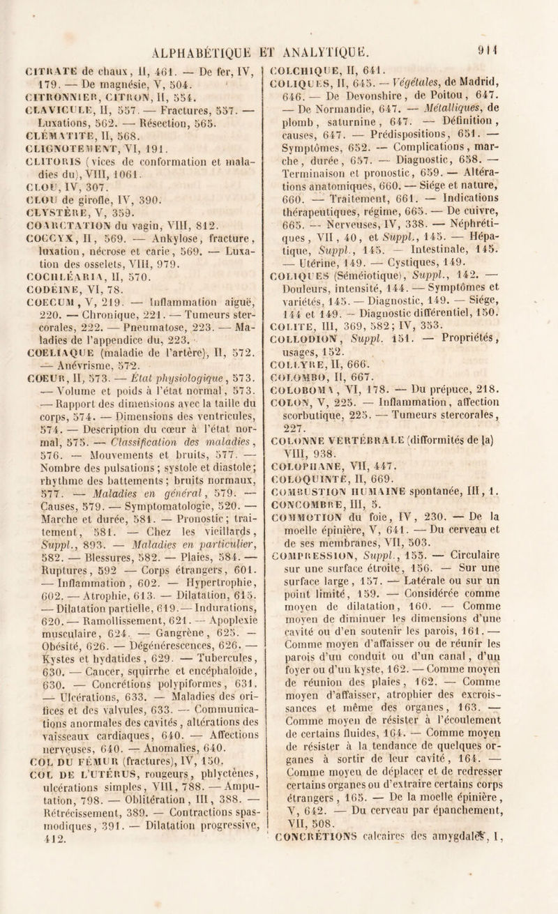 CITRATE de chaux, 11, 461. — De fer, IV, 179. — De magnésie, V, 504. 1 citronnier, citron, II, 554. CLAVICULE, II, 557. — Fractures, 557. — Luxations, 562. — Résection, 565. CLÉMATITE, II, 568. CLIGNOTEMENT, VI, 191. CLITORIS (vices de conformation et mala- dies du), VIII, 1061. CLOU, IV, 307. CLOU de girofle, IV, 390. CLYSTÈUE, V, 359. COARCTATION du vagin, VIII, 812. COCCYX, II, 569. — Ankylosé, fracture, luxation, nécrose et carie, 569. — Luxa- tion des osselets, VIII, 979. COCHLÉARIA, II, 570. CODEINE, VI, 78. COECUM , V, 219. —• Inflammation aiguë, 220. — Chronique, 221. — Tumeurs ster- corales, 222. — Pneumatose, 223. — Ma- ladies de l’appendice du, 223. COELIAQUE (maladie de l’artère), II, 572. — Anévrisme, 572. COEUR, II, 573. — État physiologique, 57 3. ■— Volume et poids à l’état normal, 57 3. •— Rapport des dimensions avec la taille du corps, 574. — Dimensions des ventricules, 574. — Description du cœur à l’état nor- mal, 575. — Classification des maladies, 576. — Mouvements et bruits, 577. — Nombre des pulsations ; systole et diastole; rhythme des battements; bruits normaux, 577. •— Maladies en général, 579. •— Causes, 579. — Symptomatologie, 520. — Marche et durée, 581. — Pronostic; trai- tement, 581. — Chez les vieillards, Suppl., 893. — Maladies en particulier, 582. — Blessures, 582. — Plaies, 584. — Ruptures, 592 —Corps étrangers, 601. — Inflammation, 602. — Hypertrophie, 602. — Atrophie, 613. — Dilatation, 615. — Dilatation partielle, 619.— Indurations, 620. — Ramollissement, 621. — Apoplexie musculaire, 624. — Gangrène, 625. — Obésité, 626. — Dégénérescences, 626. — Kystes et hydatides , 629. — Tubercules, 630. — Cancer, squirrhe et encéphaloide, 630. — Concrétions polypiformes, 631. — Ulcérations, 633. — Maladies des ori- fices et des valvules, 633. — Communica- tions anormales des cavités, altérations des vaisseaux cardiaques, 640. — Affections nerveuses, 640. — Anomalies, 640. COL DU FÉMUR (fractures), IV, 150. COL DE L’UTÉRUS, rougeurs, phlyctènes, ulcérations simples, VIII, 788. —Ampu- tation, 798. — Oblitération, III, 388. — Rétrécissement, 389. — Contractions spas- | modiques, 391. — Dilatation progressive, I 412. COLCHIQUE, II, 641. COLIQUES, II, 645. — Végétales, de Madrid, 646.— De Devonshire, de Poitou , 647. — De Normandie, 647. — Métalliques, de plomb, saturnine, 647. — Définition, causes, 647. — Prédispositions, 651. — Symptômes, 652. -- Complications, mar- che , durée, 657. — Diagnostic, 658. —• Terminaison et pronostic, 659. — Altéra- tions anatomiques, 660. — Siège et nature, 660. — Traitement, 661. — Indications thérapeutiques, régime, 665. — De cuivre, 665. — Nerveuses, IV, 338. — Néphréti- ques , VII ,40, et Suppl., 145. — Hépa- tique, Suppl., 145. — Intestinale, 145. — Utérine, 149. — Cystiques, 149. COLIQUES (Séméiotique), Suppl., 142. — Douleurs, intensité, 144. — Symptômes et variétés, 145. — Diagnostic, 149. — Siège, 144 et 149. — Diagnostic différentiel, 150. COLITE, III, 369, 582; IV, 353. COLLODION, Suppl. 151. — Propriétés, usages, 152. COLLYRE, II, 666. COLOMBO, II, 667. COLOBOMA , VI, 178. — Du prépuce, 218. COLON, V, 225. — Inflammation, affection scorbutique, 225. — Tumeurs stercorales, 227. COLONNE VERTÉBRALE (difformités de la) VIII, 938. COLOPHANE, VII, 447. COLOQUINTE, II, 669. combustion humaine spontanée, III, 1. CONCOMBRE, III, 5. COMMOTION du foie, IV, 230. — De la moelle épinière, V, 641. —Du cerveau et de ses membranes, Vil, 503. Compression, Suppl., 155. — Circulaire sur une surface étroite, 156. — Sur une surface large, 157. — Latérale ou sur un point limité, 159. — Considérée comme moyen de dilatation, 160. — Comme moyen de diminuer les dimensions d’une cavité ou d’en soutenir les parois, 161.— Comme moyen d’affaisser ou de réunir les parois d’un conduit ou d’un canal, d’un foyer ou d’un kyste, 162. — Comme moyen de réunion des plaies, 162. — Comme moyen d’affaisser, atrophier des excrois- sances et même des organes, 163. —- Comme moyen de résister à l’écoulement de certains fluides, 164. — Comme moyen de résister à la tendance de quelques or- ganes à sortir de leur cavité, 164. — Comme moyen de déplacer et de redresser certains organes ou d’extraire certains corps étrangers, 165. — De la moelle épinière, V, 6 42. — Du cerveau par épanchement, VII, 508. CONCRÉTIONS calcaires des amygdale^, I,