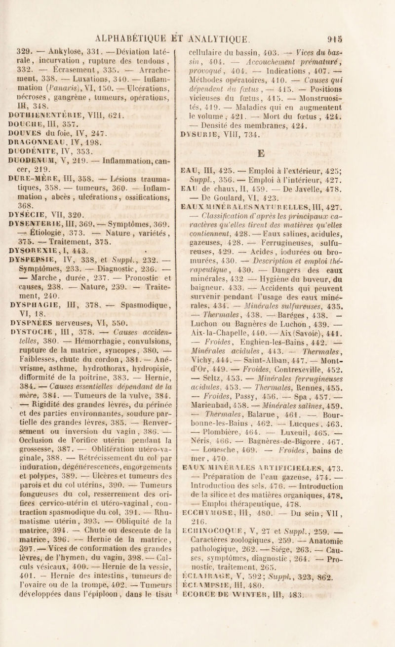 ALPHABÉTIQUE ET ANALYTIQUE. 918 329. — Ankylosé, 331. —déviation laté- rale, incurvation, rupture des tendons, 332. — Écrasement, 335. — Arrache- ment, 338. — Luxations, 340. — Inflam- mation (Panaris), Y 1,150. — Ulcérations, nécroses , gangrène , tumeurs, opérations, 1H, 348. DOTHIENENTERIE, VIII, 621. DOUCHE, III, 357. DOUVES du foie, IV, 247. DRAGONNEAU, IV, 198. DUODÉNITE, IV, 353. DUODENUM, V, 219. — Inflammation,can- cer, 219. DURE-MERE, III, 358. — Lésions trauma- tiques, 358. — tumeurs, 360. — Inflam- mation , abcès , ulcérations, ossifications, 368. DYSÉCIE, VII, 320. DYSENTERIE, III, 369. — Symptômes, 369. —- Étiologie, 373. —- Nature, variétés, 375. —Traitement, 375. DYSOREXIE, I, 443. DYSPEPSIE, IV, 338, et Suppl, 232. — Symptômes, 233. — Diagnostic, 236. — — Marche, durée, 237. — Pronostic et causes, 238. — Nature, 239. — Traite- ment, 240. DYSPHAGIE, III, 378. — Spasmodique, VI, 18. DYSPNÉES nerveuses, VI, 550. DYSTOCIE, III, 378. — Causes acciden- telles, 380. — Hémorrhagie, convulsions, rupture de la matrice, syncopes, 380. — Faiblesses, chute du cordon, 381. — Ané- vrisme, asthme, hydrothorax, hydropisie, difformité de la poitrine, 383. — Hernie, 384. — Causes essentielles dépendant de la mère, 384. —Tumeurs de la vulve, 384. , — Rigidité des grandes lèvres, du périnée et des parties environnantes, soudure par- tielle des grandes lèvres, 385. — Renver- sement ou inversion du vagin , 386. — Occlusion de l’orifice utérin pendant la grossesse, 387. — Oblitération utéro-va- ginale, 388. — Rétrécissement du col par induration, dégénérescences,engorgements et polypes, 389. — Ulcères et tumeurs des parois et du col utérins, 390. — Tumeurs fongueuses du col, resserrement des ori- fices cervico-utérin et utéro-vaginal, con- traction spasmodique du col, 391. — Rhu- matisme utérin, 393. — Obliquité de la matrice, 394. — Chute ou descente de la matrice, 396. — Hernie de la matrice, 397. — Vices de conformation des grandes lèvres, de l’hymen, du vagin, 398. — Cal- culs vésicaux, 400. — Hernie de la vessie, 401. — Hernie des intestins, tumeurs de l’ovaire ou de la trompe, 402. —Tumeurs développées dans l’épiploon, dans le tissu cellulaire du bassin, 403. —- Vices du bas- sin, 404. — Accouchement prématuré, provoqué, 404. — Indications , 407.— Méthodes opératoires, 410. — Causes qui dépendent du fœtus,— 415. — Positions vicieuses du fœtus, 415. —Monstruosi- tés, 419. — Maladies qui en augmentent le volume , 421. — Mort du fœtus , 424. — Densité des membranes, 424. DYSURÎE, VIII, 734. E EAU, III, 425. — Emploi à l’extérieur, 425; Suppl., 356. — Emploi à l’intérieur, 427. EAU de chaux, II, 459. —De Javelle, 478. — De Goulard, VI, 423. EAUX MINÉRALES NAT U R ELLES, III, 427. — Classification d'après les principaux ca- ractères qu’elles tirent des matières qu’elles contiennent, 428. — Eaux salines, acidulés, gazeuses, 428. — Ferrugineuses, sulfu- reuses, 429. — Acides, indurées ou bro- murées, 430. — Description et emploi thé- rapeutique , 430. — Dangers des eaux minérales, 432 — Hygiène du buveur, du baigneur, 433. — Accidents qui peuvent survenir pendant l’usage des eaux miné- rales, 4 34. — Minérales sulfureuses, 435, — Thermales, 438. —Baréges , 438. — Luchon ou Bagnères de Luchon , 439. —■ Aix-la-Chapelle, 440. —Aix(Savoie), 441. — Froides, Enghien-les-Bains, 442. — Minérales acidulés, 443. — Thermales, Vichy, 444. — Saint-Alban, 447. — Mont- d’Or, 449. — Froides, Contrexeville, 452. — Seltz, 453. — Minérales ferrugineuses acidulés, 453.— Thermales, Rennes, 455. — Froides, Passy, 456. — Spa, 457. — Marienbad, 458. — Minérales salines, 459. — Thermales, Bal a rue, 461. — Bour- bonne-les-Bains , 462. — Lucques, 463. —• Plombière, 464. — Luxeuil, 465. — Néris, 466. — Bagnères-de-Bigorre. 467. — Louesche, 469. — Froides, bains de mer, 470. EAUX MINÉRALES ARTIFICIELLES, 473. — Préparation de l’eau gazeuse, 474. — Introduction des sels, 47 6. — Introduction de la silice et des matières organiques, 478. — Emploi thérapeutique, 478. ECCHYMOSE, III, 480. — Du sein, VU, 216. ECUINOCOQUE, V, 27 et Suppl, 259. — Caractères zoologiques, 259. —Anatomie pathologique, 262. — Siège, 263. — Cau- ses, symptômes, diagnostic, 264. — Pro- nostic, traitement, 265. Éclairage, V, 592; Suppl, 323, 862. ÉCL AMPSIE, III, 480. ECORCE DE W INTE R, 111, 483.