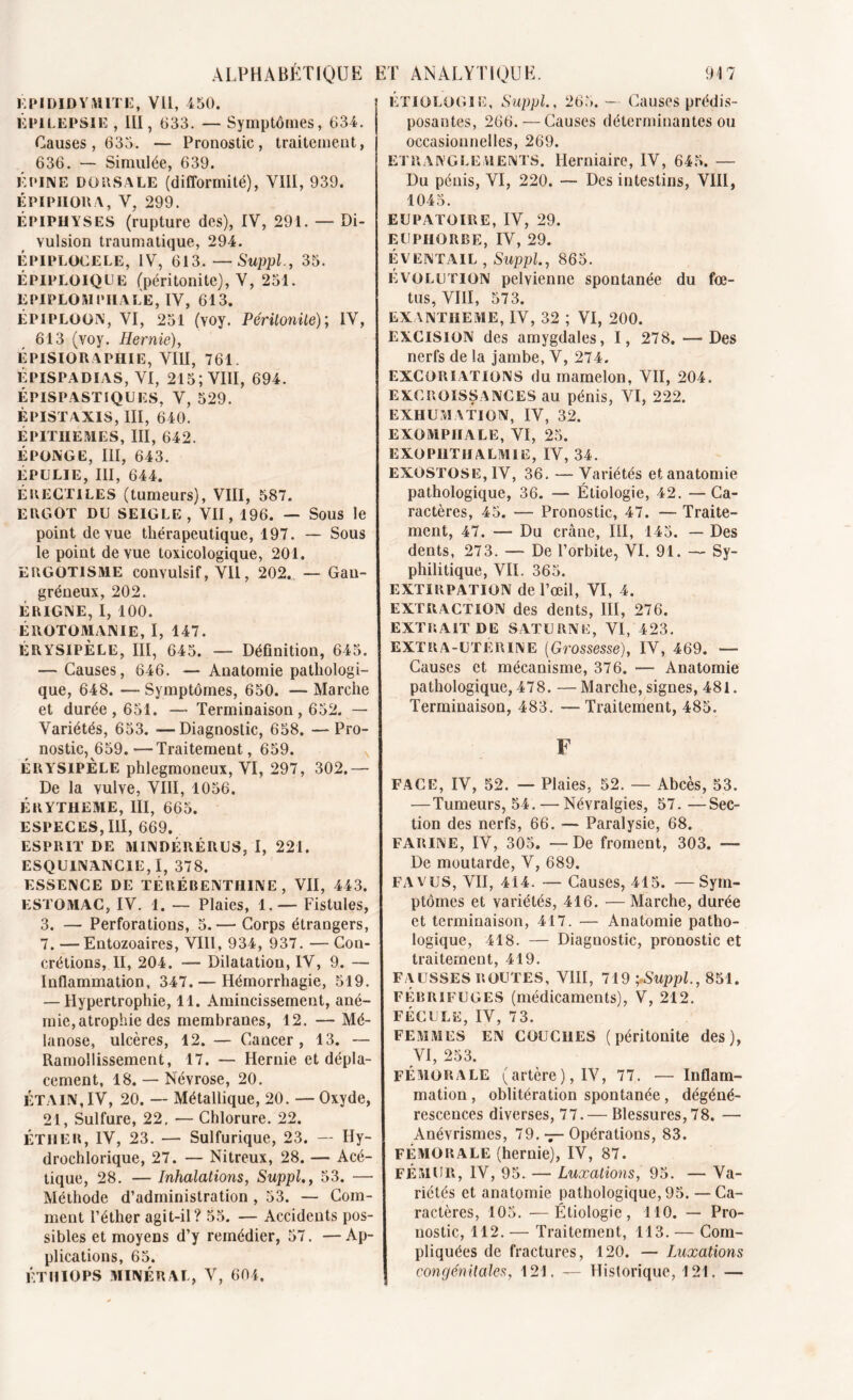 EPIDIDYMITE, VU, 450. ÉPILEPSIE , III, 033. — Symptômes, 634. Causes, 635. — Pronostic, traitement, 636. — Simulée, 639. ÉPINE DORSALE (difformité), VIII, 939. ÉPIPHORA, V, 299. ÉPIPHYSES (rupture des), IV, 291. — Di- vulsion traumatique, 294. EPIPLOCELE, IV, 613.—Suppl., 35. ÉPIPLOIQCE (péritonite), V, 251. EPIPLOMPHALE, IV, 613. ÉPIPLOON, VI, 251 (Yoy. Péritonite); IV, 613 (voy. Hernie), ÉPISIOR APHIE, VIII, 761. ÉPISPADÏAS, VI, 215; VIII, 694. ÉPIS P ASTIQUES, V, 529. ÉPISTAXIS, III, 640. ÉPITHEMES, III, 642. ÉPONGE, III, 643. ÉPULIE, III, 644. ÉRECTILES (tumeurs), VIII, 587.. ERGOT DU SEIGLE, VII, 196. — Sous le point de vue thérapeutique, 197. — Sous le point de vue toxicologique, 201. ERGOTISME convulsif, VU, 202. — Gan- gréneux, 202. ÉRIGNE, I, 100. ÉROTOMANIE, I, 147. ÉRYSIPÈLE, III, 645. — Définition, 645. — Causes, 646. — Anatomie pathologi- que, 648. — Symptômes, 650. — Marche et durée, 651, — Terminaison, 652. — Variétés, 653. -— Diagnostic, 658. — Pro- nostic, 659.— Traitement, 659. ÉRYSIPÈLE phlegmoneux, VI, 297, 302.— De la vulve, VIII, 1056. ERYTHEME, III, 665. ESPECES, III, 669. ESPRIT DE M1NDÉRÉRUS, I, 221. ESQUINANCIE, I, 378. ESSENCE DE TÉRÉBENTHINE, VII, 443. ESTOMAC, IV. 1. — Plaies, 1.— Fistules, 3. — Perforations, 5.— Corps étrangers, 7. — Entozoaires, VIII, 934, 937. — Con- crétions, II, 204. — Dilatation, IV, 9. — Inflammation, 347. — Hémorrhagie, 519. — Hypertrophie, 11. Amincissement, ané- mie, atrophie des membranes, 12. — Mé- lanose, ulcères, 12. — Cancer, 13. — Ramollissement, 17. — Hernie et dépla- cement, 18. — Névrose, 20. ÉTAIN, IV, 20. — Métallique, 20. —Oxyde, 21, Sulfure, 22. — Chlorure. 22. ÉTHER, IV, 23. — Sulfurique, 23. — Hy- drochlorique, 27. — Nitreux, 28. — Acé- tique, 28. — Inhalations, Suppl,, 53. — Méthode d’administration , 53. — Com- ment l’éther agit-il? 55. — Accidents pos- sibles et moyens d’y remédier, 57. —Ap- plications, 65. ÉTHIOPS MINÉRAL, V, 604. ETIOLOGIE, Suppl., 265. — Causes prédis- posantes, 266. — Causes déterminantes ou occasionnelles, 269. ETRANGLEMENTS. Herniaire, IV, 645. — Du pénis, VI, 220. — Des intestins, VIII, 1045. EUPATOIRE, IV, 29. EUPHORBE, IV, 29. ÉVENTAIL , Suppl., 865. Évolution pelvienne spontanée du fœ- tus, VIII, 573. EXANTHEME, IV, 32 ; VI, 200. EXCISION des amygdales, I, 278. — Des nerfs de la jambe, V, 274. EXCORIATIONS du mamelon, VII, 204. EXCROISSANCES au pénis, VI, 222. EXHUMATION, IV, 32. EXOMPIIALE, VI, 25. EXOPI1THALMIE, IV, 34. EXOSTOSE, IV, 36. — Variétés et anatomie pathologique, 36. — Étiologie, 42. —Ca- ractères, 45. — Pronostic, 47. — Traite- ment, 47. — Du crâne, III, 145. — Des dents, 273. — De l’orbite, VI. 91. — Sy- philitique, VIL 365. EXTIRPATION de l’œil, VI, 4. EXTRACTION des dents, III, 276. EXTRAIT DE SATURNE, VI, 423. EXTRA-UTERINE (Grossesse), IV, 469. — Causes et mécanisme, 376. — Anatomie pathologique, 478. — Marche, signes, 481. Terminaison, 483. — Traitement, 485. F FACE, IV, 52. — Plaies. 52. — Abcès, 53. — Tumeurs, 54. — Névralgies, 57. —Sec- tion des nerfs, 66. — Paralysie, 68. FARINE, IV, 305. — De froment, 303. — De moutarde, V, 689. FA VUS, VII, 414. — Causes, 415. —Sym- ptômes et variétés, 416. — Marche, durée et terminaison, 417. — Anatomie patho- logique, 418. — Diagnostic, pronostic et traitement, 419. FAUSSES ROUTES, VIII, 719 ; Suppl., 851. FÉBRIFUGES (médicaments), V, 212. FÉCULE, IV, 73. FEMMES EN COUCHES (péritonite des), VI, 253. FÉMORALE (artère), IV, 77. — Inflam- mation , oblitération spontanée, dégéné- rescences diverses, 77. — Blessures, 78. — Anévrismes, 79. — Opérations, 83. FÉMORALE (hernie), IV, 87. FÉMUR, IV, 95. — Luxations, 95. — Va- riétés et anatomie pathologique, 95. — Ca- ractères, 105. —Étiologie, 110. — Pro- nostic, 112. — Traitement, 113. — Com- pliquées de fractures, 120. — Luxations congénitales, 121. — Historique, 121. —