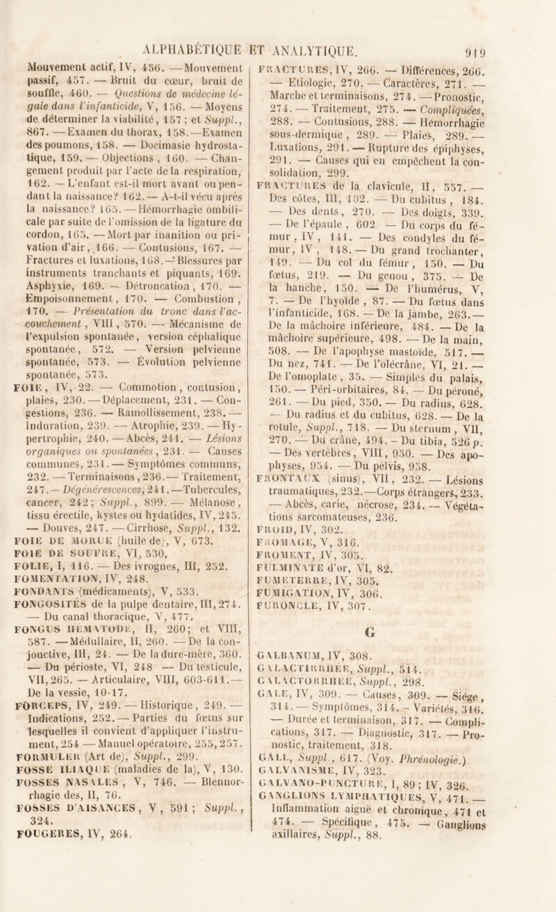 Mouvement actif, IV, 456. —Mouvement passif, 457.—Bruit du cœur, bruit de sou file, 460. — Questions de médecine lé- gale dans l’infanticide, V, 156. —Moyens de déterminer la viabilité, 157; et Suppl., 867. —Examen du thorax, 158.—Examen des poumons, 158. — Docimasie hydrosta- tique, 159. — Objections , 160. — Chan- gement produit par l’acte de la respiration, 162. — L’enfant est-il mort avant ou pen- dant la naissance? 162.— A-t-il vécu après la naissance? 165. — Hémorrhagie ombili- cale par suite de l’omission de la ligature du cordon, 165. —Mort par inanition ou pri- vation d’air, 166. —- Contusions, 167. — Fractures et luxations, 168. — Blessures par instruments tranchants et piquants, 169. Asphyxie, 169. — Détroncation, 170. — Empoisonnement, 170. —- Combustion, 170. — Présentation du tronc dans Vac- couchement , VIII, 570. — Mécanisme de l’expulsion spontanée, version céphalique spontanée, 572. — Version pelvienne spontanée, 573. — Évolution pelvienne spontanée, 573. FOIlî, IV, 22. —- Commotion, contusion, plaies, 230. — Déplacement, 231. — Con- gestions, 236. —- Ramollissement, 238.— Induration, 239. — Atrophie, 239. — Hy- pertrophie, 240.—Abcès, 241. — Lésions organiques ou spontanées , 231. — Causes communes, 231. — Symptômes communs, 232. — Terminaisons , 236.— Traitement, 247. — Dégénérescences, 241. —Tubercules, cancer, 242; Suppl., 899.— Mélanose, tissu érectile, kystes ou hydatides, IV, 245. — Douves, 247. —Cirrhose, Suppl., 132. FOIE DE MORTE (huile de), V, 673. FOIE DE SOUFRE, VI, 530. FOLIE, I, 116. —Des ivrognes, III, 252. FOMENFATIOIV, IV, 248. FONDANTS (médicaments), V, 533. FONGOSITÉS de la pulpe dentaire, III, 274. — Du canal thoracique, V, 477. FONGUS IIEMXTODE, II, 260; et VIII, 587. —Médullaire, II, 260. —De la con- jonctive, III, 24. — De la dure-mère, 360. — Du périoste, VI, 248 — Du testicule, VII, 265. — Articulaire, VIII, 603-611.— De la vessie, 10-17. FORCEPS, IV, 249. — Historique, 249. •— Indications, 252. — Parties du fœtus sur lesquelles il convient d’appliquer l’instru- ment, 254 — Manuel opératoire, 255,257. FORMULER (Art de), Suppl., 299. FOSSE iliaque (maladies de la), V, 130. FOSSES NASALES , V, 746. — Blennor- rhagie des, II, 76. FOSSES D’AISANCES, V, 591; Suppl., 324. FOUGERES, IV, 264. FRACTURES, IV, 266. — Différences, 266. — Etiologie, 270. — Caractères, 271. — Marche et terminaisons, 274, —Pronostic, 274. — Traitement, 275. — Compliquées, 288. — Contusions, 288. — Hémorrhagie sous-dermique , 289. — Plaies, 289. — Luxations, 291. — Rupture des épiphyses, 291. — Causes qui en empêchent la con- solidation, 299. FRACTURES de la clavicule, II, 557.—■ Des côtes, III, 102. — Du cubitus , 184. — Des dents, 270. — Des doigts, 339. — De l’épaule , 602. — Du corps du fé- mur , IV, 141. — Des condyles du fé- mur, IV, 148. —Du grand trochanter, 149. — Du col du fémur, 150. — Du fœtus, 219. — Du genou , 375. — De la hanche, 150. — De l’humérus, V, 7. — De l’hyoïde , 87. — Du fœtus dans l’infanticide, 168. — De la jambe, 263.— De la mâchoire inférieure, 484. — De la mâchoire supérieure, 498. —De la main, 508. — De l’apophyse mastoïde, 517. — Du nez, 741. —De l’olécrâne, VI, 21. De l’omoplate , 35. — Simples du palais, 150. — Péri-orbitaires, 84. — Du péroné, 261. —Du pied, 350.— Du radius, 628. — Du radius et du cubitus, 628. — De la rotule, Suppl., 718. — Du sternum , VII, 270. — Du crâne, 494. - Du tibia, 526 p. — Des vertèbres, VIII, 950. — Des apo- physes, 954. — Du peivis, 958. FRONTAUX (sinus), VII, 232. — Lésions traumatiques, 232.—Corps étrangers, 233. — Abcès, carie, nécrose, 234. — Végéta- tions sarcomateuses, 236. FROID, IV, 302. FROMAGE, V, 316. FROMENT, IV, 305. FULMINATE d’or, VI, 82. FU.M ETE R RE, IV, 305. FUMIGATION, IV, 306. FURONCLE, IV, 307. G GALRANUM, IV, 308. G A LACTIRRilÉE, Suppl., 514. galactorrhée, Suppl., 298. GALE, IV, 309. — Causes, 309. -— Siège, 314. — Symptômes, 314. - Variétés, 316! — Durée et terminaison, 317. — Compli- cations, 317. — Diagnostic, 317. —Pro- nostic, traitement, 318. GALE, Suppl., 617. (Voy. Phrénologie.) GALVANISME, IV, 323. GALVANO-PUNCTURE, I, 89; IV, 326. GANGLIONS LYMPHATIQUES, V,? 471. Inflammation aiguë et chronique, 471 et 474. — Spécifique, 475. — Ganglions axillaires, Suppl, 88.