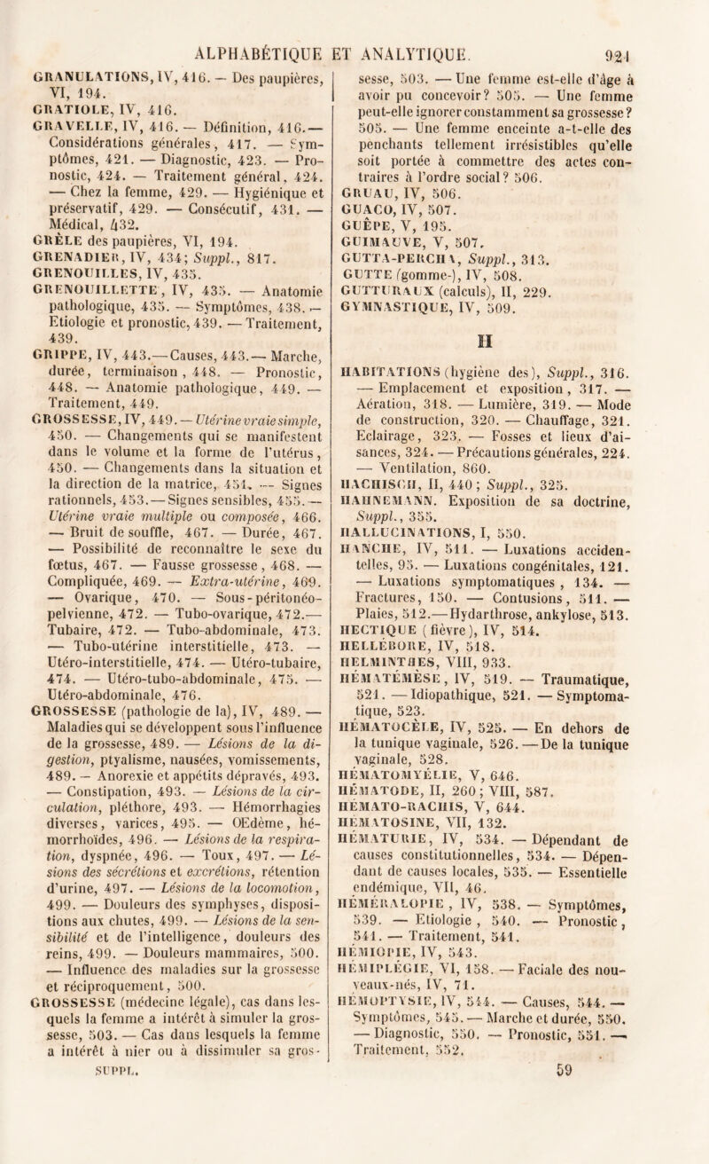 GRANULATIONS, IV, 416. - Des paupières, VI, 194. GRATIOLE, IV, 416. GRAVELLE, IV, 416. - Définition, 416.— Considérations générales, 417. — Sym- ptômes, 421. — Diagnostic, 423. — Pro- nostic, 424. — Traitement général, 424. — Chez la femme, 429. — Hygiénique et préservatif, 429. — Consécutif, 431. — Médical, Zi32. GRÊLE des paupières, VI, 194. GRENADlEn, IV, 434; Suppl, 817. GRENOUILLES, IV, 433. GRENOUILLETTE, IV, 435. — Anatomie pathologique, 435. — Symptômes, 438. — Etiologie et pronostic, 439. — Traitement, 439. GRIPPE, IV, 443.—Causes, 443.— Marche, durée, terminaison , 448. — Pronostic, 448. — Anatomie pathologique, 449. — Traitement, 449. GROSSESSE, IV, 449. — Utérine vraie simple, 450. — Changements qui se manifestent dans le volume et la forme de l’utérus, 450. — Changements dans la situation et la direction de la matrice, 451, — Signes rationnels, 453. — Signes sensibles, 455.— Utérine vraie multiple ou composée, 466. — Bruit de souffle, 467. —Durée, 467. — Possibilité de reconnaître le sexe du fœtus, 467. — Fausse grossesse, 468. — Compliquée, 469. — Extra-utérine, 460. — Ovarique, 470. — Sous-péritonéo- pelvienne, 472. — Tubo-ovarique, 472.— Tubaire, 472. — Tubo-abdominale, 47 3. — Tubo-ulérine interstitielle, 473. — Utéro-interstitielle, 474. — Utéro-tubaire, 474. — Utéro-tubo-abdominale, 475. — Utéro-abdominale, 476. GROSSESSE (pathologie de la), IV, 489. — Maladies qui se développent sous l’influence de la grossesse, 489. — Lésions de la di- gestion, ptyalisme, nausées, vomissements, 489. — Anorexie et appétits dépravés, 493. — Constipation, 493. — Lésions de la cir- culation, pléthore, 493. — Hémorrhagies diverses, varices, 495. — OEdème, hé- morrhoïdes, 496. — Lésions de la respira- tion, dyspnée, 496. — Toux, 497. — Lé- sions des sécrétions et excrétions, rétention d’urine, 497. — Lésions de la locomotion, 499. — Douleurs des symphyses, disposi- tions aux chutes, 499. — Lésions de la sen- sibilité et de l’intelligence, douleurs des reins, 499. — Douleurs mammaires, 500. — Influence des maladies sur la grossesse et réciproquement, 500. GROSSESSE (médecine légale), cas dans les- quels la femme a intérêt à simuler la gros- sesse, 503. — Cas dans lesquels la femme a intérêt à nier ou à dissimuler sa gros- sesse, 503. — Une femme est-elle d’âge à avoir pu concevoir? 505. — Une femme peut-elle ignorer constamment sa grossesse? 505. — Une femme enceinte a-t-elle des penchants tellement irrésistibles qu’elle soit portée à commettre des actes con- traires à l’ordre social? 506. GRUAU, IV, 506. GUACO, IV, 507. GUÊPE, V, 195. GUIMAUVE, V, 507. GUTTA-PERCH A, Suppl, 313. GUTTE (gomme-), IV, 508. gutturaux (calculs), II, 229. GYMNASTIQUE, IV, 509. H HABITATIONS (hygiène des), Suppl, 316. — Emplacement et exposition, 317. — Aération, 318. — Lumière, 319. — Mode de construction, 320. —Chauffage, 321. Eclairage, 323. — Fosses et lieux d’ai- sances, 324. —Précautions générales, 224. — Ventilation, 860. HACHISCH, II, 440; Suppl, 325. iiahnemann. Exposition de sa doctrine, Suppl, 355. HALLUCINATIONS, I, 550. HANCHE, IV, 511. — Luxations acciden- telles, 95. — Luxations congénitales, 121. — Luxations symptomatiques , 134. — Fractures, 150. — Contusions, 511. — Plaies, 512.—Hydarthrose, ankylosé, 513. HECTIQUE (fièvre), IV, 514. HELLÉBORE, IV, 518. HELMINTHES, VIII, 933. iiématémÈse , IV, 519. — Traumatique, 521, —Idiopathique, 521. —Symptoma- tique, 523. HÉMATÜCÈLE, IV, 525. — En dehors de la tunique vaginale, 526.—De la tunique vaginale, 528. HÉMÂTOMYÉLIE, V, 646. IIK MA TORE, II, 260; VIII, 587, HÉMATO-RACHIS, V, 644. HEM ATOSINE, VII, 132. HÉMATURIE, IV, 534. — Dépendant de causes constitutionnelles, 534. — Dépen- dant de causes locales, 535. — Essentielle endémique, Vil, 46, HÉMÉRALOPIE, IV, 538. — Symptômes, 539. — Etiologie, 540. — Pronostic, 541. — Traitement, 541. IIÉM 10PIE, IV, 543. HÉMIPLÉGIE, VI, 158. — Faciale des nou- veaux-nés, IV, 71. HÉMOPTYSIE, IV, 544. — Causes, 544. — Symptômes, 545. — Marche et durée, 550. — Diagnostic, 550, — Pronostic, 551.— Traitement, 552. .SUPPL. 59