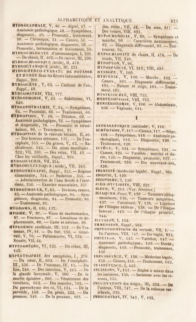 A L PH A B ETIQUE Hydrocéphale, Y, 46. — Aiguë, 47. - Anatomie pathologique, 48.—Symptômes, diagnostic, 49. — Pronostic, traitement, 50. — Chronique, 51. — Causes, 51. — Anatomie pathologique, diagnostic, 58. — Pronostic, terminaison et traitement, 59. HYDROCHLORATE d’ammoniaque, I, 221. — De chaux, II, 462.—De cuivre, III, 220. iiydrüchlorique (acide), II, 478. HYDROCYANIQUE (acide), III, 221. H Y D R O-FER E O-C Y AN AT E DE POTASSE ET D URÉE dans les fièvres intermittentes, Suppl., 290. HYDROGÈNE , Y, 63. — Carboné de Pair, Suppl., 40. HYDROMÉTRIE, VIII, 777. HYDROPHOBIE, V, 63. — Rabiforme, VI, 649. HYDitOPHTllALMIE, Y, 64. — Symptômes, 64. — Pronostic, 66. —• Traitement, 66. HYDROPISIE, V, 69. -— Division, 69. —» Anatomie pathologique, 76. — Symptômes et diagnostic, 78. — Pronostic et termi- naison, 80. — Traitement, 81. HYDROPISIE de la vésicule biliaire, 11,40. — Des bourses séreuses, 137. — De l’en- céphale, 555.— Du genou, V, 12. — Ra- chidienne, 644. — Du sinus maxillaire , 522; VII, 230. — Des reins, VII, 49. — Chez les vieillards, Suppl., 894. HYDRORACHIS, VII, 254. HYDROSULFURIQUE (acide), VII, 243. HYDROTHÉRAPIE, Suppl., 353.—-Régime alimentaire, 354. — Sudation, 355. — — Administration de Peau froide à l’inté- rieur, 356. — Exercice musculaire, 357. HYDROTHORAX, V, 83. — Division, causes, 83. — Anatomie pathologique, 84. - Sym- ptômes, diagnostic, 84. — Pronostic, 86. — Traitement, 86. HYGROMA, II, 130, 137. HYOÏDE, V, 87. — Vices de conformation, 87. — Fractures, 87. — Luxations et dé- placements, 88. — Carie et nécrose, 89. HYPERÉMIE cérébrale, III, 552. — De Pes- lomac, IV, 11. — Du foie, 236. — Géné- rale, V, 70. — Pulmonaires, VI, 534. — Rénale, VII, 44. HYPEROSTOSE, VI, 124. — Du crâne, III, 145. HYPERTROPHIÉ des amygdales,!, 278. — Du cœur, II, 602. — De l’encéphale, III, 556. — De l’estomac, IV, 11. —Du foie, 240. — Des intestins, V, 215. — De la glande lacrymale, V, 300. — De la moelle épinière , 660. — Vénérienne des vertèbres, 662. — Des muscles, 702.—• Du parenchyme des os, VI, 124. —- De la parotide, 168- — Du pénis, 222. — Du poumon, 549. — De la prostate, 565. — ET ANALYTIQUE. 923 Des reins, Vit, 48. —Du sein, 217. — Des veines, VIII, 891. IIYPüCHotv’DHIr, V, 89. — Symptômes et marche, 90. — Caractères anatomiques, 92. — Diagnostic différentiel, 93. —Trai- tement, 94. IlYPociiloRIte de chaux, II, 478. — De soude, VII, 240. HYPOPYON, V, 96. IIYPOSPADIAS, VI, 219; VIII, 693. HYSSOPE , V, 100. HYSTÉRIE, V, 100.— Marche, 102.— Causes, 103.— Diagnostic différentiel, 104. —Nature et siège, 104. —Traite- ment, 105. H Y ST É KO CÈLE, VIII, 753. HYSTÉROPTOSE, VIII, 755. HYSTÉROTOMIE, V, 106. — Abdominale, 106. — Vaginale, 114. î IATRALEPTIQUE (méthode), V, 116. ICHT11 Yos E, V, 117.—Causes, 117. —Siège, 118.— Symptômes, 118.— Anatomie pa- thologique, 119. — Diagnostic, 120. — Traitement, 120. ICTÈRE, V, 121. — Symptômes, 121. — Causes, 124. — Variétés , marche et du- rée, 126; Diagnostic, pronostic, 127.— Traitement, 128. — Des nouveaux-nés. 128. identité (médecine légale), Suppl., 364. IDIOTIE, I, 120. IDIOTISME, I, 120. I EÉO-DYCLI DITE, VIII, 621. ILEUS, V, 213. (Voy. Intestins.) iliaques. Fosse, V, 130. — Tumeurs phleg- moneuses, 130. — Tumeurs sanguines, 137. — Vaisseaux, V, 138. — Ligature de l’iliaque externe, 138. — De l’iliaque interne, 143. — De Piliaque primitif, 144. ILLUSION, I, 154. IMMERSION, Suppl., 594. imperforations du rectum, VII, 1. . De l’utérus, VIII, 747. — Du vagin, 813 impétigo, V, 143. — Variétés, 147.-1 Anatomie pathologique, 149. — Durée, diagnostic, 149. —Pronostic, traitement 150 1 m pu iss \ NC e, V, 150. — Médecine légale, 150. — Causes, 151. —Traitement, 152.* IN \ PPF.TENC E, I, 443 . INCISIONS, V, 153. — Règles à suivre dans les incisions, 155. — Incisions avec les ci- seaux, 155. INCURVATION des doigts, III, 332.'— De Putérus, VIII, 747. — De la colonne ver- tébrale, 939. INDIGESTION, TV, 343, V, 155,