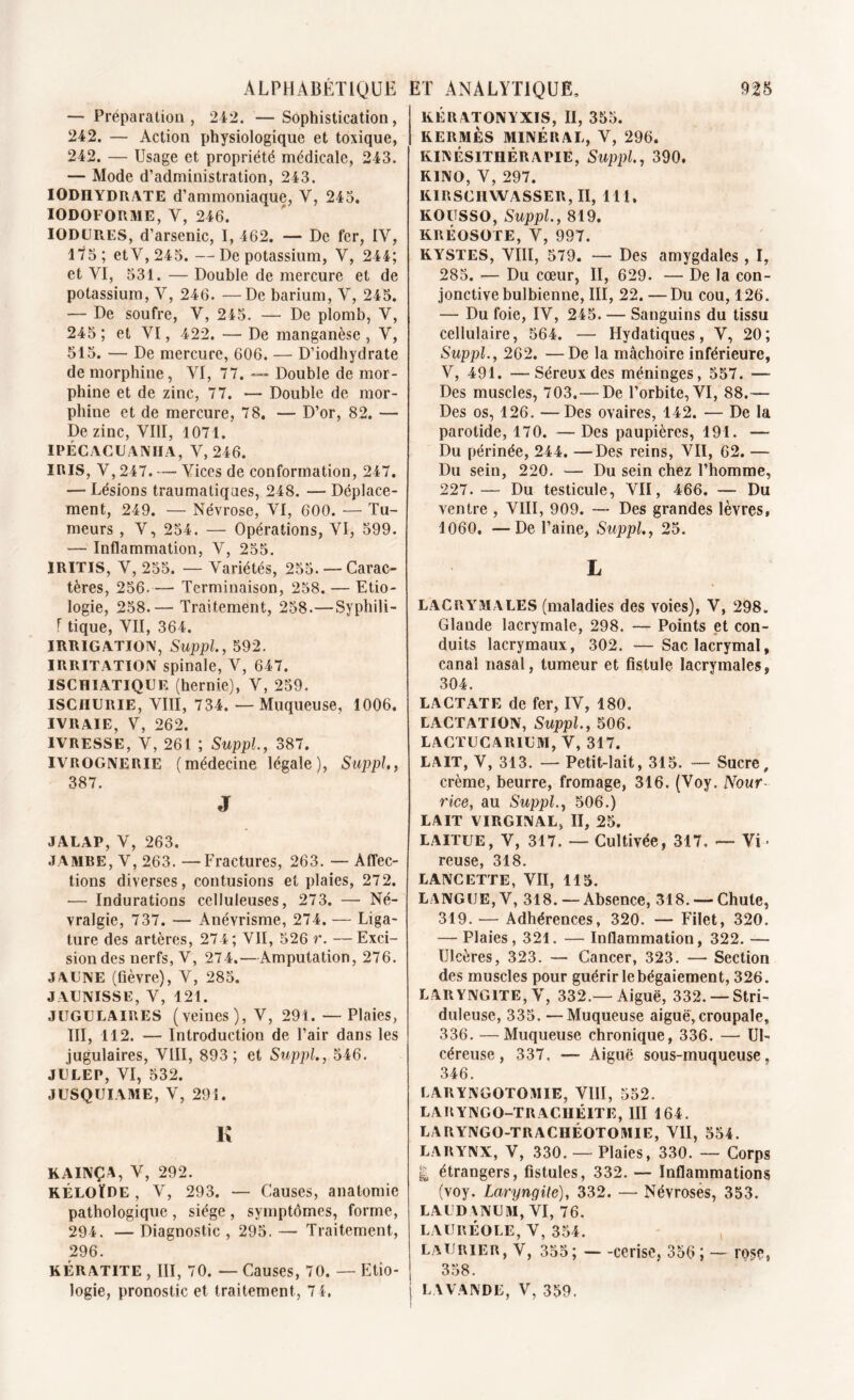 — Préparation, 242. —Sophistication, 242. — Action physiologique et toxique, 242. — Usage et propriété médicale, 243. — Mode d’administration, 243. IODnYDRATE d’ammoniaque, Y, 243. IODOFORME, Y, 246. IODURES, d’arsenic, I, 462. — De fer, IV, 475 ; etV,245.—De potassium, V, 244; et VI, 531. — Double de mercure et de potassium, V, 246. — De barium, V, 245. — De soufre, V, 245. — De plomb, V, 245; et VI, 422. —De manganèse, V, 515. — De mercure, 606. — D’iodhydrate de morphine, VI, 77. — Double de mor- phine et de zinc, 77. — Double de mor- phine et de mercure, 78. — D’or, 82. — De zinc, VIII, 4071. IPÉCACUANHA, V, 246. IRIS, V, 247. — Vices de conformation, 247. — Lésions traumatiques, 248. — Déplace- ment, 249. — Névrose, VI, 600. — Tu- meurs , V, 254. — Opérations, VI, 599. — Inflammation, V, 255. IRITIS, V, 255. — Variétés, 255. —Carac- tères, 256. — Terminaison, 258. — Etio- logie, 258.— Traitement, 258.—Syphili- F tique, VII, 364. IRRIGATION, Suppl, 592. IRRITATION spinale, V, 647. ISCHIATIQUE (hernie), V, 259. ISCHURIE, VIII, 734. — Muqueuse, 1006. IVRAIE, V, 262. IVRESSE, V, 261 ; Suppl, 387. IVROGNERIE (médecine légale), Suppl, 387. J JALAP, V, 263. JAMBE, V, 263. —Fractures, 263. —Affec- tions diverses, contusions et plaies, 272. — Indurations celluleuses, 273. — Né- vralgie, 737. — Anévrisme, 274. — Liga- ture des artères, 274 ; VII, 526 r. — Exci- sion des nerfs, V, 274.—Amputation, 276. JAUNE (fièvre), V, 285. JAUNISSE, V, 121. JUGULAIRES (veines), V, 291. — Plaies, III, 142. — Introduction de l’air dans les jugulaires, VIII, 893; et Suppl, 546. JULEP, VI, 532. JUSQUIAME, V, 291. K KAINÇA, V, 292. KÉLOÏRE , V, 293. — Causes, anatomie pathologique , siège , symptômes, forme, 294. — Diagnostic , 295. — Traitement, 296. KÉRATITE , III, 70. — Causes, 70. — Etio- KÉR ATONYXIS, II, 355. KERMÈS MINÉRAL, V, 296. KINÉSITHÉRAPIE, Suppl, 390. K1NO, V, 297. KIRSCHWASSER, II, 111. KOUSSO, Suppl., 819. KRÉOSOTE, V, 997. KYSTES, VIII, 579. — Des amygdales, I, 285. — Du cœur, II, 629. — De la con- jonctive bulbienne, III, 22. —Du cou, 126. — Du foie, IV, 245. — Sanguins du tissu cellulaire, 564. — Hydatiques, V, 20; Suppl., 262. —De la mâchoire inférieure, V, 491. —Séreux des méninges, 557. — Des muscles, 703, — De l’orbite, VI, 88.— Des os, 126. — Des ovaires, 142. — De la parotide, 170. — Des paupières, 191. — Du périnée, 244. —Des reins, VII, 62. — Du sein, 220. — Du sein chez l’homme, 227. — Du testicule, VII, 466. — Du ventre , VIII, 909. — Des grandes lèvres, 1060. —De l’aine, Suppl, 25. L LACRYMALES (maladies des voies), V, 298. Glande lacrymale, 298. — Points et con- duits lacrymaux, 302. —Sac lacrymal, canal nasal, tumeur et fistule lacrymales, 304. LA CT AT E de fer, IV, 180. LACTATION, Suppl., 506. LACTUCARIUM, V, 317. LAIT, V, 313. — Petit-lait, 315. — Sucre, crème, beurre, fromage, 316. (Voy. Nour rice, au Suppl., 506.) LAIT VIRGINAL, II, 25. LAITUE, V, 317. — Cultivée, 317. — Vi reuse, 318. LANCETTE, VII, 115. LANGUE, V, 318. — Absence, 318. — Chute, 319. — Adhérences, 320. — Filet, 320. — Plaies, 321. — Inflammation, 322. — Ulcères, 323. — Cancer, 323. — Section des muscles pour guérir le bégaiement, 326. LARYNGITE, V, 332.—Aiguë, 332. —Stri- duleuse, 335. —Muqueuse aiguë, croupale, 336. —Muqueuse chronique, 336. — Ul- céreuse, 337. — Aiguë sous-muqueuse, 346. LARYNGOTOMIE, VIII, 552. LARYNGO-TRACHÉITE, III 164. LARYNGO-TRACHÉOTOMIE, VII, 554. LARYNX, V, 330. —Plaies, 330. — Corps | étrangers, fistules, 332. — Inflammations (voy. Laryngite), 332. — Névroses, 353. LAUDANUM, VI, 76. LAURÉOLE, V, 354. Laurier, V, 355; — -cerise, 356 ; — rose, 358.