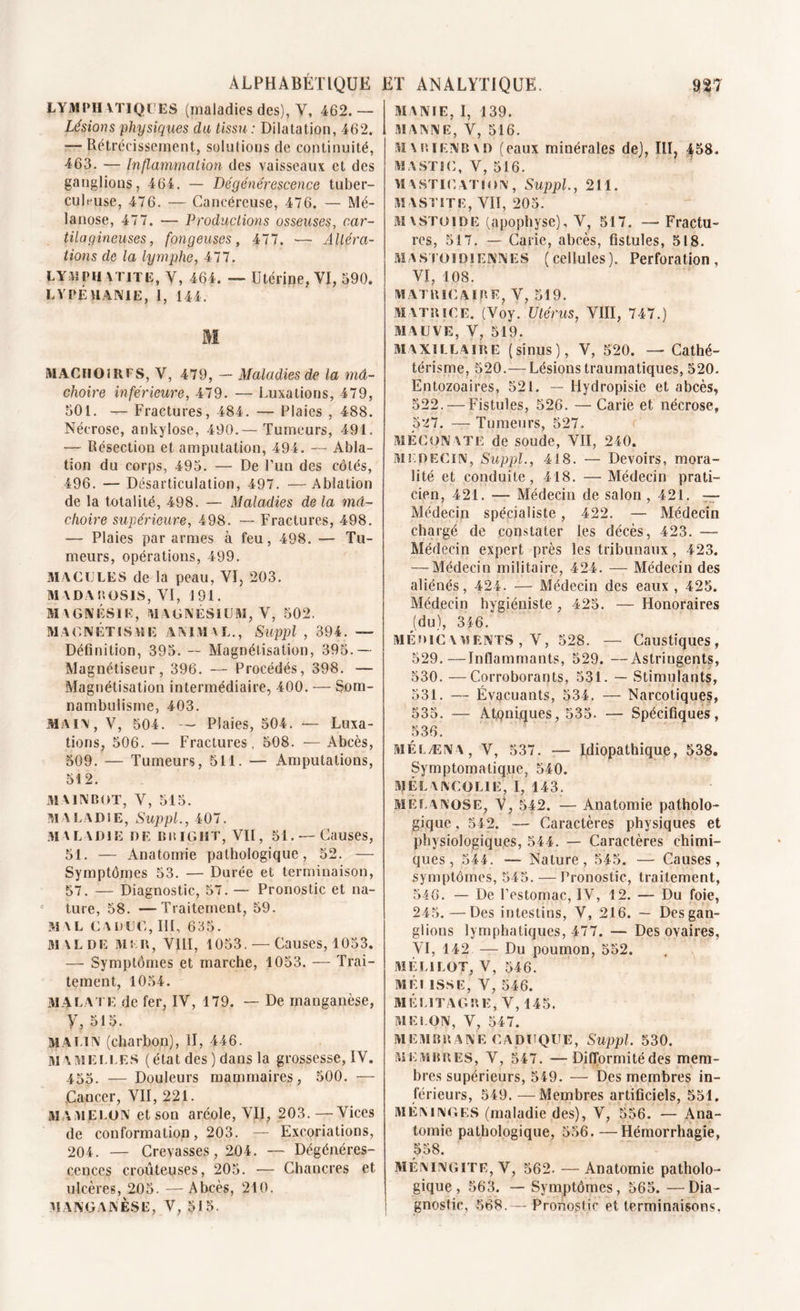 ALPHABETIQUE ET ANALYTIQUE. 9$7 LYMPI! VTIQÜES (maladies des), V, 462. — Lésions physiques du tissu : Dilatation, 462. — Rétrécissement, solutions de continuité, 463. — Inflammation des vaisseaux et des ganglions, 464. — Dégénérescence tuber- culeuse, 476. — Cancéreuse, 476. — Mé- lanose, 477. — Productions osseuses, car- tilagineuses, fpngeuses, 477. — Altéra- tions de la lymphe, 477. U YM PH ytite, Y, 464. — Utérine, VI, 590. LYPÉMANIE, 1, 144. M MACHOÎRFS, V, 479, - Maladies de la mâ- choire inférieure, 479. — Luxations, 479, 501. -r- Fractures, 484. — Plaies , 488. Nécrose, ankylosé, 490.— Tumeurs, 491. ■— Résection et amputation, 494. — Abla- tion du corps, 495. — De l’un des côtés, 496. — Désarticulation, 497. —Ablation de la totalité, 498. — Maladies de la mâ- choire supérieure, 498. — Fractures, 498. — Plaies par armes à feu, 498. — Tu- meurs, opérations, 499. MACULES de la peau, VI, 203. MADA ROSIS, VI, 191. SiAGftlÉSIK, MAGNESIUM, V, 502. MAGNÉTISME ANIMAL., Suppl , 394. — Définition, 395. — Magnétisation, 395.— Magnétiseur, 396. — Procédés, 398. — Magnétisation intermédiaire, 400. — Som- nambulisme, 403. main, V, 504. — Plaies, 504. — Luxa- tions, 506. — Fractures, 508. — Abcès, 509. — Tumeurs, 511. — Amputations, 512. MAIN BOT, V, 515. MALADIE, Suppl., 407. MALADIE DE Bit IG HT, VII, 51. — Causes, 51. — Anatomie pathologique, 52. — Symptômes 53. — Durée et terminaison, 57. — Diagnostic, 57. — Pronostic et na- ture, 58. —Traitement, 59. MAL CADUC, III, 635. MAL DE Ms n, VIII, 1053. — Causes, 1053. — Symptômes et marche, 1053. — Trai- tement, 1054. MA l a i e de fer, IV, 179. — De manganèse, y, 515. malin (charbon), II, 446. mamelles (état des ) dans la grossesse, IV. 455. — Douleurs mammaires, 500. — Cancer, VII, 221. MAMELON et son aréole, VII, 203.—Vices de conformation, 203. — Excoriations, 204. — Crevasses, 204. — Dégénéres- cences douteuses, 205. — Chancres et ulcères, 205. —Abcès, 210. MANGANÈSE, V, 515. MANIE, I, 139. MANNE, V, 516. M \ P. i EN B \ D (eaux minérales de), III, 458. MASTIC, V, 516. MASTICATION, Suppl., 211. MASTITE, VII, 205. mxstoide (apophyse), V, 517. — Fractu- res, 517. — Carie, abcès, fistules, 518. mastoïdiennes (cellules). Perforation, VI, 108. MATB1CAÏBE, V, 519. MATRICE. (Voy. Utérus, VIII, 747.) MAUVE, V, 519. MAXILLAIRE (sinus), V, 520. — Cathé- térisme, 520.— Lésions traumatiques, 520. Entozoaires, 521. — Hydropisie et abcès, 522.—Fistules, 526. — Carie et nécrose, 527. — Tumeurs, 527. MÉCONATE de soude, VII, 240. MEDECIN, Suppl., 418. — Devoirs, mora- lité et conduite, 418. — Médecin prati- cien, 421. — Médecin de salon ,421. — Médecin spécialiste, 422. — Médecin chargé de constater les décès, 423. —- Médecin expert près les tribunaux, 423. — Médecin militaire, 424. — Médecin des aliénés, 424. — Médecin des eaux, 425. Médecin hygiéniste , 425. — Honoraires (du), 346. médicaments , V, 528. — Caustiques, 529. —Infiammants, 529. —Astringents, 530. —Corroborants, 531. — Stimulants, 531. — Évacuants, 534. — Narcotiques, 535. — A berniques, 535. — Spécifiques, 536. MÉLÆNA, V, 537. — Idiopathique, 538. Symptomatique, 540. MÉLANCOLIE, I, 143. MELANOSE, V, 542. — Anatomie patholo- gique , 542. — Caractères physiques et physiologiques, 544. — Caractères chimi- ques, 544. — Nature, 545. — Causes, symptômes, 545. — Pronostic, traitement, 546. — De l’estomac, IV, 12. — Du foie, 245.—Des intestins, V, 216. — Desgan- glions lymphatiques, 477. — Des ovaires, VI, 142 — Du poumon, 552. M ELI LOT, V, 546. MÉI ISSE, V, 546. M ÉLIT AG R E, V, 145. MELON, V, 547. MEMBRANE CADUQUE, Suppl. 530. MEMBRES, V, 547. —Difformité des mem- bres supérieurs, 549. — Des membres in- férieurs, 549.—Membres artificiels, 551. MÉNINGES (maladie des), V, 556. — Ana- tomie pathologique, 556. —Hémorrhagie, 558. méningite, V, 562. — Anatomie patholo- gique, 563. — Symptômes, 565. —Dia- gnostic, 568.— Pronostic et terminaisons,