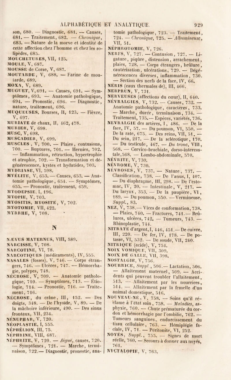 son, 680. — Diagnostic, 681. — Causes, 681. — Traitement, 682. — Chronique, 683. —Nature delà morve et identité de cette affection chez l’homme et chez les so- lipèdes, 683. MOUCHETURES, VII, 123. MOULE, Y, 687. MOUSSE de Corse, Y, 687. MOUTARDE, Y, 688. — Farine de mou- tarde, 689. MOX A, V, 689. MUGUET, V, 691. — Causes, 691. — Sym- ptômes, 693. — Anatomie pathologique, 694. — Pronostic, 696. — Diagnostic, nature, traitement, 696. MUQUEUSES. Bourses, II, 123. — Fièvre, V, 697. MURIATE de chaux, II, 462,478. MURIER, V, 698. MUSC, V, 698. MUSCADIER, V, 699. MUSCLES , Y, 700. — Plaies, contusions, 700. — Ruptures, 701. — Hernies, 702. — Inflammation, rétraction, hypertrophie et atrophie, 702. — Transformation et dé- générescence, kystes et hydatides, 703. MYDRIASE, VI, 598. MYÉLITE, Y, 653. — Causes, 653. — Ana- tomie pathologique, 654. ■— Symptômes, 655. — Pronostic, traitement, 659. MYODEPSIE. I, 196. MYOPIE, V, 703. MYOSITIS, MYOSITE, V, 702. MYOTOMIE, VII, 422. .MYRRHE, V, 708. N N/EVUS MATE11NUS, VIII, 589. NARCISSE, V, 708. NAItCOTlNE, VI, 78. NARCOTIQUES (médicaments), IV, 555. NASALES (fosses), V, 746.— Corps étran- gers, 746. — Ulcères, 747. — Hémorrha- gie, polypes, 748. NÉCROSE, V, 709. — Anatomie patholo- gique, 710. — Symptômes, 713. — Étio- logie, 714. — Pronostic, 716. — Traite- ment, 716. NÉCROSE, du crâne, III, 152. — Des doigts, 348. — De l’hyoïde, V, 89. — De la mâchoire inférieure, 490. — Des sinus frontaux, Vil, 234. NÉNUPHAR, V, 720. NÉOPLASTIE, I, 555. NÉPHÉLION, III, 75. NÉPHRÏNE, VIII, 687. NEPHRITE, V, 720. — Aigue,.causes, 720. — Symptômes, 721. — Marche, termi- naison, 722,— Diagnostic, pronostic, ana- tomie pathologique, 723. — Traitement, 724. —Chronique, 725. —Albumineuse, VII, 51. NÉPHROTOMIE, V, 726. NERFS, V, 727. —Contusion, 727. — Li- gature, piqûre, distension, arrachement, plaies, 728. — Corps étrangers, brûlure, cautérisation, ulcérations, 729. — Dégé- nérescences diverses, inflammation, 730. — Section des nerfs de la face, IV, 66. NÉRIS (eaux thermales de), III, 466. NERPRUN, AN 731. NERVEUSES (affections du cœur), II, 640. NEVRALGIES, V, 732. — Causes, 732. — Anatomie pathologique, caractères, 733. — Marche, durée, terminaison, 734. — Traitement, 735.— Espèces, variétés, 736. NEVRALGIE des artères, I, 486. — De la face, IV, 57. — Du poumon, VI, 550. — De la rate, 675. — Des reins, VII, 51. — Du sein, 217. —De la sclérotique, 170. — Du testicule, 467. — Du tronc, VIII, 568. — Cervico-brachiale, dorso-intercos- tale,568. — Lombo-abdominale, 570, NÉVRITE, V, 730. NÉVROME, V, 730. NÉVROSES, V, 737.— Nature, 737.— Classification, 738. — Pc l’anus, I, 407. — Du diaphragme, III, 298. — De l’esto- mac, IV, 20. — Intestinale, V, 217. — Du larynx , 353. — De la paupière, VI, 189. — Du poumon, 550. —Vermineuse, Suppl., 83. NEZ, V, 738.— Vices de conformation, 738. — Plaies, 740. — Fractures, 741.— Brû- lures, ulcères, 742. — Tumeurs, 743. — Rhinoplastie, 744. NITRATE d’argent, I, 446, 451.—De cuivre, III, 220. — De fer, IV, 178. — De po- tasse, VI, 532. — De soude, VII, 240. nitrique (acide), V, 754. NOIX VOMIQUE, VII, 309. NOIX DE GALLE, VII, 398. NOSTALGIE, V, 756. NOURRICE, Suppl., 506.— Lactation, 506. — Allaitement maternel, 509. — Acci- dents qui peuvent troubler l’allaitement, 513. Allaitement par les nourrices, 514. — Allaitement par la femelle d’un animal domestique, 516. NOUVEAU-NÉ, V, 758. — Soins qu’il ré- clame à l’état sain, 758. — Maladies, as- phyxie, 760. — Chute prématurée du cor- don et hémorrhagie par l’ombilic, 762. — Tumeurs sanguines, endurcissement du tissu cellulaire, 763. — Hémiplégie fa- ciale, IV, 71. — Péritonite, VI, 252. NOYES, Suppl., 755. — Signes de mort réelle, 760. — Secours à donner aux noyés, 761. NYCTALOPIE, V, 763,