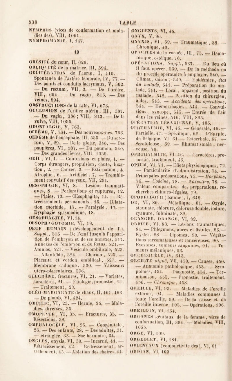 NYMPHES (vices de conformation et mala- dies des), VIII, 1061. NYMPHOMANIE, I, 147. O OBÉSITÉ du cœur, II, 626. ORLiQi ITÉ delà matrice, III, 394. üblitér vtion de l’aorte, I, 410. — Spontanée de l’artère fémorale, IV, 77.— Des points et conduits lacrymaux, V, 302. — Du rectum, VII, 3. — De l’urètre, VIII, 694. — Du vagin, 813. — Des veines, 894. OBSTRUCTIONS de la rate, VI, 673. OCCLUSION de l’orifice utérin, III, 387. Du vagin , 386 ; VIII, 813. — De la vulve, VIII, 1035. ODONT ALGIE, V, 763. OEDÈME, V, 764. —Des nouveaux-nés, 766. OEDÈME de l’encéphale, III , 555. —Du scro- j tum, V, 29. — De la glotte, 346. — Des paupières, VI, 187. — Du poumon, 540. — Des grandes lèvres, VIII, 1059. OEIL, VI, 1. — Contusions et plaies, 1. — Corps étrangers, propulsion, chute, luxa- tion , 2. — Cancer, 3. — Extirpation , 4. Atrophie, 6. — Artificiel, 7. — Tremble- ment convulsif des yeux, VII, 291. OESuphage, VI, 8.—Lésions traumati- ques, 8 — Perforations et ruptures, 12. — Plaies, 13. — OEsophagite, 14. — Ré- trécissements permanents, 15. —Dilata- tion morbide, 17. —Paralysie, 17. — Dysphagie spasmodique, 18. OESOPHAGITE, VI, 14. OESOPIIAGOTOMIE, VI, 18. OEUF humain (développement de P), Suppl., 516 —De l’œuf jusqu’à l’appari- tion de l’embryon et de ses annexes, 517. Annexes de l’embryon et du fœtus, 521. — Amnïos, 521. —Vésicule ombilicale, 523. — Allantoïde, 524. — Chorion , 525. — Placenta et cordon ombilical , 527. — Membrane caduque, 530. — Vaisseaux utéro-placentaires, 536. OLECRANE, fractures, VI, 21. —Variétés, caractères, 21. — Etiologie, pronostic, 21. — Traitement, 23. OLÉO-MARGARATE de chaux, II, 461,463. — De plomb, VI, 424. ombilic, VI, 25. — Hernie, 25. — Mala- dies, diverses, 35. OMOpLXTE , VI, 35. — Fractures, 35. — Résections, 38. OMPHALOCÈLE, VI, 25. — Congénitale, 26.—Des enfants) 28. — Des adultes, 31. — étranglée, 33. — Sac herniaire, 34. ONGLES, onyxis, VI, 39. —Incarné, 41.— Rétrécissement, 42. — Redressement, ar- rachement, 43, — Ablation des chaires, 44. j ONGUENTS, VI, 45. ONYX, V, 96. ON \ xis , VI, 39. —- Traumatique , 39. — Chronique, 40. opacités de la cornée, III, 75. — Héma- tosique, ostéique, 76. opérations, Suppl, 537. - Du lieu où il faut opérer, 539. — De la méthode ou du procédé opératoire à employer, 540. — Climat, saison, 540. — Epidémies, état du malade, 541. •— Préparation du ma- lade, 541. — Local, appareil, position du malade, 542. — Position du chirurgien, aides, 543. — Accidents des opérations, 544. — Hémorrhagies, 544. — Convul- sions, syncope, 545. —Entrée de l’air dans les veines, 546; VIII, 895. OPÉRATION CESARIENNE, V, 106. OPiiTHALMIE, VI, 45. — Générale, 46.— Partielle, 47. — Spécifique, 66.—D’Egypte, de Belgique, VI, 61.— Catarrhale, 67. — Scrofuleuse, 69. — Rhumatismale, ner- veuse, 70. OPIITIIAlmite, VI 46. — Caractères, pro- nostic, traitement, 46. OPIUM, VI, 71. — Effets physiologiques, 72. — Particularité d’administration, 74. — Principales préparations, 75. —Morphine, 76. — Codéine, 78. — 'Sarcoline, 78. — Valeur comparative des préparations, re- cherches chimico-légajes, 79. OpodeldoCH (baume), 1, 649. OR, VI, 80. — Métallique, 81. — Oxyde, stannate, chlorure, chlorure double, iodure, cyanure, fulminate, 82. ORANGER, ORANGE, VI, 82. orbite, VI, 83. — Lésions traumatiques, 84. — Phlegmons, abcès et fistules, 86.— Kystes, 88. — Lipomes, 90. — Végéta- tions sarcomateuses et cancéreuses, 90. — Exostoses, tumeurs sanguines, 91. —Tu- meurs mélaniques, 93. ORCRÉOCÈLE, IV, 613. ORCHITE aiguë, VII, 450. — Causes, 450. — Anatomie pathologique, 453. — Sym- ptômes, 454. — Diagnostic, 454. — Ter- minaison, 455. — Pronostic, traitement, 456. — Chronique, 458. OREILLE, VI, 93. — Maladies de l’oreille externe, 94. — Maladies communes à toute l’oreille, 99. — De la caisse et de l’oreille interne, 105. — Opérations, 106. OREILLON, VI, 164. Organes génitaux de la femme, vices de conformation, III, 394. — Maladies, VIII, 1055. ORGE, VI, 109. ORGEOLET, VI, 181. ORIENTAUX (conjonctivite des), VI, 61 ORIGAN, VI, 109