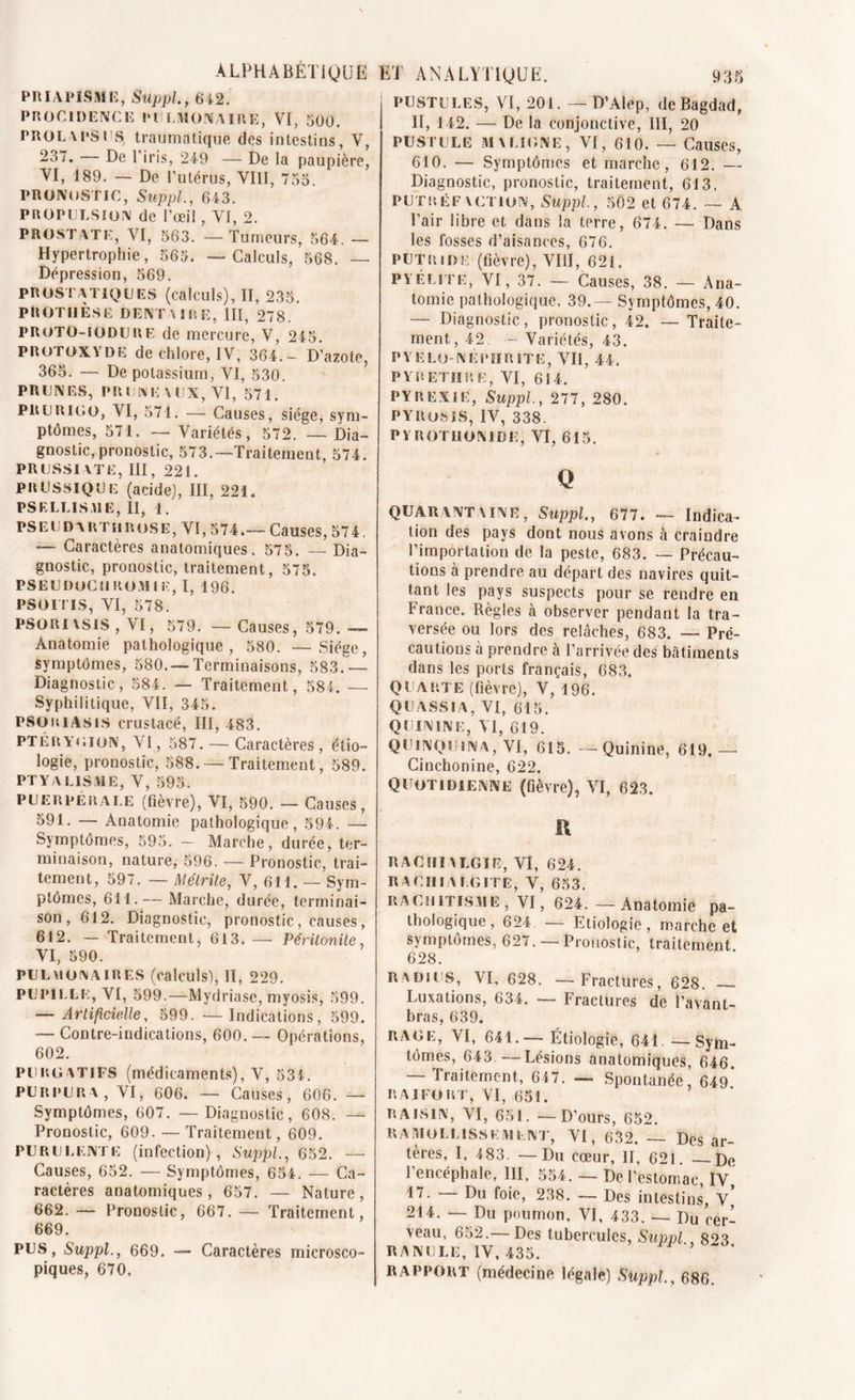 PRIAPISME, Suppl., 642. PROCIDENCE PULMONAIRE, VI, 500. PROLAPSUS, traumatique des intestins, V, -57. De l’iris, 249 — De la paupière, VI, 189. — De l’utérus, VIII, 755 PRONOSTIC, Suppl., 643. PROPULSION de l’œil, Vf, 2. PROSTATE, VI, 563. — Tumeurs, 564. — Hypertrophie, 565. — Calculs, 568. — Dépression, 569. PROSTATIQUES (calculs), II, 235. PROTHÈSE DENTAIRE, III, 278. PROTO-IODURE de mercure, V, 245. protoxyde de chlore, IV, 364.— D’azote, 365. — De potassium, VI, 530. PRUNES, PRUNE AUX, VI, 571. prurigo, VI, 571. — Causes, siège, sym- ptômes, 571. — Variétés, 572. — Dia- gnostic, pronostic, 573.—Traitement, 574. PRUSSIATE, III, 221. PRUSSIQUE (acide), III, 221, PSELLISME, II, 1. PSEUDARTHROSE, VI, 574.—Causes, 574. — Caractères anatomiques, 575. — Dia- gnostic, pronostic, traitement, 575. PSEUDOCIJ ROM I E, I, 196. PSOITIS, VI, 578. PSORI\SIS , VI, 579. —Causes, 579. —- Anatomie pathologique, 580. —Siège, symptômes, 580. —Terminaisons, 583.— Diagnostic, 584. — Traitement, 584. — Syphilitique, VII, 345. PSORIASIS crustacé, III, 483. PTÉRYGION, VI, 587. — Caractères, étio- logie, pronostic, 588. — Traitement, 589. PTYALISME, V, 595. puerpérale (fièvre), VI, 590. — Causes, 591. — Anatomie pathologique, 594. — Symptômes, 595. — Marche, durée, ter- minaison, nature, 596. — Pronostic, trai- tement, 597. — Métrite, V, 611. — Sym- ptômes, 611.— Marche, durée, terminai- son, 612. Diagnostic, pronostic, causes, 612. — Traitement, 613. — Péritonite, VI, 590. PULMONAIRES (calculs), II, 229. PUPILLE, VI, 599.—Mydriase, myosis, 599. — Artificielle, 599. — Indications, 599. — Contre-indications, 600. — Opérations, 602. PURGATIFS (médicaments), V, 534. PURPURA, VI, 606. — Causes, 606. — Symptômes, 607. —Diagnostic, 608. — Pronostic, 609. — Traitement, 609. PURULENTE (infection), Suppl., 652. — Causes, 652. — Symptômes, 654. — Ca- ractères anatomiques, 657. — Nature, 662. — Pronostic, 667. — Traitement, 669. PUS, Suppl., 669. — Caractères microsco- piques, 670. I PUSTULES, VI, 201. — D’Alep, de Bagdad, i II, 142. — De la conjonctive, III, 20 PUSTULE MALIGNE, VI, 610. — Causes, 610. — Symptômes et marche, 612. — Diagnostic, pronostic, traitement, 613. PUTR ÉF VCTION, Suppl., 502 et 674. — A Pair libre et dans la terre, 674. — Dans les fosses d’aisances, 676. putride (fièvre), VIII, 621. P Y Élite, VI, 37. — Causes, 38. — Ana- tomie pathologique. 39.— Symptômes, 40. — Diagnostic, pronostic, 42. — Traite- ment, 42. — Variétés, 43. PYELO NEPHRITE, VII, 44. PYRETIIRE, VI, 614. PYREXIE, Suppl., 277, 280. pyrosis, IV, 338. P Y ROT DON IDE, VI, 615. Q QUARANT \INE, Suppl., 677. — Indica- tion des pays dont nous avons à craindre l’importation de la peste, 683. — Précau- tions à prendre au départ des navires quit- tant les pays suspects pour se rendre en France. Règles à observer pendant la tra- versée ou lors des relâches, 683. — Pré- cautions à prendre à l’arrivée des bâtiments dans les ports français, 683. QUARTE (fièvre), V, 196. Q U A S SIA, VI, 615. QUININE, VI, 619. quinquina, VI, 615. —Quinine, 619,— Cinchonine, 622. QUOTIDIENNE (fièvre), VI, 623. il RACHIALGIE, VI, 624. R A Cil I V LG ITE, V, 653. rachitisme , VI, 624.—Anatomie pa- thologique, 624. — Etiologie, marche et symptômes, 627. — Pronostic, traitement 628. Radius, VI, 628. —Fractures, 628. — Luxations, 634. — Fractures de l’avant- bras, 639. RAGE, VI, 641.— Étiologie, 641 —Sym- tômes, 643. — Lésions anatomiques, 646. Traitement, 647. — Spontanée, 649 RAIFORT, VI, 651. RAISIN, VI, 651. •—D’ours, 652. RAMOLLISSEMENT, VI, 632. — Des ar- tères, I, 483. —Du cœur, II, 621. De l’encéphale, 111, 554. — De l’estomac, IV 17. — Du foie, 238. — Des intestins, v’ 214. — Du poumon, VI, 433. — Du cer- veau, 652.—Des tubercules, Suppl , 823 RANULE, IV, 435. RAPPORT (médecine légale) Suppl., 686.