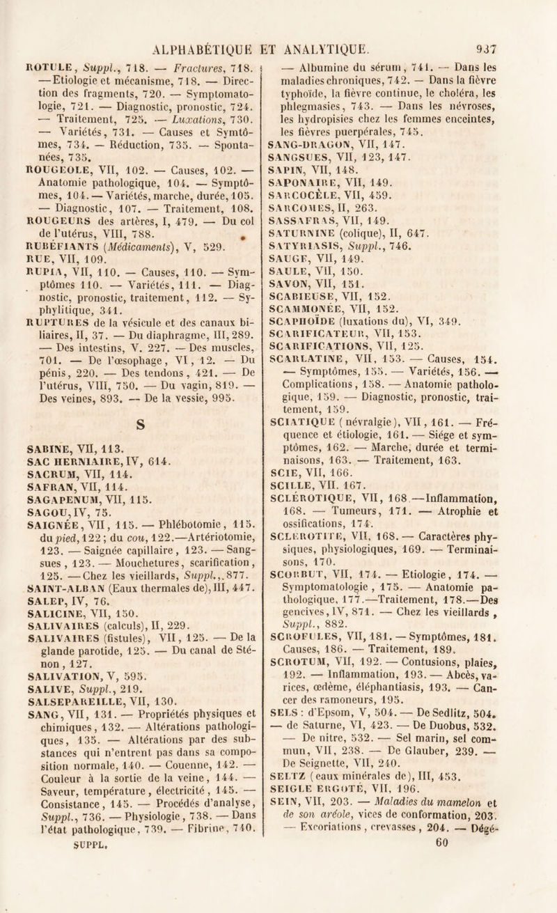 ALPHABETIQUE ET ROTULE, Suppl., 718. — Fractures, 718. | — Etiologie et mécanisme, 718. — Direc- tion des fragments, 720. — Symptomato- logie, 721. — Diagnostic, pronostic, 724. — Traitement, 725. — Luxations, 730. — Variétés, 731. — Causes et Symtô- mes, 734. — Réduction, 7 35. — Sponta- nées, 735. ROUGEOLE, VII, 102. — Causes, 102. — Anatomie pathologique, 104. — Symptô- mes, 104. — Variétés, marche, durée, 105. — Diagnostic, 107. — Traitement, 108. ROUGEURS des artères, I, 479. — Du col de l’utérus, VIII, 788. # RUBÉFIANTS (Médicaments), V, 529. RUE, VII, 109. RUP1A, VII, 110. — Causes, 110. — Sym- ptômes 110. — Variétés, 111. — Diag- nostic, pronostic, traitement, 112. — Sy- phyli tique, 341. ruptures de la vésicule et des canaux bi- liaires, II, 37. — Du diaphragme, 111,289. — Des intestins, V. 227. — Des muscles, 701. — De l’œsophage, VI, 12. — Du pénis, 220. — Des tendons, 421. — De l’utérus, VIII, 750. — Du vagin, 819. — Des veines, 893. — De la vessie, 995. S SABINE, VII, 113. SAC HERNIAIRE, IV, 614. SACRUM, VII, 114. SAFRAN, VII, 114. SAGAPENUM, VII, 115. SAGOU,IV, 75. SAIGNÉE, VII, 115. — Phlébotomie, 115. du pied, 122; du cou, 122.—Artériotomie, 123. —Saignée capillaire, 123. —Sang- sues , 123. — Mouchetures, scarification, 125. —Chez les vieillards, Suppl. ,.877. SAINT-ALB AN (Eaux thermales de),III, 447. SALEP, IV, 76, SALICINE, VII, 150. SALIVAIRES (calculs), II, 229. SALIVAIRES (fistules), VII, 125. — De la glande parotide, 125. — Du canal de Sté- non , 127. SALIVATION, V, 595. SALIVE, Suppl., 219. SALSEPAREILLE, VII, 130. SANG, VII, 131. — Propriétés physiques et chimiques, 132. — Altérations pathologi- ques, 135. — Altérations par des sub- stances qui n’entrent pas dans sa compo- sition normale, 140. — Couenne, 142. —- Couleur à la sortie de la veine, 144. — Saveur, température, électricité, 145. — Consistance, 145. — Procédés d’analyse, Suppl., 736. — Physiologie, 738. — Dans l’état pathologique, 7 39. — Fibrine, 7 40. SUPPL, ANALYTIQUE. 937 — Albumine du sérum, 741. — Dans les maladies chroniques, 742. — Dans la fièvre typhoïde, la fièvre continue, le choléra, les phlegmasies, 743. — Dans les névroses, les hydropisies chez les femmes enceintes, les fièvres puerpérales, 745. SANG-DRAGON, VII, 147. SANGSUES, VII, 123, 147. SAPIN, VII, 148. SAPONAIRE, VII, 149. SARCOCÈLE, VII, 459. SARCOMES, II, 263. SASSAFRAS, VII, 149. SATURNINE (colique), II, 647. SATYR1ASIS, Suppl., 746. SAUGE, VII, 149. SAULE, VII, 150. SAVON, VII, 151. SCABIEÜSE, VII, 152. SC AiMMÜNÉE, VII, 152. SCAPHOÏDE (luxations du), VI, 349. SCARIFICATEUR, VII, 153. SCARIFICATIONS, VII, 125. SCARLATINE, VII, 153. — Causes, 154. — Symptômes, 155. — Variétés, 156. — Complications, 158. —Anatomie patholo- gique, 159. — Diagnostic, pronostic, trai- tement, 159. SCIATIQUE (névralgie), VII, 161. — Fré- quence et étiologie, 161. — Siège et sym- ptômes, 162. — Marche, durée et termi- naisons, 163. —- Traitement, 163. SCIE, VII, 166. SCILLE, VII. 167. SCLÉROTIQUE, VII, 168 —Inflammation, 168. — Tumeurs, 171. —• Atrophie et ossifications, 174. SCLerOTITE, VII, 168.— Caractères phy- siques, physiologiques, 169. — Terminai- sons, 170. SCORBUT, VII, 174. — Etiologie, 174. — Symptomatologie, 175. — Anatomie pa- thologique, 177.—Traitement, 178.—Des gencives, IV, 871. — Chez les vieillards , Suppl., 882. SCROFULES, VII, 181. —Symptômes, 181. Causes, 186. — Traitement, 189. SCROTUM, VII, 192. — Contusions, plaies, 192. — Inflammation, 193. — Abcès, va- rices, œdème, éléphantiasis, 193. — Can- cer des ramoneurs, 195. SELS: d'Epsom, V, 504.— DeSedlitz, 504. — de Saturne, VI, 423. — De Duobus, 532. — De nitre, 532. — Sel marin, sel com- mun, VII, 238. — De Glauber, 239. — De Seignette, VII, 240. SE LT z (eaux minérales de), III, 453. SEIGLE ERGOTÉ, VII, 196. SEIN, VII, 203. — Maladies du mamelon et de son aréole, vices de conformation, 203. — Excoriations, crevasses , 204. — Dégé- 60