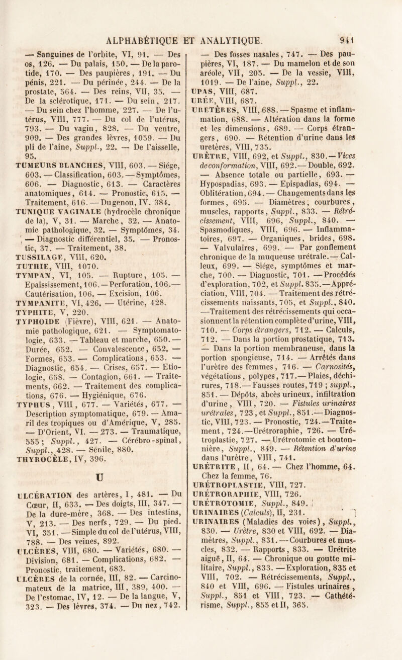 — Sanguines de l’orbite, VI, 91. — Des os, 126. —Du palais, 150. — De la paro- tide, 170. — Des paupières, 191. —Du pénis, 221. — Du périnée, 244. — De la prostate, 564. — Des reins, VII, 35. — De la sclérotique, 171. — Du sein, 217. — Du sein chez l’homme, 227. — De l’u- térus, VIII, 777. — Du col de l’utérus, 793. — Du vagin, 828. — Du ventre, 909. — Des grandes lèvres, 1059. — Du pli de l’aine, Suppl., 22. — De l’aisselle, 95. TUMEURS BLANCHES, VIII, 603. — Siège, 603. — Classification, 603. — Symptômes, 606. — Diagnostic, 613. — Caractères anatomiques, 614. —- Pronostic, 615. — Traitement, 616. — Dugenou,IV. 384. TUNIQUE VAGINALE (hydrocèle chronique de la), V, 31. — Marche, 32. — Anato- mie pathologique, 32. — Symptômes, 34. — Diagnostic différentiel, 35. — Pronos- tic, 37. —Traitement, 38. TUSSILAGE, VIII, 620. TUTI1IE, VIII, 1070. TYMPAN, VI, 105. — Rupture, 105. — Epaississement, 106..—Perforation, 106.— Cautérisation, 106. — Excision, 106. TYMPANITE, VI, 426. — Utérine, 428. TYPHITE, V, 220. TYPHOÏDE (Fièvre), VIII, 621. — Anato- mie pathologique, 621. — Symptomato- logie, 633. —Tableau et marche, 650.— Durée, 652. — Convalescence, 652. —- Formes, 653.— Complications, 653. — Diagnostic, 654. — Crises, 657. — Etio- logie, 658. — Contagion, 661. — Traite- ments, 662. — Traitement des complica- tions, 676. — Hygiénique, 676. TYPHUS , VIII, 677. — Variétés, 677. — Description symptomatique, 679. — Ama- ril des tropiques ou d’Amérique, V, 285. — D’Orient, VI. — 273. — Traumatique, 555; Suppl., 427. — Cérébro-spinal, Suppl., 428. — Sénile, 880. TIIYROCÈLE, IV, 396. U ULCÉRATION des artères, I, 481. — Du Cœur, II, 633. — Des doigts, III, 347. — De la dure-mère, 368. — Des intestins, V, 213. — Des nerfs, 729. — Du pied. VI, 351. —Simple du col de l’utérus, VIII, 788. — Des veines, 892. ULCÈRES, VIII, 680. — Variétés, 680. — Division, 681. — Complications, 682. — Pronostic, traitement, 683. ULCÈRES de la cornée, III, 82. — Carcino- mateux de la matrice, III, 389, 400. — De l’estomac, IV, 12. — De la langue, V, 323. — Des lèvres, 374. — Du nez ,742. — Des fosses nasales, 747. — Des pau- pières, VI, 187. — Du mamelon et de son aréole, VII, 205. —De la vessie, VIII, 1019. —De l’aine, Suppl., 22. UPAS, VIII, 687. URÉE, VIII, 687. URETÈRES, VIII, 688. — Spasme et inflam- mation, 688. —- Altération dans la forme et les dimensions, 689. — Corps étran- gers, 690. — Rétention d’urine dans les uretères, VIII, 7 35. URÈTRE, VIII, 692, et Suppl, 830. — Vices de conformation, YIII, 692.— Double, 692. — Absence totale ou partielle, 693. — Hypospadias, 693. — Epispadias, 694. —• Oblitération, 694. — Changements dans les formes, 695. — Diamètres, courbures, muscles, rapports, Suppl, 833. — Rétré- cissement, VIII, 696, Suppl., 840. —* Spasmodiques, VIII, 696. — Inflamma- toires, 697. — Organiques, brides, 698. — Valvulaires, 699. — Par gonflement chronique de la muqueuse urétrale.— Cal- leux, 699. — Siège, symptômes et mar- che, 700. — Diagnostic, 701. —Procédés d’exploration, 702, et Suppl 835.—Appré- ciation, VIII, 704. —Traitement des rétré- cissements naissants, 705, et Suppl., 840. —Traitement des rétrécissements qui occa- sionnent la rétention complète d’urine, VIII, 710. — Corps étrangers, 712. — Calculs, 712. —Dans la portion prostatique, 713. — Dans la portion membraneuse, dans la portion spongieuse, 714. — Arrêtés dans l’urètre des femmes, 716. — Carnosités, végétations, polypes, 717.—Plaies,déchi- rures, 718.— Fausses routes, 719 ; suppl., 851. — Dépôts, abcès urineux, infiltration d’urine, VIII, 720. — Fistules urinaires urétrales, 723, et Suppl, 851.— Diagnos- tic, VIII, 723. — Pronostic, 724.—Traite- ment, 724.—Urétroraphie, 726. — Uré- troplastie, 727. — Urétrotomie et bouton- nière, Suppl, 849. •— Rétention d’urine dans l’urètre, VIII, 741. URÉTRITE , II, 64. — Chez l’homme, 64. Chez la femme, 76. URÉTROPLASTIE, VIII, 727. URÉTRORAPHIE, VIII, 726. URÉTROTOMIE, Suppl, 849, ] URINAIRES (Calculs), II, 231. f ) urinaires (Maladies des voies), Suppl., 830. — Urètre, 830 et VIII, 692. —Dia- mètres, Suppl, 831. — Courbures et mus- cles, 832. — Rapports, 833. — Urétrite aiguë, II, 64. — Chronique ou goutte mi- litaire, Suppl, 833. —Exploration, 835 et VIII, 702. — Rétrécissements, Suppl, 840 et VIII, 696. — Fistules urinaires , Suppl, 851 et VIII, 723. — Cathété- risme, Suppl, 855 et II, 365.