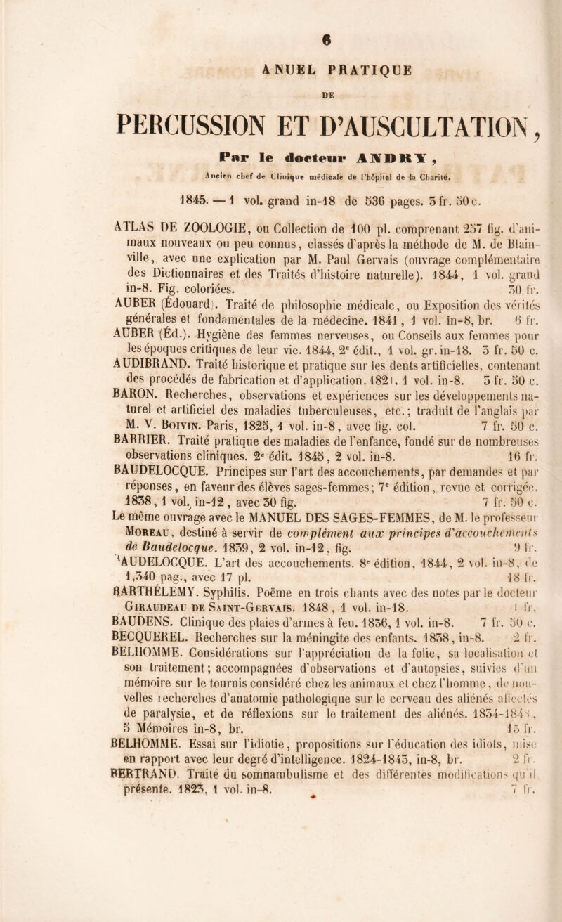 ANUEL PRATIQUE DE PERCUSSION ET D’AUSCULTATION, Par le docteur A V I) ItY , Ancien chef de Clinique médicale de l’hôpilal de la Charité. 1845. —1 vol. grand in-18 de 536 pages. 3fr. 50c. ATLAS DE ZOOLOGIE, ou Collection de 100 pl. comprenant 257 tig. d'ani- maux nouveaux ou peu connus, classés d’après la méthode de M. de Biain- ville, avec une explication par M. Paul Gervais (ouvrage complémentaire des Dictionnaires et des Traités d’histoire naturelle). 1844, 1 vol. grand in-8. Fig. coloriées. 50 fr. AUBER (Édouard). Traité de philosophie médicale, ou Exposition des vérités générales et fondamentales de la médecine. 1841, 1 vol. in-8, br. 6 fr. AUBER |Éd.). Hygiène des femmes nerveuses, ou Conseils aux femmes poul- ies époques critiques de leur vie. 1844, 2e édit., 1 vol. gr. in-18. 3 fr. 50 c. AUDIBRAND. Traité historique et pratique sur les dents artificielles, contenant des procédés de fabrication et d’application. I82i. 1 vol. in-8. 3 fr. 50 c. BARON. Recherches, observations et expériences sur les développements na- turel et artificiel des maladies tuberculeuses, etc.; traduit de l’anglais par M. V. Boivin. Paris, 1825, 1 vol. in-8, avec fig. col. 7 fr. 50 c. BARRIER. Traité pratique des maladies de l’enfance, fondé sur de nombreuses observations cliniques. 2e édit. 1845, 2 vol. in-8. 16 fr. BAUDELOCQUE. Principes sur l’art des accouchements, par demandes et par réponses, en faveur des élèves sages-femmes; 7e édition, revue et corrigée. J838,1 voL in-12 , avec 50 fig. 7 fr. 50 c. Le même ouvrage avec le MANUEL DES SAGES-FEMMES, de M. le professeur Moreau, destiné à servir de complément aux principes (Taccouchements de Baudelocque. 1859, 2 vol. in-12, fig. 9 fr. ^AUDELOCQUE. L’art des accouchements. 8e édition, 1844, 2 vol. in-8, de 1,340 pag., avec 17 pl. 18 fr. BARTHÉLEMY. Syphilis. Poëme en trois chants avec des notes parle docteur Giraudeau de Saint-Gervais. 1848, 1 vol. in-18. ! fr. BAUDENS. Clinique des plaies d’armes à feu. 1856,1 vol. in-8. 7 fr. 50 c. BECQUEREL. Recherches sur la méningite des enfants. 1858, in-8. 2 fr. BELHOMME. Considérations sur l’appréciation de la folie, sa localisation et son traitement; accompagnées d’observations et d’autopsies, suivies d'un mémoire sur le tournis considéré chez les animaux et chez l’homme, de nou- velles recherches d’anatomie pathologique sur le cerveau des aliénés affectés de paralysie, et de réflexions sur le traitement des aliénés. 1854-184S, 5 Mémoires in-8, br. 15 fr. BELHOMME. Essai sur l’idiotie, propositions sur l’éducation des idiots, mise en rapport avec leur degré d’intelligence. 1824-1843, in-8, br. 2 fr. BERTRAND. Traité du somnambulisme et des différentes modification- qu'il présente. 1823, 1 vol. in-8. 7 fr.