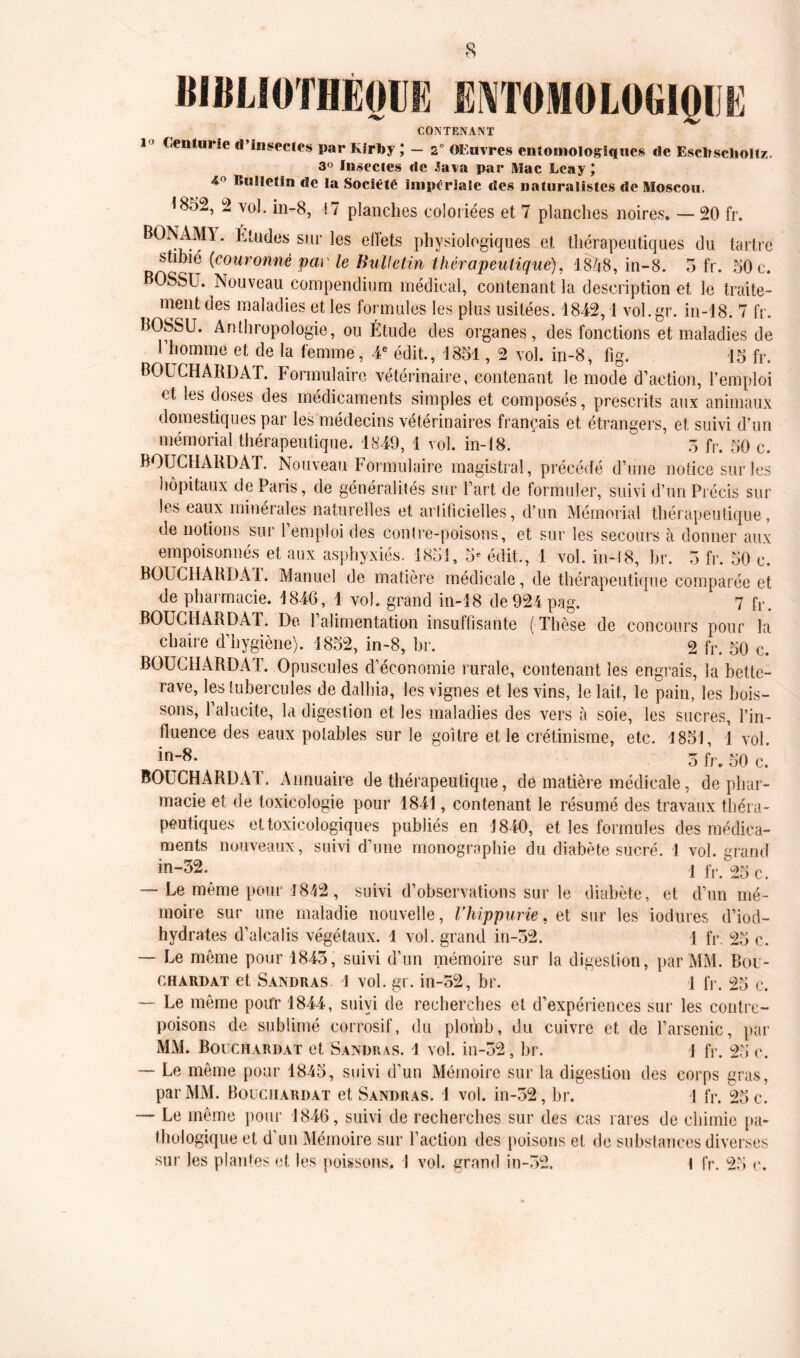 wiiLioTHÈoim entomologiqi e CONTENANT i 1 Centurie d’insectes par Kirby ; - 2° Œuvres entoniologiques de Escbsclioltz. 3° Insectes de Java par Mac Leay J 40 B“Hetin de la Société impériale des naturalistes de Moscou. 1852, 2 vol. in-8, 17 planches coloriées et 7 planches noires. — 20 fr. BONAMI. Etudes sur les effets physiologiques et thérapeutiques du tartre Mimé (couronné par le Bulletin thérapeutique), 18258, in-8. 5 fr. 50 c. OSSU. Nouveau compendium médical, contenant la description et le traite- ment des maladies et les formules les plus usitées. 1842,1 vol.gr. in-18. 7 fr. BOSSU. Anthropologie, ou Étude des organes, des fonctions et maladies de l’homme et de la femme, 4e édit., 1851, 2 vol. in-8, fig. 15 fr. BOUCHARD AT. Formulaire vétérinaire, contenant le mode d’action, l’emploi et les doses des médicaments simples et composés, prescrits aux animaux domestiques par les médecins vétérinaires français et étrangers, et suivi d’un mémorial thérapeutique. 1849, 1 vol. in-18. 5 fr. 50 c. BOUCHARD AT. Nouveau Formulaire magistral, précédé d’une notice sur les hôpitaux de Paris, de généralilés sur l’art de formuler, suivi d’un Précis sur les eaux minérales naturelles et arlificielles, d’un Mémorial thérapeutique, de notions sur 1 emploi des contre-poisons, et sur les secours à donner aux empoisonnés et aux asphyxiés. 1851, 5e édit., 1 vol. in-18, br. 5 fr. 50 c. BOUCHARDA1. Manuel de matière médicale, de thérapeutique comparée et de pharmacie. 1846, 1 vol. grand in-18 de 924 pag. 7 R. BOUCHARDAT. De l’alimentation insuffisante ( Thèse de concours pour la chaire d’hygiène). 1852, in-8, br. 2 fr. 50 c. BOUCHARDAT. Opuscules d’économie rurale, contenant les engrais, la bette- rave, les tubercules de dalhia, les vignes et les vins, le lait, le pain, les bois- sons, l’alucite, la digestion et les maladies des vers à soie, les sucres, l’in- fluence des eaux potables sur le goitre et le crétinisme, etc. 1851, 1 vol. in;8- 5 fr. 50 c. BOUCHARDAT. Annuaire de thérapeutique, de matière médicale, de phar- macie et de toxicologie pour 1841, contenant le résumé des travaux théra- peutiques et toxicologiques publiés en 1840, et les formules des médica- ments nouveaux, suivi d’une monographie du diabète sucré. 1 vol. grand in-32.^ ! fr/25 c. — Le même pour 1842, suivi d’observations sur le diabète, et d’un mé- moire sur une maladie nouvelle, l’hippurie, et sur les iodures d’iod- hydrates d’alcalis végétaux. 1 vol. grand in-52. 1 fr. 25 c. — Le môme pour 1843, suivi d’un mémoire sur la digestion, par MM. Bou- chardat et Sandras 1 vol. gr. in-52, br. 1 IV. 25 c. — Le môme pour 1844, suivi de recherches et d’expériences sur les contre- poisons de sublimé corrosif, du plomb, du cuivre et de l’arsenic, par MM. Bouchardat et Sandras. 1 vol. in-52, br. \ fr. 25 c. — Le même pour 1845, suivi d’un Mémoire sur la digestion des corps gras, par MM. Bouchardat et Sandras. 1 vol. in-52, br. 4 fr. 25 c. — Le même pour 1846, suivi de recherches sur des cas rares de chimie pa- thologique et d’un Mémoire sur l’action des poisons et de substances diverses