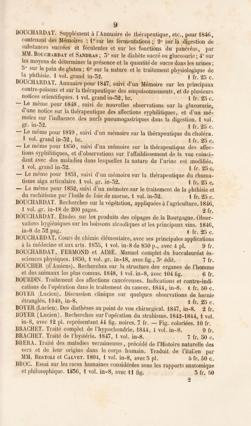 BOUCHARD AT. Supplément à l’Annuaire de thérapeutique, etc., pour 1846, contenant des Mémoires :l°sur les fermentations; 2° sur la digestion de substances sucrées et féculentes et sur les fonctions du pancréas, par MM. Bouchardat et Sandras ; 3° sur le diabète sucré ou glucosurie ; 4° sur les moyens de déterminer la présence et la quantité-de sucre dans les urines; 3 sur le pain de gluten; 6° sur la nature et le traitement physiologique de la phthisie. 1 vol. grand in-32. \ fr. 25 c. BOUCHARDAT. Annuaire pour 1847, suivi d’un Mémoire sur les principaux contre-poisons et sur la thérapeutique des empoisonnements, et de plusieurs notices scientifiques. 1 vol. grand in-32, br. 1 fr. 25 c. Le môme pour 1848, suivi de nouvelles observations sur la glucosurie, dune notice sur la thérapeutique des affections syphilitiques, et d’un mé- moire sur l’influence des nerfs pneumogastriques dans la digestion. 1 vol. gr. in-52. 1 fr. 25 c. Le même pour 1819 , suivi d’un mémoire sur la thérapeutique du choléra. 1 vol. grand in-32, br. 1 fr. 25 c. — Le même pour 1850, suivi d’un mémoire sur la thérapeutique des affec- tions syphilitiques, et d’observations sur l’affaiblissement de la vue coïnci- dant avec des maladies dans lesquelles la nature de l’urine est modifiée. 1 vol. grand in-32. 1 fr. 25 c. — Le même pour 1851, suivi d’un mémoire sur la thérapeutique du rhuma- tisme aigu articulaire. 1 vol. gr. in-32. 1 fr. 25 c. — Le même pour 1852, suivi d’un mémoire sur le traitement de la phthisie et du rachitisme par l’huile de foie de morue. 1 vol. in-32. 1 fr. 25 c. BOUCHARDAT. Recherches sur la végétation, appliquées à l’agriculture. 1846, 1 vol. gr. in-18 de 200 pages. 2 fr. BOUCHARDAT. Études sur les produits des cépages de la Bourgogne. Obser- vations hygiéniques sur les boissons alcooliques et les principaux vins. 1846, in-8 de 52 pag. . 1 fr. 25 c. BOUCHARDAT. Cours de chimie élémentaire, avec ses principales applications à la médecine et aux arts. 1855, 1 vol. in-8 de 850 p., avec 4 pl. 9 fr. BOUCHARDAT, FERMOND et AIMÉ. Manuel complet du baccalauréat ès- sciences physiques. 1850, 1 vol. gr. in-18, avecfig., 5e édit. 7 fr. BOUCHER (d’Amiens). Recherches sur la structure des organes de l’homme et des animaux les plus connus. 1848, 1 vol. in-8, avec 104 fig. 6 fr. BOURDIN. Traitement des affections cancéreuses. Indications et contre-indi- cations de l’opération dans le traitement du cancer. 1844, in-8. \ fr. 50 c. BOYER (Lucien). Discussion clinique sur quelques observations de hernie étranglée. 1849, in-8. 1 fr. 25 c. BOYER (Lucien). Des diathèses au point de vue chirurgical. 1847, in-8. 2 fr. BOYER (Lucien). Recherches sur l’opération du strabisme. 1842-1844, 1 vol. in-8, avec 12 pl. représentant 44 fig. noires. 7 fr. — Fig. coloriées. 10 fr. BRACHET. Traité complet de l’hypochondrie. 1844, 1 vol. in-8. 9 fr. BRACHET. Traité de l’hystérie. 1847, 1 vol. in-8. 7 fr. 50 c. BRERA. Traité des maladies vermineuses, précédé de l’Histoire naturelle des vers et de leur origine dans le corps humain. Traduit de l’italien par MM. Bertoli et Calvet. 1804, 1 vol. in-8, avec 5 pl. 5 fr. 50 c. BROC. Essai sur les races humaines considérées sous les rapports anatomique et philosophique. 1856, 1 vol. in-8, avec 11 fig. 3 fr. 50 2