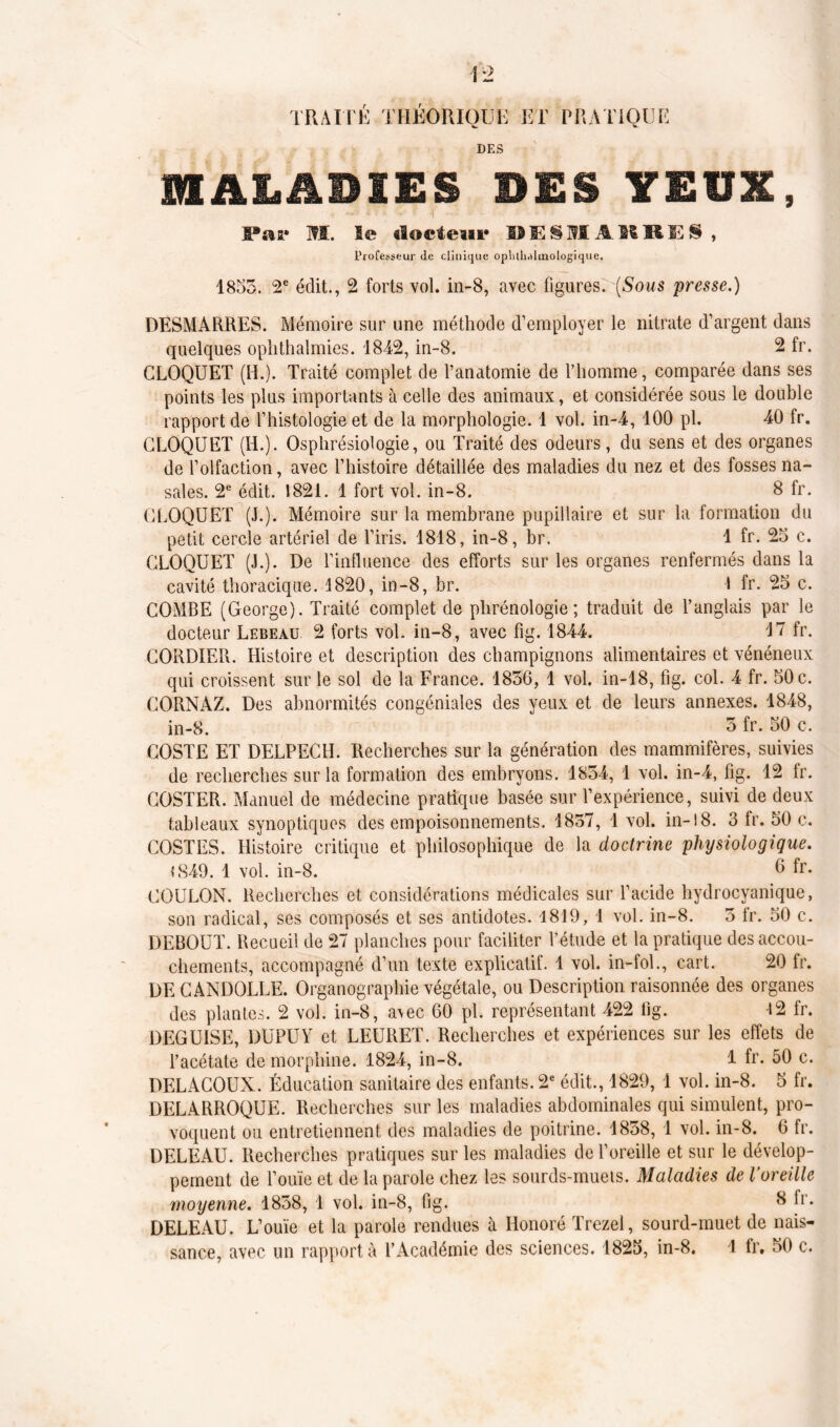 DES MALADIES DES YEUX, Par m. le docteur DES MAURES, Professeur <le clinique opblbdlmologique. 1853. 2e édit., 2 forts vol. in-8, avec figures. (Sous 'presse.) DESMARRES. Mémoire sur une méthode d’employer le nitrate d’argent dans quelques ophthalmies. 1842, in-8. 2 fr. GLOQUET (H.). Traité complet de l’anatomie de l’homme, comparée dans ses points les plus importants à celle des animaux, et considérée sous le double rapport de l’histologie et de la morphologie. 1 vol. in-4, 100 pl. 40 fr. GLOQUET (H.). Osphrésiologie, ou Traité des odeurs, du sens et des organes de l’olfaction, avec l’histoire détaillée des maladies du nez et des fosses na- sales. 2e édit. 1821. 1 fort vol. in-8. 8 fr. GLOQUET (J.). Mémoire sur la membrane pupillaire et sur la formation du petit cercle artériel de l’iris. 1818, in-8, br. 1 fr. 25 c. GLOQUET (J.). De l’influence des efforts sur les organes renfermés dans la cavité thoracique. 1820, in-8, br. 1 fr- 25 c. COMBE (George). Traité complet de phrénologie; traduit de l’anglais par le docteur Lebeau 2 forts vol. in-8, avec fig. 1844. 17 fr. GORDIER. Histoire et description des champignons alimentaires et vénéneux qui croissent sur le sol de la France. 1856, 1 vol. in-18, fig. col. 4 fr. 50 c. GORNAZ. Des abnormités congéniales des yeux et de leurs annexes. 1848, in-8. 5 fr. 50 c. GOSTE ET DELPECH. Recherches sur la génération des mammifères, suivies de recherches sur la formation des embryons. 1834, 1 vol. in-4, fig. 12 fr. GOSTER. Manuel de médecine pratique basée sur l’expérience, suivi de deux tableaux synoptiques des empoisonnements. 1857, 1 vol. in-18. 3 fr. 50 c. COSTES. Histoire critique et philosophique de la doctrine physiologique. «849. 1 vol. in-8. 6 fr- GOULON. Recherches et considérations médicales sur l’acide hydrocyanique, son radical, ses composés et ses antidotes. 1819, 1 vol. in-8. 5 fr. 50 c. DEBOUT. Recueil de 27 planches pour faciliter l’étude et la pratique des accou- chements, accompagné d’un texte explicatif. 1 vol. in-fol., cart. 20 fr. DE GANDOLLE. Organographie végétale, ou Description raisonnée des organes des plantes. 2 vol. in-8, avec 60 pl. représentant 422 fig. 12 fr. DEGUISE, DUPUY et LEURET. Recherches et expériences sur les effets de l’acétate de morphine. 1824, in-8. 1 fr. 50 c. DELACOUX. Éducation sanitaire des enfants. 2e édit., 1829, 1 vol. in-8. 5 fr. DELARROQUE. Recherches sur les maladies abdominales qui simulent, pro- voquent ou entretiennent des maladies de poitrine. 1858, 1 vol. in-8. 6 fr. DELEAU. Recherches pratiques sur les maladies de l’oreille et sur le dévelop- pement de l’ouïe et de la parole chez les sourds-muets. Maladies de l’oreille moyenne. 1858, 1 vol. in-8, fig. 8 fr. DELEAU. L’ouïe et la parole rendues à Honoré Trezel, sourd-muet de nais- sance, avec un rapport à l’Académie des sciences. 1825, in-8. 1 fr. 50 c.